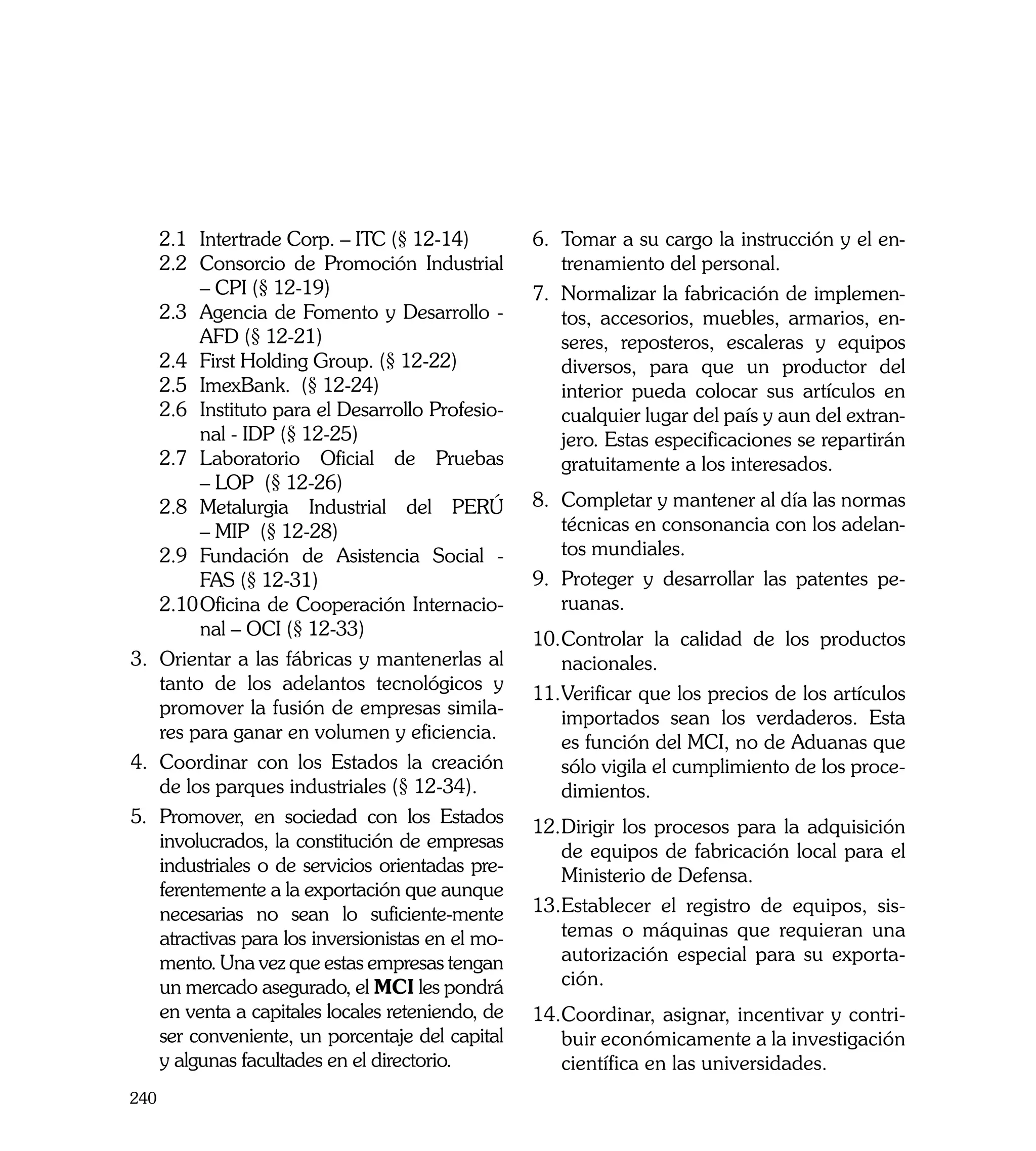 2.1	 Intertrade Corp. – ITC (§ 12-14)          6.	 Tomar a su cargo la instrucción y el en-
    2.2	 Consorcio de Promoción Industrial             trenamiento del personal.
         – CPI (§ 12-19)                           7.	 Normalizar la fabricación de implemen-
    2.3	 Agencia de Fomento y Desarrollo -             tos, accesorios, muebles, armarios, en-
         AFD (§ 12-21)                                 seres, reposteros, escaleras y equipos
    2.4	 First Holding Group. (§ 12-22)                diversos, para que un productor del
    2.5	 ImexBank. (§ 12-24)                           interior pueda colocar sus artículos en
    2.6	 Instituto para el Desarrollo Profesio-        cualquier lugar del país y aun del extran-
         nal - IDP (§ 12-25)                           jero. Estas especificaciones se repartirán
    2.7	 Laboratorio Oficial de Pruebas                gratuitamente a los interesados.
         – LOP (§ 12-26)
    2.8	 Metalurgia Industrial del PERÚ            8.	 Completar y mantener al día las normas
         – MIP (§ 12-28)                               técnicas en consonancia con los adelan-
    2.9	 Fundación de Asistencia Social -              tos mundiales.
         FAS (§ 12-31)                             9.	 Proteger y desarrollar las patentes pe-
    2.10	Oficina de Cooperación Internacio-            ruanas.
         nal – OCI (§ 12-33)	                      10.	 ontrolar la calidad de los productos
                                                      C
3.	 Orientar a las fábricas y mantenerlas al          nacionales.
    tanto de los adelantos tecnológicos y          11.	 erificar que los precios de los artículos
                                                      V
    promover la fusión de empresas simila-            importados sean los verdaderos. Esta
    res para ganar en volumen y eficiencia.           es función del MCI, no de Aduanas que
4.	 Coordinar con los Estados la creación             sólo vigila el cumplimiento de los proce-
    de los parques industriales (§ 12-34).            dimientos.
5.	 Promover, en sociedad con los Estados
                                                   12.	 irigir los procesos para la adquisición
                                                      D
    involucrados, la constitución de empresas
                                                      de equipos de fabricación local para el
    industriales o de servicios orientadas pre-
                                                      Ministerio de Defensa.
    ferentemente a la exportación que aunque
    necesarias no sean lo suficiente-mente         13.	 stablecer el registro de equipos, sis-
                                                      E
    atractivas para los inversionistas en el mo-      temas o máquinas que requieran una
    mento. Una vez que estas empresas tengan          autorización especial para su exporta-
    un mercado asegurado, el MCI les pondrá           ción.
    en venta a capitales locales reteniendo, de    14.	 oordinar, asignar, incentivar y contri-
                                                      C
    ser conveniente, un porcentaje del capital        buir económicamente a la investigación
    y algunas facultades en el directorio.            científica en las universidades.
240
 