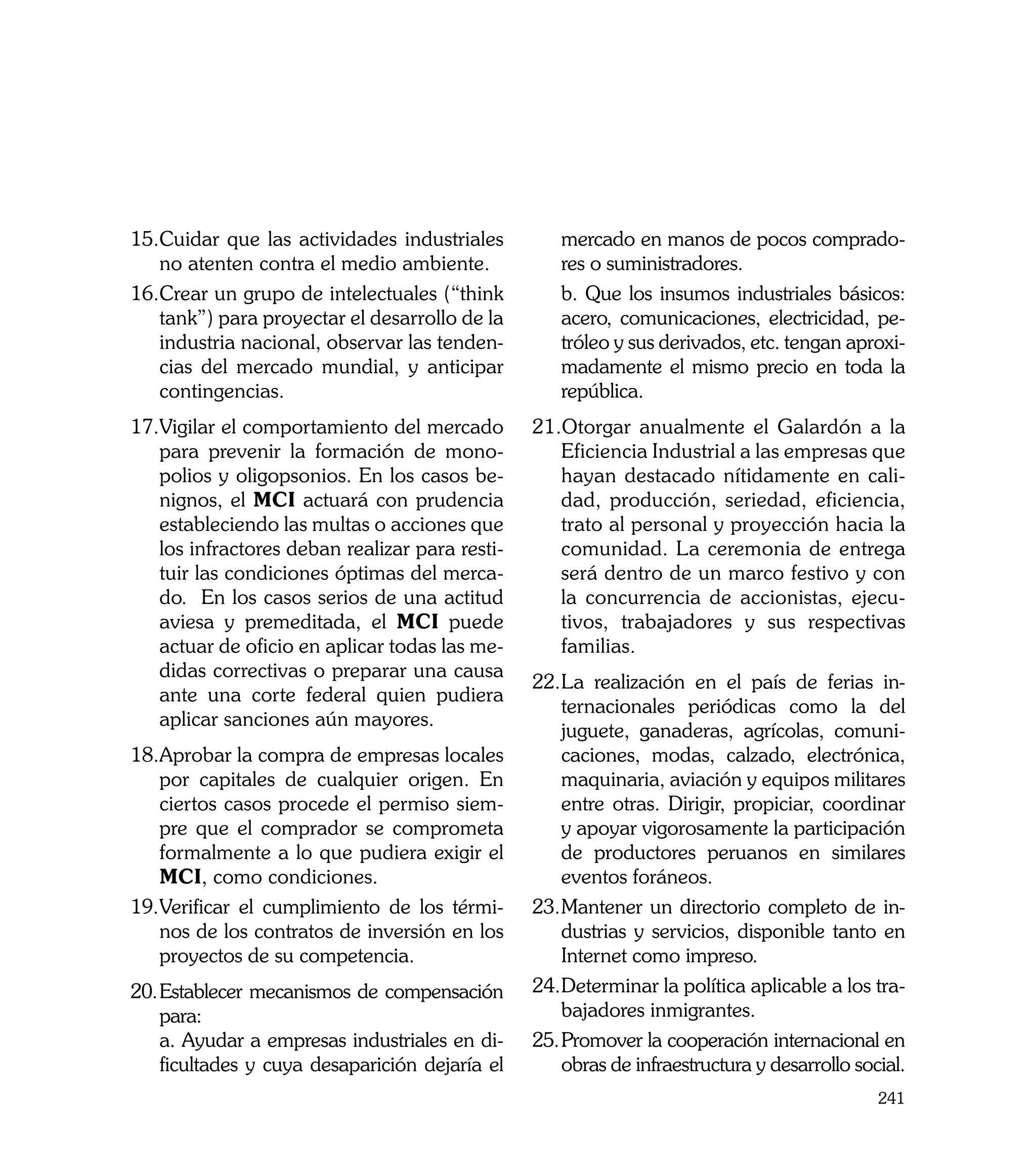 15.	 uidar que las actividades industriales
   C                                                mercado en manos de pocos comprado-
   no atenten contra el medio ambiente.             res o suministradores.
16.	 rear un grupo de intelectuales (“think
   C                                            	   b. Que los insumos industriales básicos:
   tank”) para proyectar el desarrollo de la        acero, comunicaciones, electricidad, pe-
   industria nacional, observar las tenden-         tróleo y sus derivados, etc. tengan aproxi-
   cias del mercado mundial, y anticipar            madamente el mismo precio en toda la
   contingencias.                                   república.
17.	 igilar el comportamiento del mercado
   V                                            21.Otorgar anualmente el Galardón a la
   para prevenir la formación de mono-             Eficiencia Industrial a las empresas que
   polios y oligopsonios. En los casos be-         hayan destacado nítidamente en cali-
   nignos, el MCI actuará con prudencia            dad, producción, seriedad, eficiencia,
   estableciendo las multas o acciones que         trato al personal y proyección hacia la
   los infractores deban realizar para resti-      comunidad. La ceremonia de entrega
   tuir las condiciones óptimas del merca-         será dentro de un marco festivo y con
   do. En los casos serios de una actitud          la concurrencia de accionistas, ejecu-
   aviesa y premeditada, el MCI puede              tivos, trabajadores y sus respectivas
   actuar de oficio en aplicar todas las me-       familias.
   didas correctivas o preparar una causa
                                                22.	 a realización en el país de ferias in-
                                                    L
   ante una corte federal quien pudiera
                                                    ternacionales periódicas como la del
   aplicar sanciones aún mayores.
                                                    juguete, ganaderas, agrícolas, comuni-
18.	 probar la compra de empresas locales
   A                                                caciones, modas, calzado, electrónica,
   por capitales de cualquier origen. En            maquinaria, aviación y equipos militares
   ciertos casos procede el permiso siem-           entre otras. Dirigir, propiciar, coordinar
   pre que el comprador se comprometa               y apoyar vigorosamente la participación
   formalmente a lo que pudiera exigir el           de productores peruanos en similares
   MCI, como condiciones.                           eventos foráneos.
19.	 erificar el cumplimiento de los térmi-
   V                                            23.	 antener un directorio completo de in-
                                                    M
   nos de los contratos de inversión en los         dustrias y servicios, disponible tanto en
   proyectos de su competencia.                     Internet como impreso.
20.	Establecer mecanismos de compensación       24.	 eterminar la política aplicable a los tra-
                                                    D
    para:                                           bajadores inmigrantes.
	 a. Ayudar a empresas industriales en di-      25.	Promover la cooperación internacional en
    ficultades y cuya desaparición dejaría el       obras de infraestructura y desarrollo social.
                                                                                             241
 