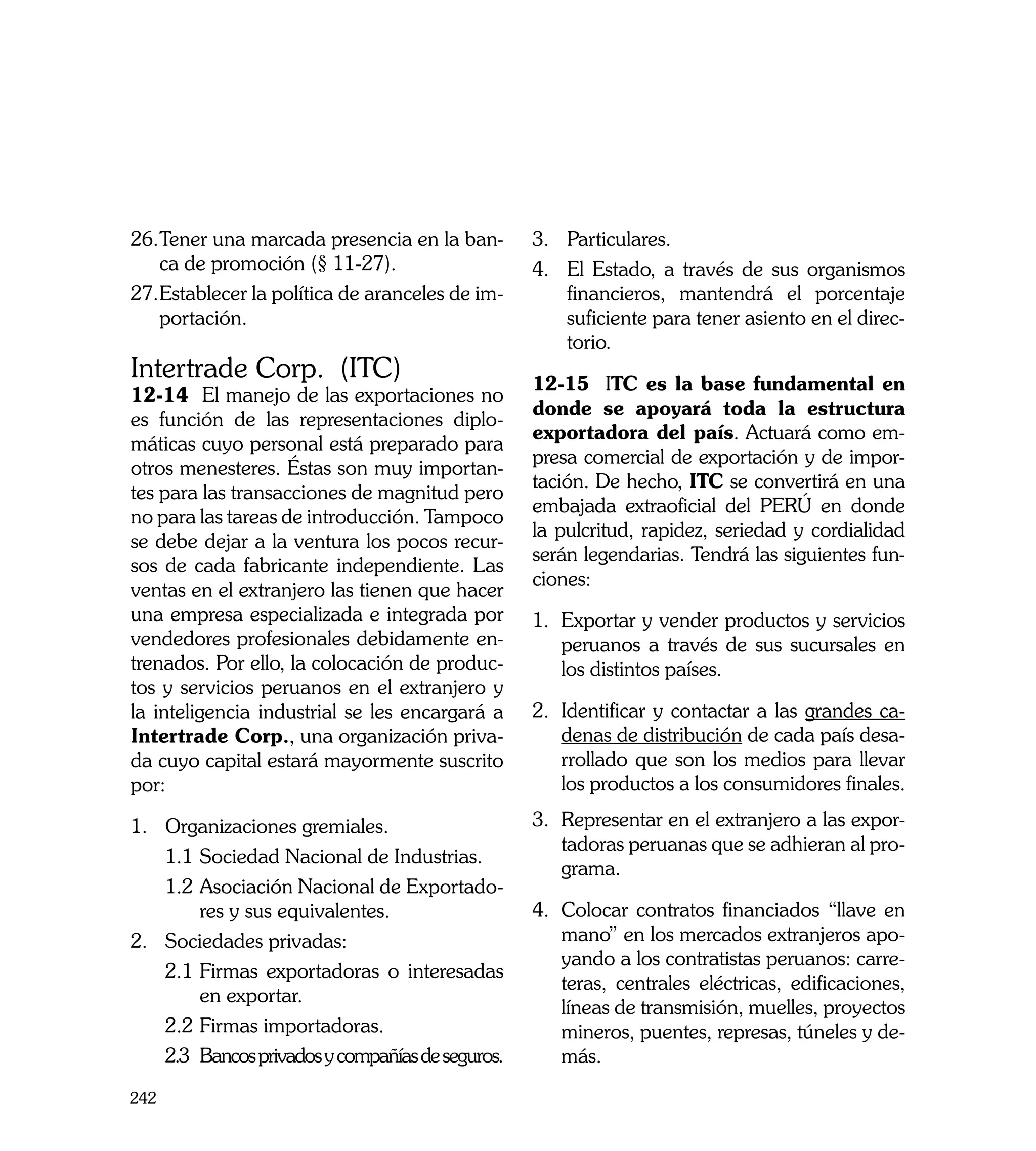 26.	 ener una marcada presencia en la ban-
   T                                               3.	 Particulares.
   ca de promoción (§ 11-27).                      4.	 El Estado, a través de sus organismos
27.	 stablecer la política de aranceles de im-
   E                                                   financieros, mantendrá el porcentaje
   portación.                                          suficiente para tener asiento en el direc-
                                                       torio.
Intertrade Corp. (ITC)                             12-15	 ITC es la base fundamental en
12-14 El manejo de las exportaciones no
                                                   donde se apoyará toda la estructura
es función de las representaciones diplo-
                                                   exportadora del país. Actuará como em-
máticas cuyo personal está preparado para
                                                   presa comercial de exportación y de impor-
otros menesteres. Éstas son muy importan-
                                                   tación. De hecho, ITC se convertirá en una
tes para las transacciones de magnitud pero
                                                   embajada extraoficial del PERÚ en donde
no para las tareas de introducción. Tampoco
                                                   la pulcritud, rapidez, seriedad y cordialidad
se debe dejar a la ventura los pocos recur-
                                                   serán legendarias. Tendrá las siguientes fun-
sos de cada fabricante independiente. Las
                                                   ciones:
ventas en el extranjero las tienen que hacer
una empresa especializada e integrada por          1.	 Exportar y vender productos y servicios
vendedores profesionales debidamente en-               peruanos a través de sus sucursales en
trenados. Por ello, la colocación de produc-           los distintos países.
tos y servicios peruanos en el extranjero y
la inteligencia industrial se les encargará a      2.	 Identificar y contactar a las grandes ca-
Intertrade Corp., una organización priva-              denas de distribución de cada país desa-
da cuyo capital estará mayormente suscrito             rrollado que son los medios para llevar
por:                                                   los productos a los consumidores finales.

1.	 Organizaciones gremiales.                      3.	 Representar en el extranjero a las expor-
                                                       tadoras peruanas que se adhieran al pro-
    1.1	Sociedad Nacional de Industrias.
                                                       grama.
    1.2	Asociación Nacional de Exportado-
         res y sus equivalentes.                   4.	 Colocar contratos financiados “llave en
2.	 Sociedades privadas:                               mano” en los mercados extranjeros apo-
                                                       yando a los contratistas peruanos: carre-
    2.1	Firmas exportadoras o interesadas
                                                       teras, centrales eléctricas, edificaciones,
         en exportar.
                                                       líneas de transmisión, muelles, proyectos
    2.2	Firmas importadoras.                           mineros, puentes, represas, túneles y de-
    2.3	 Bancos privados y compañías de seguros.       más.

242
 