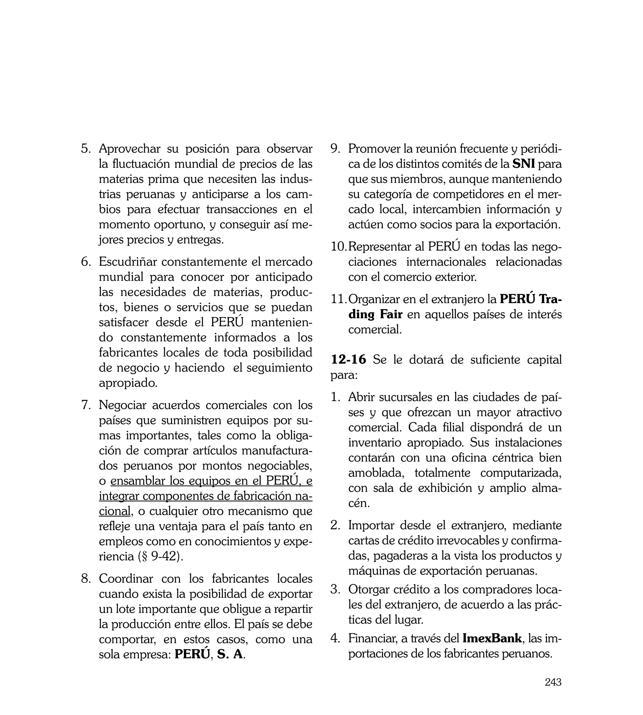 5.	 Aprovechar su posición para observar         9.	 Promover la reunión frecuente y periódi-
    la fluctuación mundial de precios de las         ca de los distintos comités de la SNI para
    materias prima que necesiten las indus-          que sus miembros, aunque manteniendo
    trias peruanas y anticiparse a los cam-          su categoría de competidores en el mer-
    bios para efectuar transacciones en el           cado local, intercambien información y
    momento oportuno, y conseguir así me-            actúen como socios para la exportación.
    jores precios y entregas.
                                                 10.	 epresentar al PERÚ en todas las nego-
                                                    R
6.	 Escudriñar constantemente el mercado            ciaciones internacionales relacionadas
    mundial para conocer por anticipado             con el comercio exterior.
    las necesidades de materias, produc-
                                                 11.	 rganizar en el extranjero la PERÚ Tra-
                                                    O
    tos, bienes o servicios que se puedan
                                                    ding Fair en aquellos países de interés
    satisfacer desde el PERÚ mantenien-
                                                    comercial.
    do constantemente informados a los
    fabricantes locales de toda posibilidad
                                                 12-16 Se le dotará de suficiente capital
    de negocio y haciendo el seguimiento
                                                 para:
    apropiado.
                                                 1.	 Abrir sucursales en las ciudades de paí-
7.	 Negociar acuerdos comerciales con los
                                                     ses y que ofrezcan un mayor atractivo
    países que suministren equipos por su-
                                                     comercial. Cada filial dispondrá de un
    mas importantes, tales como la obliga-
                                                     inventario apropiado. Sus instalaciones
    ción de comprar artículos manufactura-
                                                     contarán con una oficina céntrica bien
    dos peruanos por montos negociables,
                                                     amoblada, totalmente computarizada,
    o ensamblar los equipos en el PERÚ, e
                                                     con sala de exhibición y amplio alma-
    integrar componentes de fabricación na-
                                                     cén.
    cional, o cualquier otro mecanismo que
    refleje una ventaja para el país tanto en    2.	 Importar desde el extranjero, mediante
    empleos como en conocimientos y expe-            cartas de crédito irrevocables y confirma-
    riencia (§ 9-42).                                das, pagaderas a la vista los productos y
                                                     máquinas de exportación peruanas.
8.	 Coordinar con los fabricantes locales
    cuando exista la posibilidad de exportar     3.	 Otorgar crédito a los compradores loca-
    un lote importante que obligue a repartir        les del extranjero, de acuerdo a las prác-
    la producción entre ellos. El país se debe       ticas del lugar.
    comportar, en estos casos, como una          4.	 Financiar, a través del ImexBank, las im-
    sola empresa: PERÚ, S. A.                        portaciones de los fabricantes peruanos.

                                                                                           243
 