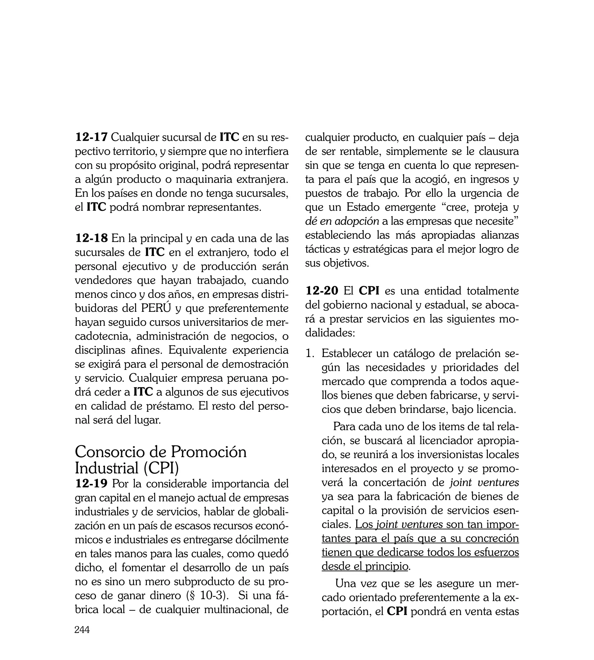 12-17 Cualquier sucursal de ITC en su res-        cualquier producto, en cualquier país – deja
pectivo territorio, y siempre que no interfiera   de ser rentable, simplemente se le clausura
con su propósito original, podrá representar      sin que se tenga en cuenta lo que represen-
a algún producto o maquinaria extranjera.         ta para el país que la acogió, en ingresos y
En los países en donde no tenga sucursales,       puestos de trabajo. Por ello la urgencia de
el ITC podrá nombrar representantes.              que un Estado emergente “cree, proteja y
                                                  dé en adopción a las empresas que necesite”
12-18 En la principal y en cada una de las        estableciendo las más apropiadas alianzas
sucursales de ITC en el extranjero, todo el       tácticas y estratégicas para el mejor logro de
personal ejecutivo y de producción serán          sus objetivos.
vendedores que hayan trabajado, cuando
menos cinco y dos años, en empresas distri-       12-20 El CPI es una entidad totalmente
buidoras del PERÚ y que preferentemente           del gobierno nacional y estadual, se aboca-
hayan seguido cursos universitarios de mer-       rá a prestar servicios en las siguientes mo-
cadotecnia, administración de negocios, o         dalidades:
disciplinas afines. Equivalente experiencia       1.	 Establecer un catálogo de prelación se-
se exigirá para el personal de demostración           gún las necesidades y prioridades del
y servicio. Cualquier empresa peruana po-             mercado que comprenda a todos aque-
drá ceder a ITC a algunos de sus ejecutivos           llos bienes que deben fabricarse, y servi-
en calidad de préstamo. El resto del perso-           cios que deben brindarse, bajo licencia.
nal será del lugar.
                                                  	      Para cada uno de los items de tal rela-
                                                      ción, se buscará al licenciador apropia-
Consorcio de Promoción                                do, se reunirá a los inversionistas locales
Industrial (CPI)                                      interesados en el proyecto y se promo-
12-19 Por la considerable importancia del             verá la concertación de joint ventures
gran capital en el manejo actual de empresas          ya sea para la fabricación de bienes de
industriales y de servicios, hablar de globali-       capital o la provisión de servicios esen-
zación en un país de escasos recursos econó-          ciales. Los joint ventures son tan impor-
micos e industriales es entregarse dócilmente         tantes para el país que a su concreción
en tales manos para las cuales, como quedó            tienen que dedicarse todos los esfuerzos
dicho, el fomentar el desarrollo de un país           desde el principio.
no es sino un mero subproducto de su pro-         	      Una vez que se les asegure un mer-
ceso de ganar dinero (§ 10-3). Si una fá-             cado orientado preferentemente a la ex-
brica local – de cualquier multinacional, de          portación, el CPI pondrá en venta estas
244
 