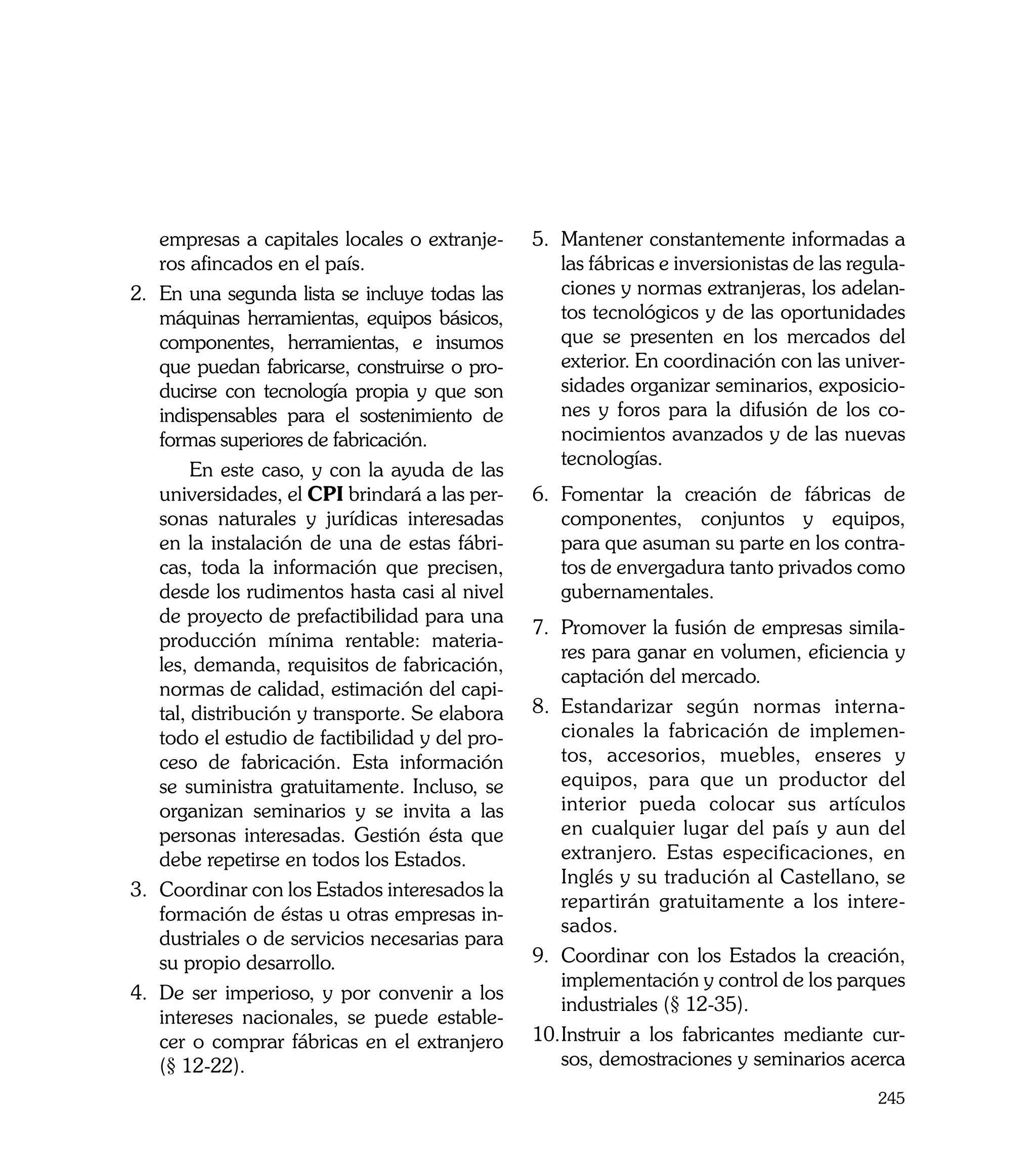empresas a capitales locales o extranje-     5.	 Mantener constantemente informadas a
    ros afincados en el país.                        las fábricas e inversionistas de las regula-
2.	 En una segunda lista se incluye todas las        ciones y normas extranjeras, los adelan-
    máquinas herramientas, equipos básicos,          tos tecnológicos y de las oportunidades
    componentes, herramientas, e insumos             que se presenten en los mercados del
    que puedan fabricarse, construirse o pro-        exterior. En coordinación con las univer-
    ducirse con tecnología propia y que son          sidades organizar seminarios, exposicio-
    indispensables para el sostenimiento de          nes y foros para la difusión de los co-
    formas superiores de fabricación.                nocimientos avanzados y de las nuevas
                                                     tecnologías.
	        En este caso, y con la ayuda de las
    universidades, el CPI brindará a las per-    6.	 Fomentar la creación de fábricas de
    sonas naturales y jurídicas interesadas          componentes, conjuntos y equipos,
    en la instalación de una de estas fábri-         para que asuman su parte en los contra-
    cas, toda la información que precisen,           tos de envergadura tanto privados como
    desde los rudimentos hasta casi al nivel         gubernamentales.
    de proyecto de prefactibilidad para una
                                                 7.	 Promover la fusión de empresas simila-
    producción mínima rentable: materia-
                                                     res para ganar en volumen, eficiencia y
    les, demanda, requisitos de fabricación,
                                                     captación del mercado.
    normas de calidad, estimación del capi-
    tal, distribución y transporte. Se elabora   8.	 Estandarizar según normas interna-
    todo el estudio de factibilidad y del pro-       cionales la fabricación de implemen-
    ceso de fabricación. Esta información            tos, accesorios, muebles, enseres y
    se suministra gratuitamente. Incluso, se         equipos, para que un productor del
    organizan seminarios y se invita a las           interior pueda colocar sus artículos
    personas interesadas. Gestión ésta que           en cualquier lugar del país y aun del
    debe repetirse en todos los Estados.             extranjero. Estas especificaciones, en
                                                     Inglés y su tradución al Castellano, se
3.	 Coordinar con los Estados interesados la
                                                     repartirán gratuitamente a los intere-
    formación de éstas u otras empresas in-
                                                     sados.
    dustriales o de servicios necesarias para
    su propio desarrollo.                        9.	 Coordinar con los Estados la creación,
                                                     implementación y control de los parques
4.	 De ser imperioso, y por convenir a los
                                                     industriales (§ 12-35).
    intereses nacionales, se puede estable-
    cer o comprar fábricas en el extranjero      10.	 nstruir a los fabricantes mediante cur-
                                                     I
    (§ 12-22).                                       sos, demostraciones y seminarios acerca
                                                                                             245
 