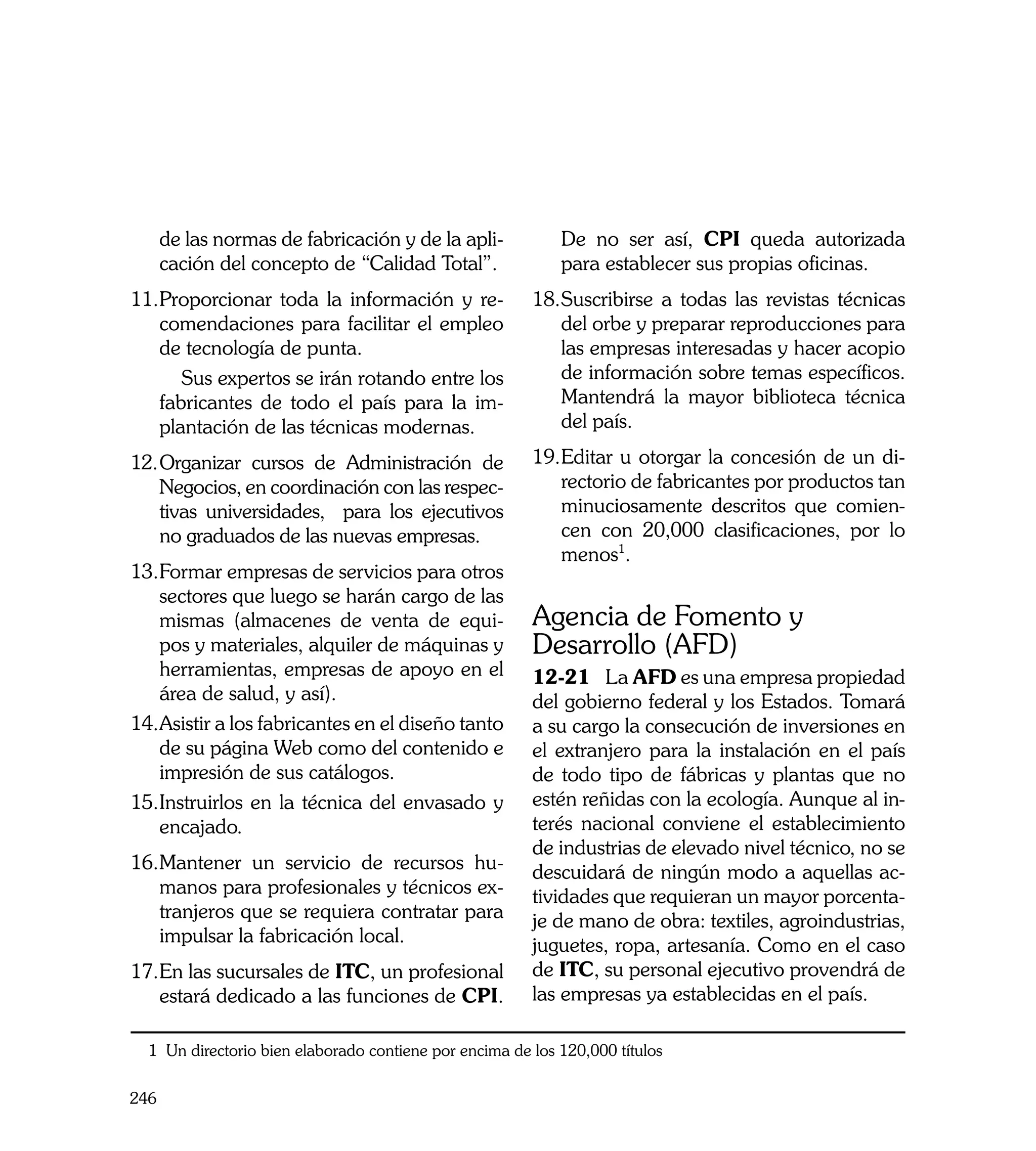 de las normas de fabricación y de la apli-            De no ser así, CPI queda autorizada
      cación del concepto de “Calidad Total”.               para establecer sus propias oficinas.
11.	 roporcionar toda la información y re-
   P                                                    18.	 uscribirse a todas las revistas técnicas
                                                           S
   comendaciones para facilitar el empleo                  del orbe y preparar reproducciones para
   de tecnología de punta.                                 las empresas interesadas y hacer acopio
	     Sus expertos se irán rotando entre los               de información sobre temas específicos.
   fabricantes de todo el país para la im-                 Mantendrá la mayor biblioteca técnica
   plantación de las técnicas modernas.                    del país.

12.	Organizar cursos de Administración de               19.	 ditar u otorgar la concesión de un di-
                                                           E
    Negocios, en coordinación con las respec-              rectorio de fabricantes por productos tan
    tivas universidades, para los ejecutivos               minuciosamente descritos que comien-
    no graduados de las nuevas empresas.                   cen con 20,000 clasificaciones, por lo
                                                           menos1.
13.	 ormar empresas de servicios para otros
   F
   sectores que luego se harán cargo de las
   mismas (almacenes de venta de equi-                  Agencia de Fomento y
   pos y materiales, alquiler de máquinas y             Desarrollo (AFD)
   herramientas, empresas de apoyo en el                12-21	 La AFD es una empresa propiedad
   área de salud, y así).                               del gobierno federal y los Estados. Tomará
14.	 sistir a los fabricantes en el diseño tanto
   A                                                    a su cargo la consecución de inversiones en
   de su página Web como del contenido e                el extranjero para la instalación en el país
   impresión de sus catálogos.                          de todo tipo de fábricas y plantas que no
15.	 nstruirlos en la técnica del envasado y
   I                                                    estén reñidas con la ecología. Aunque al in-
   encajado.                                            terés nacional conviene el establecimiento
                                                        de industrias de elevado nivel técnico, no se
16.	 antener un servicio de recursos hu-
   M                                                    descuidará de ningún modo a aquellas ac-
   manos para profesionales y técnicos ex-              tividades que requieran un mayor porcenta-
   tranjeros que se requiera contratar para             je de mano de obra: textiles, agroindustrias,
   impulsar la fabricación local.                       juguetes, ropa, artesanía. Como en el caso
17.	 n las sucursales de ITC, un profesional
   E                                                    de ITC, su personal ejecutivo provendrá de
   estará dedicado a las funciones de CPI.              las empresas ya establecidas en el país.

  1 Un directorio bien elaborado contiene por encima de los 120,000 títulos

246
 