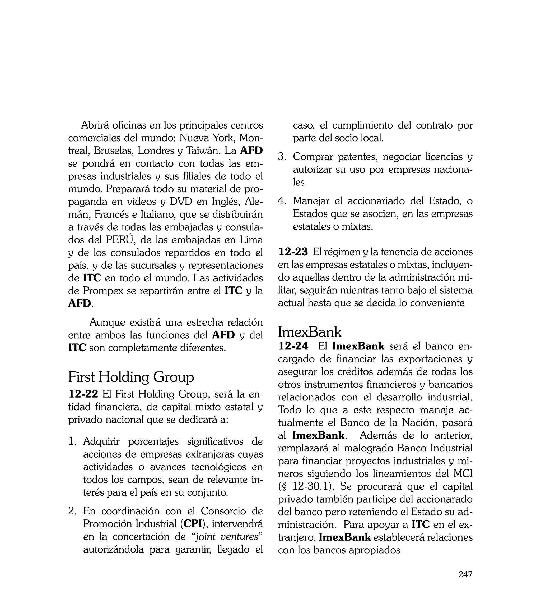 Abrirá oficinas en los principales centros      caso, el cumplimiento del contrato por
comerciales del mundo: Nueva York, Mon-            parte del socio local.
treal, Bruselas, Londres y Taiwán. La AFD
                                                3.	 Comprar patentes, negociar licencias y
se pondrá en contacto con todas las em-
                                                    autorizar su uso por empresas naciona-
presas industriales y sus filiales de todo el
                                                    les.
mundo. Preparará todo su material de pro-
paganda en videos y DVD en Inglés, Ale-         4.	 Manejar el accionariado del Estado, o
mán, Francés e Italiano, que se distribuirán        Estados que se asocien, en las empresas
a través de todas las embajadas y consula-          estatales o mixtas.
dos del PERÚ, de las embajadas en Lima
y de los consulados repartidos en todo el       12-23 El régimen y la tenencia de acciones
país, y de las sucursales y representaciones    en las empresas estatales o mixtas, incluyen-
de ITC en todo el mundo. Las actividades        do aquellas dentro de la administración mi-
de Prompex se repartirán entre el ITC y la      litar, seguirán mientras tanto bajo el sistema
AFD.                                            actual hasta que se decida lo conveniente
     Aunque existirá una estrecha relación
entre ambos las funciones del AFD y del         ImexBank
ITC son completamente diferentes.               12-24 El ImexBank será el banco en-
                                                cargado de financiar las exportaciones y
                                                asegurar los créditos además de todas los
First Holding Group                             otros instrumentos financieros y bancarios
12-22 El First Holding Group, será la en-       relacionados con el desarrollo industrial.
tidad financiera, de capital mixto estatal y    Todo lo que a este respecto maneje ac-
privado nacional que se dedicará a:             tualmente el Banco de la Nación, pasará
                                                al ImexBank. Además de lo anterior,
1.	 Adquirir porcentajes significativos de
                                                remplazará al malogrado Banco Industrial
    acciones de empresas extranjeras cuyas
                                                para financiar proyectos industriales y mi-
    actividades o avances tecnológicos en
                                                neros siguiendo los lineamientos del MCI
    todos los campos, sean de relevante in-
                                                (§ 12-30.1). Se procurará que el capital
    terés para el país en su conjunto.
                                                privado también participe del accionarado
2.	 En coordinación con el Consorcio de         del banco pero reteniendo el Estado su ad-
    Promoción Industrial (CPI), intervendrá     ministración. Para apoyar a ITC en el ex-
    en la concertación de “joint ventures”      tranjero, ImexBank establecerá relaciones
    autorizándola para garantir, llegado el     con los bancos apropiados.

                                                                                          247
 