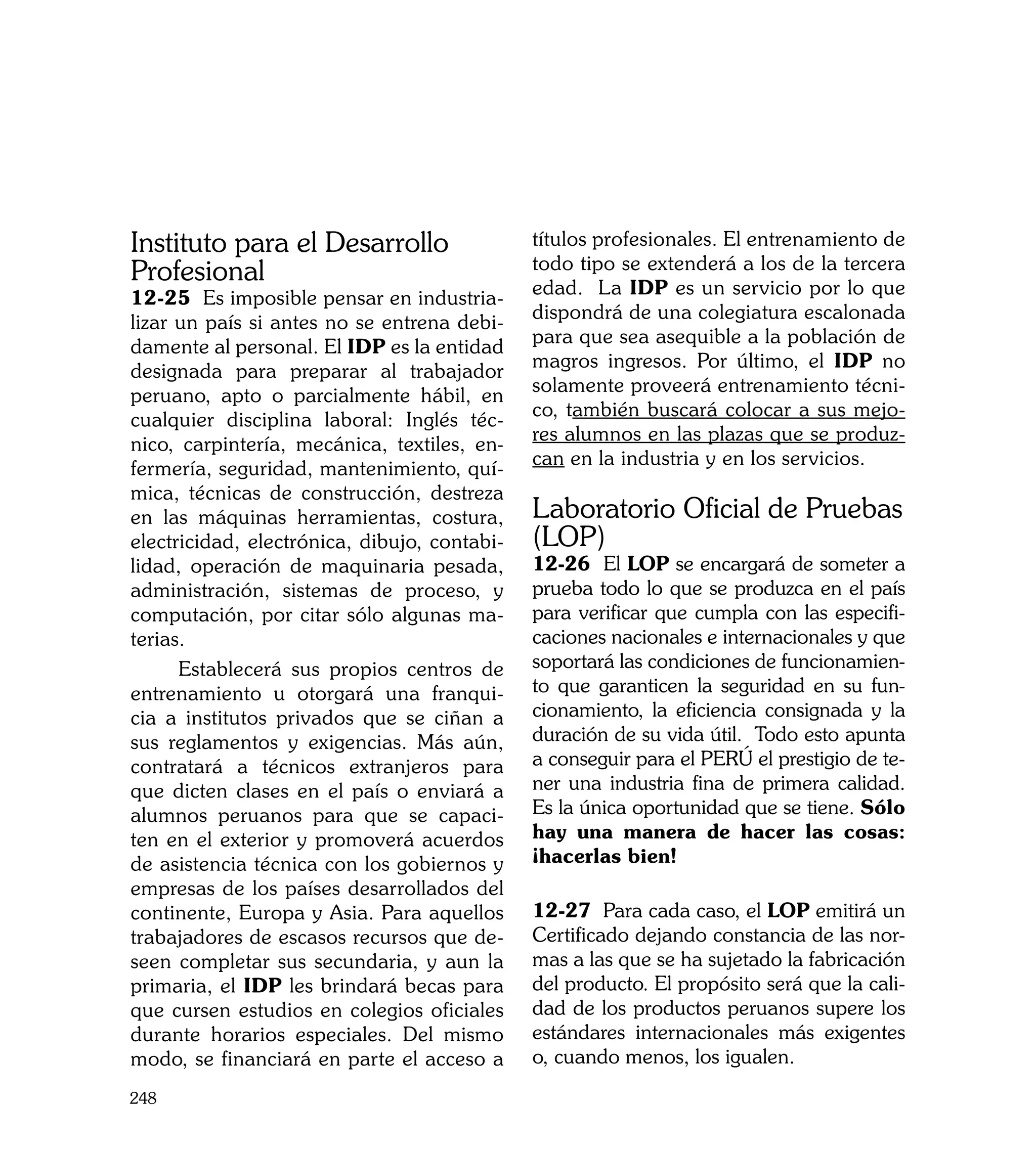 Instituto para el Desarrollo                  títulos profesionales. El entrenamiento de
                                              todo tipo se extenderá a los de la tercera
Profesional                                   edad. La IDP es un servicio por lo que
12-25 Es imposible pensar en industria-
                                              dispondrá de una colegiatura escalonada
lizar un país si antes no se entrena debi-
                                              para que sea asequible a la población de
damente al personal. El IDP es la entidad
                                              magros ingresos. Por último, el IDP no
designada para preparar al trabajador
                                              solamente proveerá entrenamiento técni-
peruano, apto o parcialmente hábil, en
                                              co, también buscará colocar a sus mejo-
cualquier disciplina laboral: Inglés téc-
                                              res alumnos en las plazas que se produz-
nico, carpintería, mecánica, textiles, en-
                                              can en la industria y en los servicios.
fermería, seguridad, mantenimiento, quí-
mica, técnicas de construcción, destreza
en las máquinas herramientas, costura,        Laboratorio Oficial de Pruebas
electricidad, electrónica, dibujo, contabi-   (LOP)
lidad, operación de maquinaria pesada,        12-26 El LOP se encargará de someter a
administración, sistemas de proceso, y        prueba todo lo que se produzca en el país
computación, por citar sólo algunas ma-       para verificar que cumpla con las especifi-
terias.                                       caciones nacionales e internacionales y que
      Establecerá sus propios centros de      soportará las condiciones de funcionamien-
entrenamiento u otorgará una franqui-         to que garanticen la seguridad en su fun-
cia a institutos privados que se ciñan a      cionamiento, la eficiencia consignada y la
sus reglamentos y exigencias. Más aún,        duración de su vida útil. Todo esto apunta
contratará a técnicos extranjeros para        a conseguir para el PERÚ el prestigio de te-
que dicten clases en el país o enviará a      ner una industria fina de primera calidad.
alumnos peruanos para que se capaci-          Es la única oportunidad que se tiene. Sólo
ten en el exterior y promoverá acuerdos       hay una manera de hacer las cosas:
de asistencia técnica con los gobiernos y     ¡hacerlas bien!
empresas de los países desarrollados del
continente, Europa y Asia. Para aquellos      12-27 Para cada caso, el LOP emitirá un
trabajadores de escasos recursos que de-      Certificado dejando constancia de las nor-
seen completar sus secundaria, y aun la       mas a las que se ha sujetado la fabricación
primaria, el IDP les brindará becas para      del producto. El propósito será que la cali-
que cursen estudios en colegios oficiales     dad de los productos peruanos supere los
durante horarios especiales. Del mismo        estándares internacionales más exigentes
modo, se financiará en parte el acceso a      o, cuando menos, los igualen.
248
 