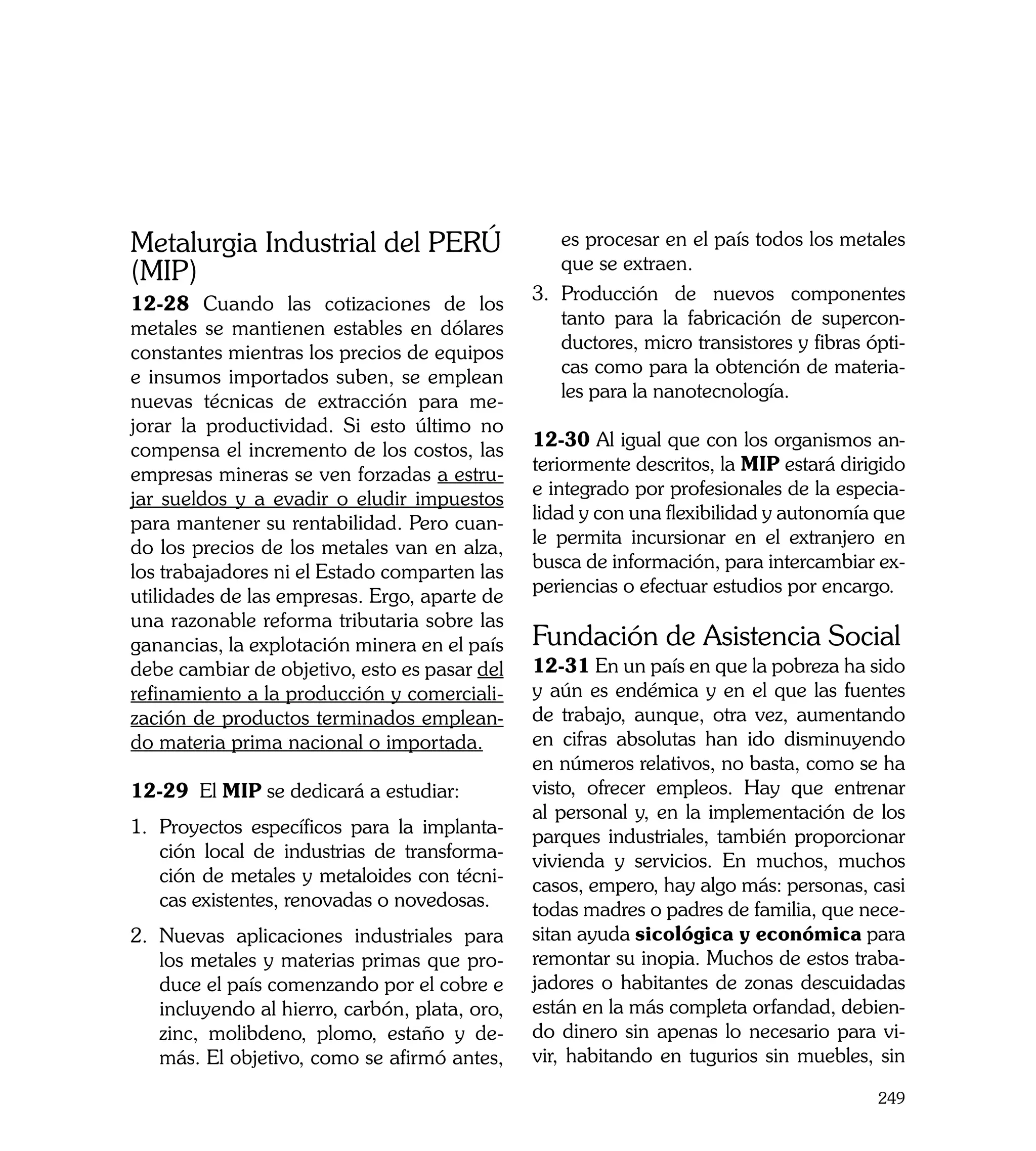 Metalurgia Industrial del PERÚ                      es procesar en el país todos los metales
                                                    que se extraen.
(MIP)
                                                3.	 Producción de nuevos componentes
12-28 Cuando las cotizaciones de los
                                                    tanto para la fabricación de supercon-
metales se mantienen estables en dólares
                                                    ductores, micro transistores y fibras ópti-
constantes mientras los precios de equipos
                                                    cas como para la obtención de materia-
e insumos importados suben, se emplean
                                                    les para la nanotecnología.
nuevas técnicas de extracción para me-
jorar la productividad. Si esto último no
                                                12-30 Al igual que con los organismos an-
compensa el incremento de los costos, las
                                                teriormente descritos, la MIP estará dirigido
empresas mineras se ven forzadas a estru-
                                                e integrado por profesionales de la especia-
jar sueldos y a evadir o eludir impuestos
                                                lidad y con una flexibilidad y autonomía que
para mantener su rentabilidad. Pero cuan-
                                                le permita incursionar en el extranjero en
do los precios de los metales van en alza,
                                                busca de información, para intercambiar ex-
los trabajadores ni el Estado comparten las
                                                periencias o efectuar estudios por encargo.
utilidades de las empresas. Ergo, aparte de
una razonable reforma tributaria sobre las
ganancias, la explotación minera en el país     Fundación de Asistencia Social
debe cambiar de objetivo, esto es pasar del     12-31 En un país en que la pobreza ha sido
refinamiento a la producción y comerciali-      y aún es endémica y en el que las fuentes
zación de productos terminados emplean-         de trabajo, aunque, otra vez, aumentando
do materia prima nacional o importada.          en cifras absolutas han ido disminuyendo
                                                en números relativos, no basta, como se ha
12-29 El MIP se dedicará a estudiar:            visto, ofrecer empleos. Hay que entrenar
                                                al personal y, en la implementación de los
1.	 Proyectos específicos para la implanta-     parques industriales, también proporcionar
    ción local de industrias de transforma-     vivienda y servicios. En muchos, muchos
    ción de metales y metaloides con técni-     casos, empero, hay algo más: personas, casi
    cas existentes, renovadas o novedosas.      todas madres o padres de familia, que nece-
2.	 Nuevas aplicaciones industriales para       sitan ayuda sicológica y económica para
    los metales y materias primas que pro-      remontar su inopia. Muchos de estos traba-
    duce el país comenzando por el cobre e      jadores o habitantes de zonas descuidadas
    incluyendo al hierro, carbón, plata, oro,   están en la más completa orfandad, debien-
    zinc, molibdeno, plomo, estaño y de-        do dinero sin apenas lo necesario para vi-
    más. El objetivo, como se afirmó antes,     vir, habitando en tugurios sin muebles, sin

                                                                                           249
 