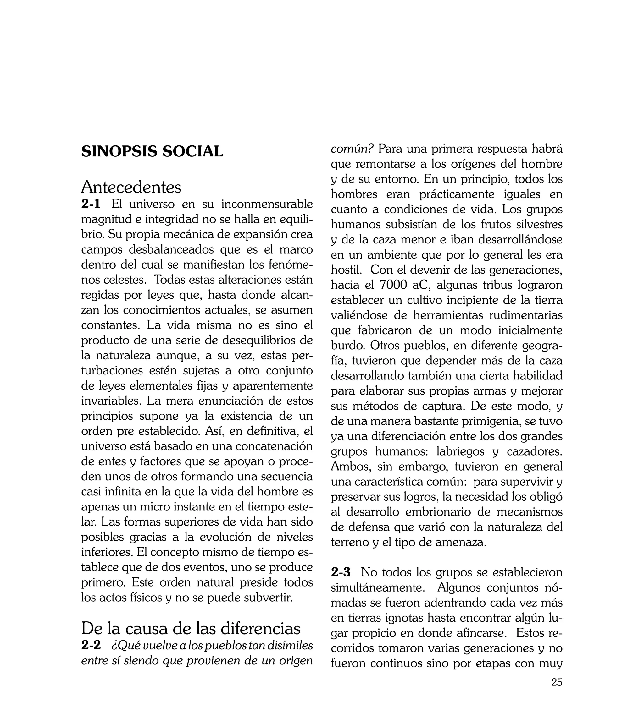 SINOPSIS SOCIAL                                 común? Para una primera respuesta habrá
                                                que remontarse a los orígenes del hombre
                                                y de su entorno. En un principio, todos los
Antecedentes                                    hombres eran prácticamente iguales en
2-1	 El universo en su inconmensurable          cuanto a condiciones de vida. Los grupos
magnitud e integridad no se halla en equili-    humanos subsistían de los frutos silvestres
brio. Su propia mecánica de expansión crea      y de la caza menor e iban desarrollándose
campos desbalanceados que es el marco           en un ambiente que por lo general les era
dentro del cual se manifiestan los fenóme-      hostil. Con el devenir de las generaciones,
nos celestes. Todas estas alteraciones están    hacia el 7000 aC, algunas tribus lograron
regidas por leyes que, hasta donde alcan-       establecer un cultivo incipiente de la tierra
zan los conocimientos actuales, se asumen       valiéndose de herramientas rudimentarias
constantes. La vida misma no es sino el         que fabricaron de un modo inicialmente
producto de una serie de desequilibrios de      burdo. Otros pueblos, en diferente geogra-
la naturaleza aunque, a su vez, estas per-      fía, tuvieron que depender más de la caza
turbaciones estén sujetas a otro conjunto       desarrollando también una cierta habilidad
de leyes elementales fijas y aparentemente      para elaborar sus propias armas y mejorar
invariables. La mera enunciación de estos       sus métodos de captura. De este modo, y
principios supone ya la existencia de un        de una manera bastante primigenia, se tuvo
orden pre establecido. Así, en definitiva, el   ya una diferenciación entre los dos grandes
universo está basado en una concatenación       grupos humanos: labriegos y cazadores.
de entes y factores que se apoyan o proce-      Ambos, sin embargo, tuvieron en general
den unos de otros formando una secuencia        una característica común: para supervivir y
casi infinita en la que la vida del hombre es   preservar sus logros, la necesidad los obligó
apenas un micro instante en el tiempo este-     al desarrollo embrionario de mecanismos
lar. Las formas superiores de vida han sido     de defensa que varió con la naturaleza del
posibles gracias a la evolución de niveles      terreno y el tipo de amenaza.
inferiores. El concepto mismo de tiempo es-
tablece que de dos eventos, uno se produce      2-3	 No todos los grupos se establecieron
primero. Este orden natural preside todos       simultáneamente. Algunos conjuntos nó-
los actos físicos y no se puede subvertir.      madas se fueron adentrando cada vez más
                                                en tierras ignotas hasta encontrar algún lu-
De la causa de las diferencias                  gar propicio en donde afincarse. Estos re-
2-2	 ¿Qué vuelve a los pueblos tan disímiles    corridos tomaron varias generaciones y no
entre sí siendo que provienen de un origen      fueron continuos sino por etapas con muy
                                                                                          25
 