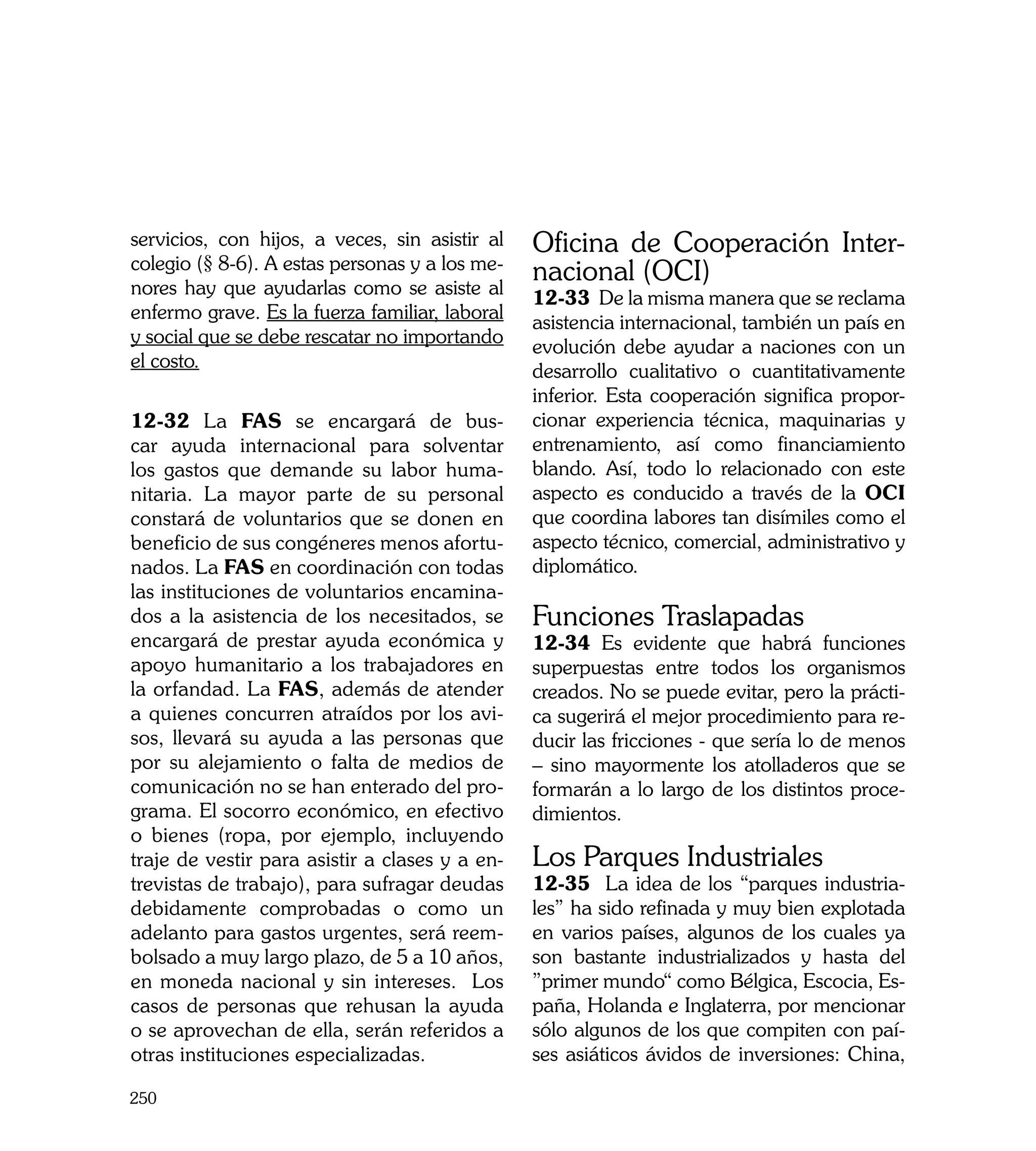 servicios, con hijos, a veces, sin asistir al   Oficina de Cooperación Inter-
colegio (§ 8-6). A estas personas y a los me-
nores hay que ayudarlas como se asiste al
                                                nacional (OCI)
                                                12-33 De la misma manera que se reclama
enfermo grave. Es la fuerza familiar, laboral
                                                asistencia internacional, también un país en
y social que se debe rescatar no importando
                                                evolución debe ayudar a naciones con un
el costo.
                                                desarrollo cualitativo o cuantitativamente
                                                inferior. Esta cooperación significa propor-
12-32	 La FAS se encargará de bus-              cionar experiencia técnica, maquinarias y
car ayuda internacional para solventar          entrenamiento, así como financiamiento
los gastos que demande su labor huma-           blando. Así, todo lo relacionado con este
nitaria. La mayor parte de su personal          aspecto es conducido a través de la OCI
constará de voluntarios que se donen en         que coordina labores tan disímiles como el
beneficio de sus congéneres menos afortu-       aspecto técnico, comercial, administrativo y
nados. La FAS en coordinación con todas         diplomático.
las instituciones de voluntarios encamina-
dos a la asistencia de los necesitados, se      Funciones Traslapadas
encargará de prestar ayuda económica y          12-34 Es evidente que habrá funciones
apoyo humanitario a los trabajadores en         superpuestas entre todos los organismos
la orfandad. La FAS, además de atender          creados. No se puede evitar, pero la prácti-
a quienes concurren atraídos por los avi-       ca sugerirá el mejor procedimiento para re-
sos, llevará su ayuda a las personas que        ducir las fricciones - que sería lo de menos
por su alejamiento o falta de medios de         – sino mayormente los atolladeros que se
comunicación no se han enterado del pro-        formarán a lo largo de los distintos proce-
grama. El socorro económico, en efectivo        dimientos.
o bienes (ropa, por ejemplo, incluyendo
traje de vestir para asistir a clases y a en-   Los Parques Industriales
trevistas de trabajo), para sufragar deudas     12-35	 La idea de los “parques industria-
debidamente comprobadas o como un               les” ha sido refinada y muy bien explotada
adelanto para gastos urgentes, será reem-       en varios países, algunos de los cuales ya
bolsado a muy largo plazo, de 5 a 10 años,      son bastante industrializados y hasta del
en moneda nacional y sin intereses. Los         ”primer mundo“ como Bélgica, Escocia, Es-
casos de personas que rehusan la ayuda          paña, Holanda e Inglaterra, por mencionar
o se aprovechan de ella, serán referidos a      sólo algunos de los que compiten con paí-
otras instituciones especializadas.             ses asiáticos ávidos de inversiones: China,

250
 
