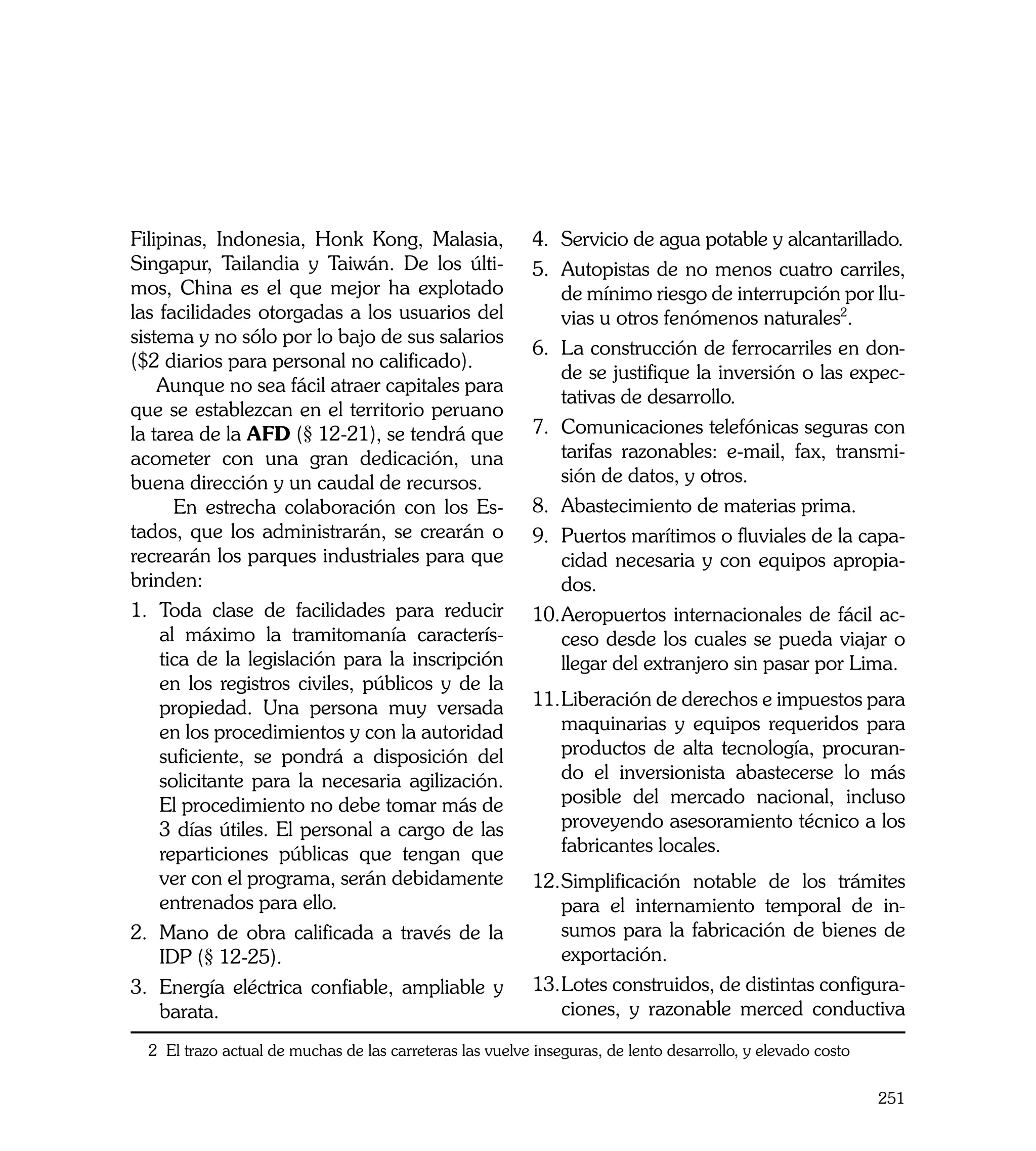 Filipinas, Indonesia, Honk Kong, Malasia,                 4.	 Servicio de agua potable y alcantarillado.
Singapur, Tailandia y Taiwán. De los últi-                5.	 Autopistas de no menos cuatro carriles,
mos, China es el que mejor ha explotado                       de mínimo riesgo de interrupción por llu-
las facilidades otorgadas a los usuarios del                  vias u otros fenómenos naturales2.
sistema y no sólo por lo bajo de sus salarios
                                                          6.	 La construcción de ferrocarriles en don-
($2 diarios para personal no calificado).
                                                              de se justifique la inversión o las expec-
    Aunque no sea fácil atraer capitales para
                                                              tativas de desarrollo.
que se establezcan en el territorio peruano
la tarea de la AFD (§ 12-21), se tendrá que               7.	 Comunicaciones telefónicas seguras con
acometer con una gran dedicación, una                         tarifas razonables: e-mail, fax, transmi-
buena dirección y un caudal de recursos.                      sión de datos, y otros.
      En estrecha colaboración con los Es-                8.	 Abastecimiento de materias prima.
tados, que los administrarán, se crearán o                9.	 Puertos marítimos o fluviales de la capa-
recrearán los parques industriales para que                   cidad necesaria y con equipos apropia-
brinden:                                                      dos.
1.	 Toda clase de facilidades para reducir                10.	 eropuertos internacionales de fácil ac-
                                                              A
    al máximo la tramitomanía caracterís-                     ceso desde los cuales se pueda viajar o
    tica de la legislación para la inscripción                llegar del extranjero sin pasar por Lima.
    en los registros civiles, públicos y de la
    propiedad. Una persona muy versada                    11.	 iberación de derechos e impuestos para
                                                             L
    en los procedimientos y con la autoridad                 maquinarias y equipos requeridos para
    suficiente, se pondrá a disposición del                  productos de alta tecnología, procuran-
    solicitante para la necesaria agilización.               do el inversionista abastecerse lo más
    El procedimiento no debe tomar más de                    posible del mercado nacional, incluso
    3 días útiles. El personal a cargo de las                proveyendo asesoramiento técnico a los
    reparticiones públicas que tengan que                    fabricantes locales.	
    ver con el programa, serán debidamente                12.	 implificación notable de los trámites
                                                             S
    entrenados para ello.                                    para el internamiento temporal de in-
2.	 Mano de obra calificada a través de la                   sumos para la fabricación de bienes de
    IDP (§ 12-25).                                           exportación.
3.	 Energía eléctrica confiable, ampliable y              13.	 otes construidos, de distintas configura-
                                                             L
    barata.                                                  ciones, y razonable merced conductiva
  2 El trazo actual de muchas de las carreteras las vuelve inseguras, de lento desarrollo, y elevado costo

                                                                                                             251
 