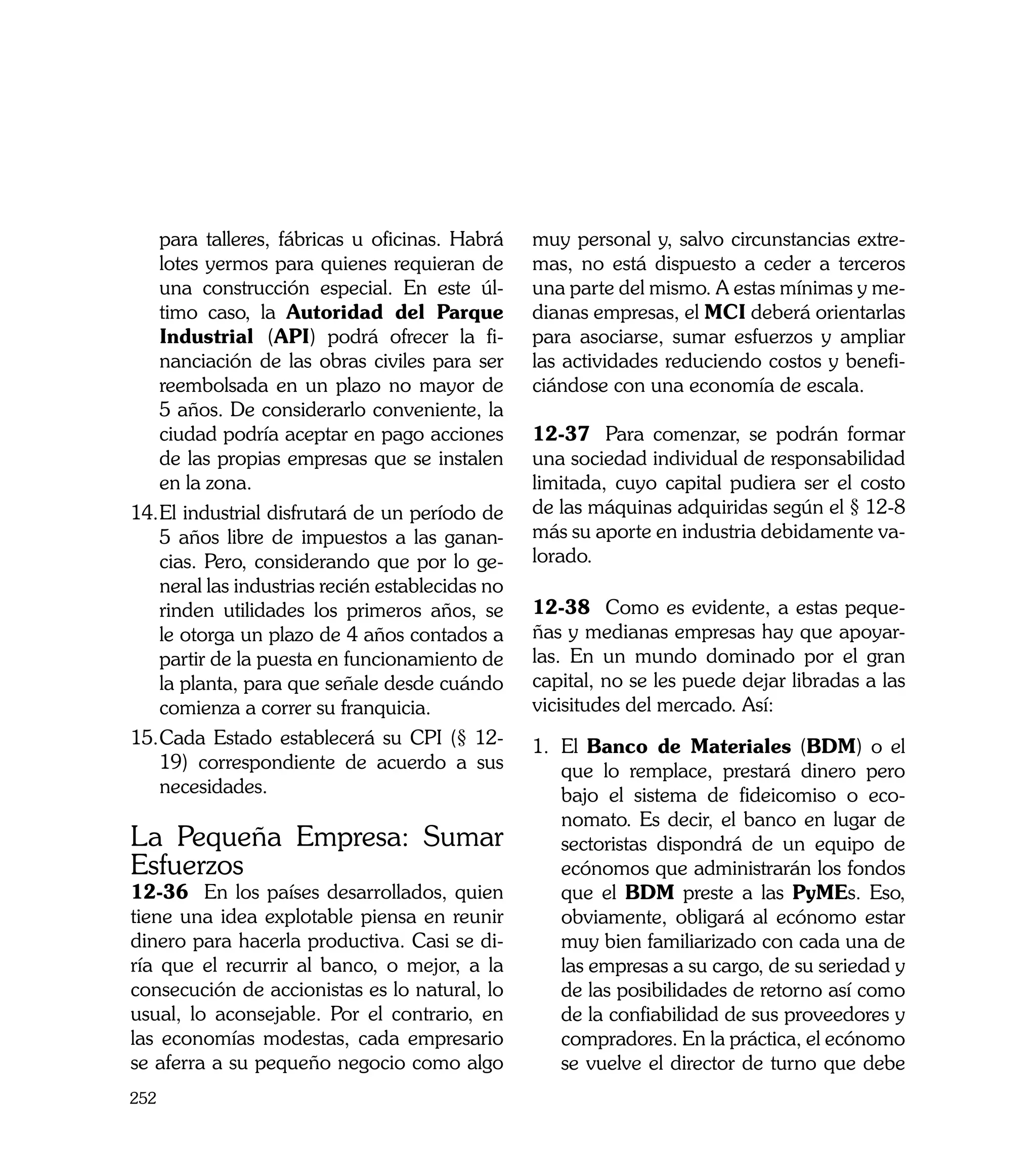 para talleres, fábricas u oficinas. Habrá     muy personal y, salvo circunstancias extre-
   lotes yermos para quienes requieran de        mas, no está dispuesto a ceder a terceros
   una construcción especial. En este úl-        una parte del mismo. A estas mínimas y me-
   timo caso, la Autoridad del Parque            dianas empresas, el MCI deberá orientarlas
   Industrial (API) podrá ofrecer la fi-         para asociarse, sumar esfuerzos y ampliar
   nanciación de las obras civiles para ser      las actividades reduciendo costos y benefi-
   reembolsada en un plazo no mayor de           ciándose con una economía de escala.
   5 años. De considerarlo conveniente, la
   ciudad podría aceptar en pago acciones        12-37	 Para comenzar, se podrán formar
   de las propias empresas que se instalen       una sociedad individual de responsabilidad
   en la zona.                                   limitada, cuyo capital pudiera ser el costo
14.	 l industrial disfrutará de un período de
   E                                             de las máquinas adquiridas según el § 12-8
   5 años libre de impuestos a las ganan-        más su aporte en industria debidamente va-
   cias. Pero, considerando que por lo ge-       lorado.
   neral las industrias recién establecidas no
   rinden utilidades los primeros años, se       12-38	 Como es evidente, a estas peque-
   le otorga un plazo de 4 años contados a       ñas y medianas empresas hay que apoyar-
   partir de la puesta en funcionamiento de      las. En un mundo dominado por el gran
   la planta, para que señale desde cuándo       capital, no se les puede dejar libradas a las
   comienza a correr su franquicia.              vicisitudes del mercado. Así:
15.	 ada Estado establecerá su CPI (§ 12-
   C                                             1.	 El Banco de Materiales (BDM) o el
   19) correspondiente de acuerdo a sus              que lo remplace, prestará dinero pero
   necesidades.                                      bajo el sistema de fideicomiso o eco-
                                                     nomato. Es decir, el banco en lugar de
La Pequeña Empresa: Sumar                            sectoristas dispondrá de un equipo de
Esfuerzos                                            ecónomos que administrarán los fondos
12-36 En los países desarrollados, quien             que el BDM preste a las PyMEs. Eso,
tiene una idea explotable piensa en reunir           obviamente, obligará al ecónomo estar
dinero para hacerla productiva. Casi se di-          muy bien familiarizado con cada una de
ría que el recurrir al banco, o mejor, a la          las empresas a su cargo, de su seriedad y
consecución de accionistas es lo natural, lo         de las posibilidades de retorno así como
usual, lo aconsejable. Por el contrario, en          de la confiabilidad de sus proveedores y
las economías modestas, cada empresario              compradores. En la práctica, el ecónomo
se aferra a su pequeño negocio como algo             se vuelve el director de turno que debe
252
 