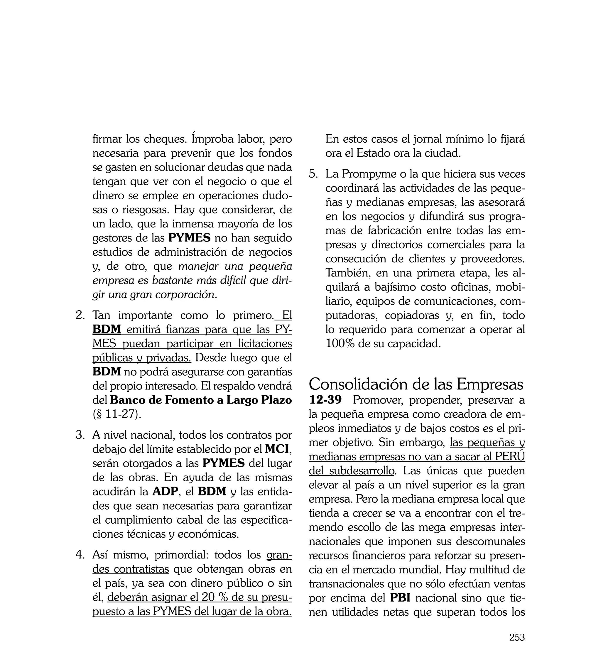 firmar los cheques. Ímproba labor, pero         En estos casos el jornal mínimo lo fijará
   necesaria para prevenir que los fondos          ora el Estado ora la ciudad.
   se gasten en solucionar deudas que nada
                                                5.	 La Prompyme o la que hiciera sus veces
   tengan que ver con el negocio o que el
                                                    coordinará las actividades de las peque-
   dinero se emplee en operaciones dudo-
                                                    ñas y medianas empresas, las asesorará
   sas o riesgosas. Hay que considerar, de
                                                    en los negocios y difundirá sus progra-
   un lado, que la inmensa mayoría de los
                                                    mas de fabricación entre todas las em-
   gestores de las PYMES no han seguido
                                                    presas y directorios comerciales para la
   estudios de administración de negocios
                                                    consecución de clientes y proveedores.
   y, de otro, que manejar una pequeña
                                                    También, en una primera etapa, les al-
   empresa es bastante más difícil que diri-
                                                    quilará a bajísimo costo oficinas, mobi-
   gir una gran corporación.
                                                    liario, equipos de comunicaciones, com-
2.	 Tan importante como lo primero. El              putadoras, copiadoras y, en fin, todo
    BDM emitirá fianzas para que las PY-            lo requerido para comenzar a operar al
    MES puedan participar en licitaciones           100% de su capacidad.
    públicas y privadas. Desde luego que el
    BDM no podrá asegurarse con garantías
    del propio interesado. El respaldo vendrá   Consolidación de las Empresas
    del Banco de Fomento a Largo Plazo          12-39 Promover, propender, preservar a
    (§ 11-27).                                  la pequeña empresa como creadora de em-
                                                pleos inmediatos y de bajos costos es el pri-
3.	 A nivel nacional, todos los contratos por
                                                mer objetivo. Sin embargo, las pequeñas y
    debajo del límite establecido por el MCI,
                                                medianas empresas no van a sacar al PERÚ
    serán otorgados a las PYMES del lugar
                                                del subdesarrollo. Las únicas que pueden
    de las obras. En ayuda de las mismas
                                                elevar al país a un nivel superior es la gran
    acudirán la ADP, el BDM y las entida-
                                                empresa. Pero la mediana empresa local que
    des que sean necesarias para garantizar
                                                tienda a crecer se va a encontrar con el tre-
    el cumplimiento cabal de las especifica-
                                                mendo escollo de las mega empresas inter-
    ciones técnicas y económicas.
                                                nacionales que imponen sus descomunales
4.	 Así mismo, primordial: todos los gran-      recursos financieros para reforzar su presen-
    des contratistas que obtengan obras en      cia en el mercado mundial. Hay multitud de
    el país, ya sea con dinero público o sin    transnacionales que no sólo efectúan ventas
    él, deberán asignar el 20 % de su presu-    por encima del PBI nacional sino que tie-
    puesto a las PYMES del lugar de la obra.    nen utilidades netas que superan todos los

                                                                                         253
 