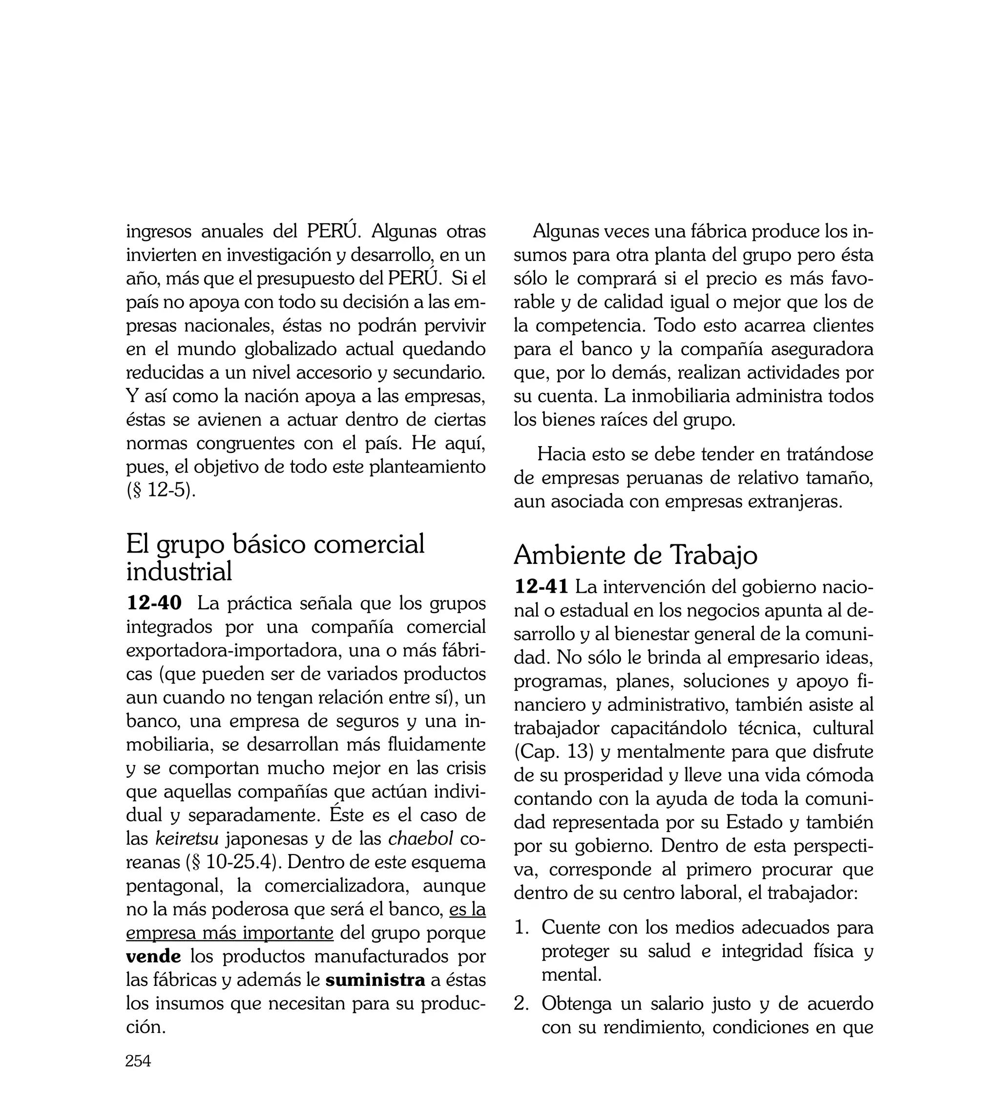 ingresos anuales del PERÚ. Algunas otras            Algunas veces una fábrica produce los in-
invierten en investigación y desarrollo, en un   sumos para otra planta del grupo pero ésta
año, más que el presupuesto del PERÚ. Si el      sólo le comprará si el precio es más favo-
país no apoya con todo su decisión a las em-     rable y de calidad igual o mejor que los de
presas nacionales, éstas no podrán pervivir      la competencia. Todo esto acarrea clientes
en el mundo globalizado actual quedando          para el banco y la compañía aseguradora
reducidas a un nivel accesorio y secundario.     que, por lo demás, realizan actividades por
Y así como la nación apoya a las empresas,       su cuenta. La inmobiliaria administra todos
éstas se avienen a actuar dentro de ciertas      los bienes raíces del grupo.
normas congruentes con el país. He aquí,
                                                   Hacia esto se debe tender en tratándose
pues, el objetivo de todo este planteamiento
                                                 de empresas peruanas de relativo tamaño,
(§ 12-5).
                                                 aun asociada con empresas extranjeras.

El grupo básico comercial                        Ambiente de Trabajo
industrial                                       12-41 La intervención del gobierno nacio-
12-40 La práctica señala que los grupos          nal o estadual en los negocios apunta al de-
integrados por una compañía comercial            sarrollo y al bienestar general de la comuni-
exportadora-importadora, una o más fábri-        dad. No sólo le brinda al empresario ideas,
cas (que pueden ser de variados productos        programas, planes, soluciones y apoyo fi-
aun cuando no tengan relación entre sí), un      nanciero y administrativo, también asiste al
banco, una empresa de seguros y una in-          trabajador capacitándolo técnica, cultural
mobiliaria, se desarrollan más fluidamente       (Cap. 13) y mentalmente para que disfrute
y se comportan mucho mejor en las crisis         de su prosperidad y lleve una vida cómoda
que aquellas compañías que actúan indivi-        contando con la ayuda de toda la comuni-
dual y separadamente. Éste es el caso de         dad representada por su Estado y también
las keiretsu japonesas y de las chaebol co-      por su gobierno. Dentro de esta perspecti-
reanas (§ 10-25.4). Dentro de este esquema       va, corresponde al primero procurar que
pentagonal, la comercializadora, aunque          dentro de su centro laboral, el trabajador:
no la más poderosa que será el banco, es la
empresa más importante del grupo porque          1.	 Cuente con los medios adecuados para
vende los productos manufacturados por               proteger su salud e integridad física y
las fábricas y además le suministra a éstas          mental.
los insumos que necesitan para su produc-        2.	 Obtenga un salario justo y de acuerdo
ción.                                                con su rendimiento, condiciones en que
254
 