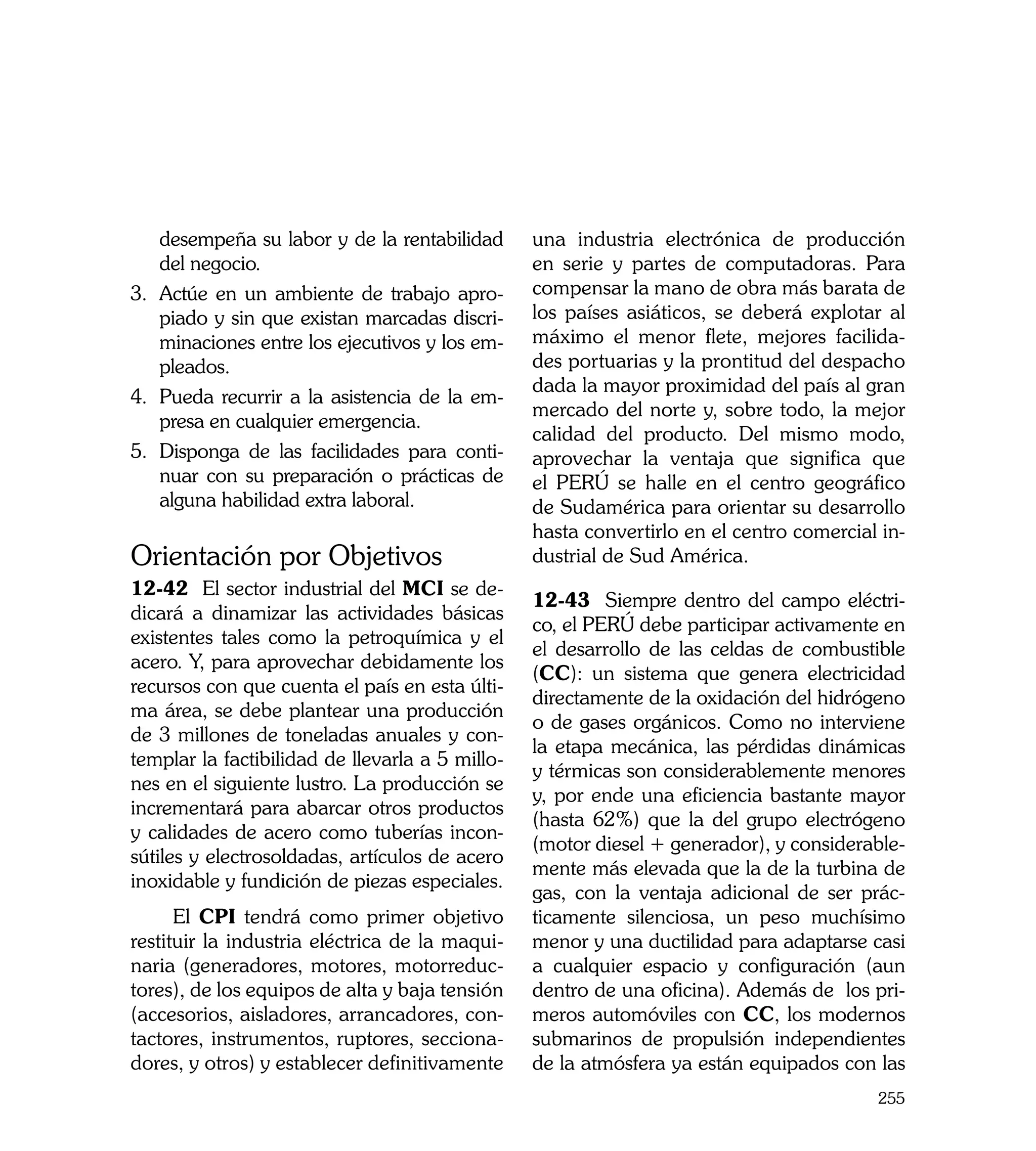 desempeña su labor y de la rentabilidad      una industria electrónica de producción
    del negocio.                                 en serie y partes de computadoras. Para
3.	 Actúe en un ambiente de trabajo apro-        compensar la mano de obra más barata de
    piado y sin que existan marcadas discri-     los países asiáticos, se deberá explotar al
    minaciones entre los ejecutivos y los em-    máximo el menor flete, mejores facilida-
    pleados.                                     des portuarias y la prontitud del despacho
                                                 dada la mayor proximidad del país al gran
4.	 Pueda recurrir a la asistencia de la em-
                                                 mercado del norte y, sobre todo, la mejor
    presa en cualquier emergencia.
                                                 calidad del producto. Del mismo modo,
5.	 Disponga de las facilidades para conti-      aprovechar la ventaja que significa que
    nuar con su preparación o prácticas de       el PERÚ se halle en el centro geográfico
    alguna habilidad extra laboral.              de Sudamérica para orientar su desarrollo
                                                 hasta convertirlo en el centro comercial in-
Orientación por Objetivos                        dustrial de Sud América.
12-42 El sector industrial del MCI se de-
                                                 12-43	 Siempre dentro del campo eléctri-
dicará a dinamizar las actividades básicas
                                                 co, el PERÚ debe participar activamente en
existentes tales como la petroquímica y el
                                                 el desarrollo de las celdas de combustible
acero. Y, para aprovechar debidamente los
                                                 (CC): un sistema que genera electricidad
recursos con que cuenta el país en esta últi-
                                                 directamente de la oxidación del hidrógeno
ma área, se debe plantear una producción
                                                 o de gases orgánicos. Como no interviene
de 3 millones de toneladas anuales y con-
                                                 la etapa mecánica, las pérdidas dinámicas
templar la factibilidad de llevarla a 5 millo-
                                                 y térmicas son considerablemente menores
nes en el siguiente lustro. La producción se
                                                 y, por ende una eficiencia bastante mayor
incrementará para abarcar otros productos
                                                 (hasta 62%) que la del grupo electrógeno
y calidades de acero como tuberías incon-
                                                 (motor diesel + generador), y considerable-
sútiles y electrosoldadas, artículos de acero
                                                 mente más elevada que la de la turbina de
inoxidable y fundición de piezas especiales.
                                                 gas, con la ventaja adicional de ser prác-
      El CPI tendrá como primer objetivo         ticamente silenciosa, un peso muchísimo
restituir la industria eléctrica de la maqui-    menor y una ductilidad para adaptarse casi
naria (generadores, motores, motorreduc-         a cualquier espacio y configuración (aun
tores), de los equipos de alta y baja tensión    dentro de una oficina). Además de los pri-
(accesorios, aisladores, arrancadores, con-      meros automóviles con CC, los modernos
tactores, instrumentos, ruptores, secciona-      submarinos de propulsión independientes
dores, y otros) y establecer definitivamente     de la atmósfera ya están equipados con las
                                                                                         255
 