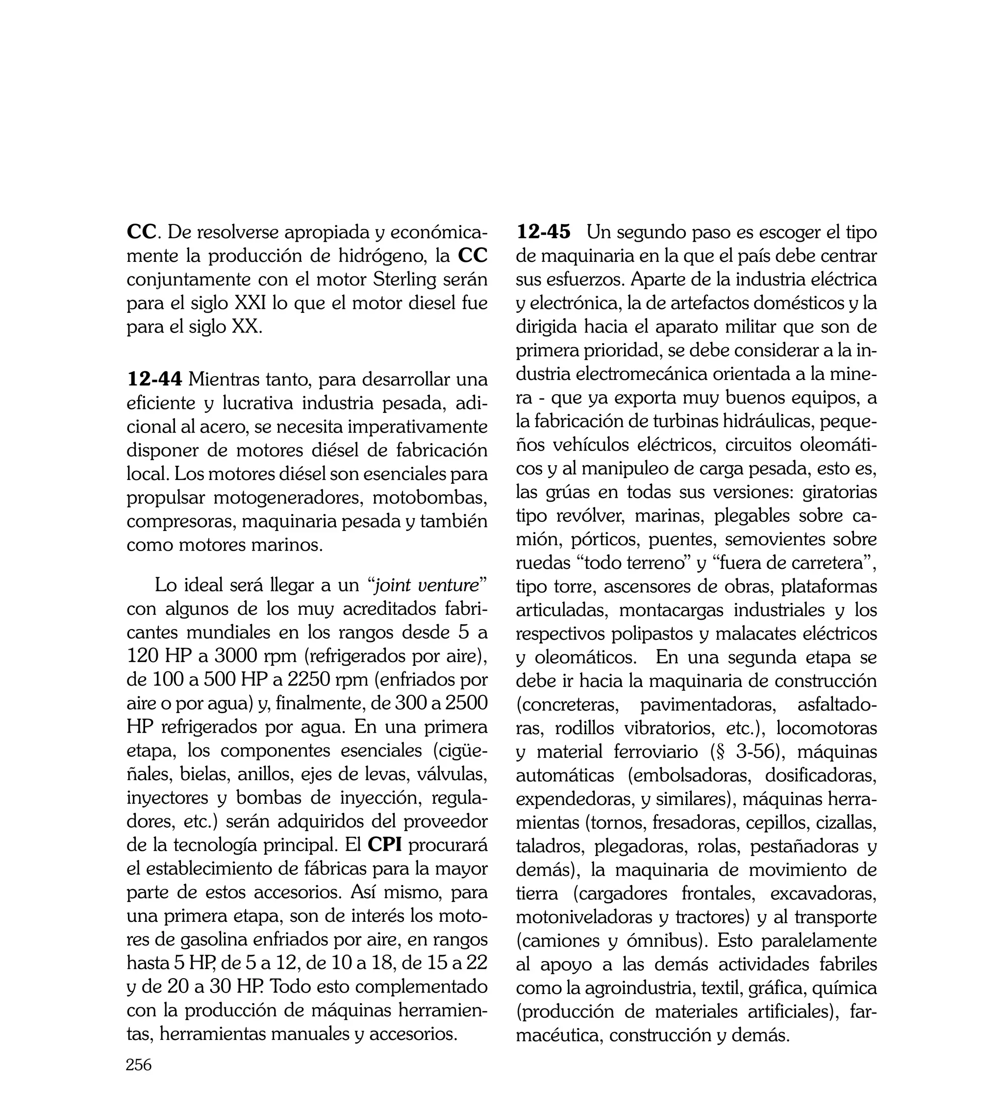 CC. De resolverse apropiada y económica-           12-45	 Un segundo paso es escoger el tipo
mente la producción de hidrógeno, la CC            de maquinaria en la que el país debe centrar
conjuntamente con el motor Sterling serán          sus esfuerzos. Aparte de la industria eléctrica
para el siglo XXI lo que el motor diesel fue       y electrónica, la de artefactos domésticos y la
para el siglo XX.                                  dirigida hacia el aparato militar que son de
                                                   primera prioridad, se debe considerar a la in-
12-44 Mientras tanto, para desarrollar una         dustria electromecánica orientada a la mine-
eficiente y lucrativa industria pesada, adi-       ra - que ya exporta muy buenos equipos, a
cional al acero, se necesita imperativamente       la fabricación de turbinas hidráulicas, peque-
disponer de motores diésel de fabricación          ños vehículos eléctricos, circuitos oleomáti-
local. Los motores diésel son esenciales para      cos y al manipuleo de carga pesada, esto es,
propulsar motogeneradores, motobombas,             las grúas en todas sus versiones: giratorias
compresoras, maquinaria pesada y también           tipo revólver, marinas, plegables sobre ca-
como motores marinos.                              mión, pórticos, puentes, semovientes sobre
                                                   ruedas “todo terreno” y “fuera de carretera”,
    Lo ideal será llegar a un “joint venture”      tipo torre, ascensores de obras, plataformas
con algunos de los muy acreditados fabri-          articuladas, montacargas industriales y los
cantes mundiales en los rangos desde 5 a           respectivos polipastos y malacates eléctricos
120 HP a 3000 rpm (refrigerados por aire),         y oleomáticos. En una segunda etapa se
de 100 a 500 HP a 2250 rpm (enfriados por          debe ir hacia la maquinaria de construcción
aire o por agua) y, finalmente, de 300 a 2500      (concreteras, pavimentadoras, asfaltado-
HP refrigerados por agua. En una primera           ras, rodillos vibratorios, etc.), locomotoras
etapa, los componentes esenciales (cigüe-          y material ferroviario (§ 3-56), máquinas
ñales, bielas, anillos, ejes de levas, válvulas,   automáticas (embolsadoras, dosificadoras,
inyectores y bombas de inyección, regula-          expendedoras, y similares), máquinas herra-
dores, etc.) serán adquiridos del proveedor        mientas (tornos, fresadoras, cepillos, cizallas,
de la tecnología principal. El CPI procurará       taladros, plegadoras, rolas, pestañadoras y
el establecimiento de fábricas para la mayor       demás), la maquinaria de movimiento de
parte de estos accesorios. Así mismo, para         tierra (cargadores frontales, excavadoras,
una primera etapa, son de interés los moto-        motoniveladoras y tractores) y al transporte
res de gasolina enfriados por aire, en rangos      (camiones y ómnibus). Esto paralelamente
hasta 5 HP de 5 a 12, de 10 a 18, de 15 a 22
           ,                                       al apoyo a las demás actividades fabriles
y de 20 a 30 HP Todo esto complementado
                 .                                 como la agroindustria, textil, gráfica, química
con la producción de máquinas herramien-           (producción de materiales artificiales), far-
tas, herramientas manuales y accesorios.           macéutica, construcción y demás.
256
 
