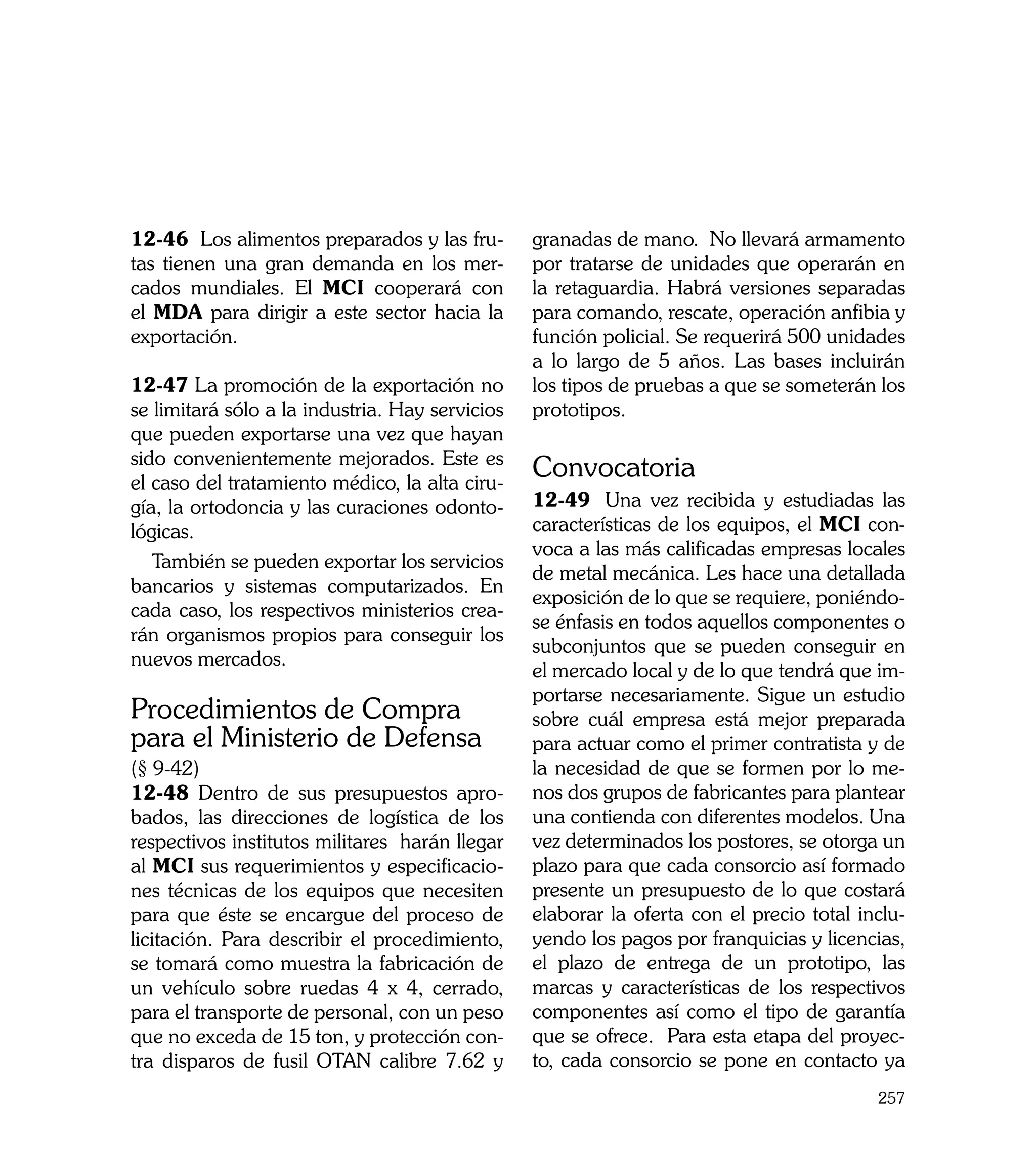 12-46 Los alimentos preparados y las fru-        granadas de mano. No llevará armamento
tas tienen una gran demanda en los mer-          por tratarse de unidades que operarán en
cados mundiales. El MCI cooperará con            la retaguardia. Habrá versiones separadas
el MDA para dirigir a este sector hacia la       para comando, rescate, operación anfibia y
exportación.                                     función policial. Se requerirá 500 unidades
                                                 a lo largo de 5 años. Las bases incluirán
12-47 La promoción de la exportación no          los tipos de pruebas a que se someterán los
se limitará sólo a la industria. Hay servicios   prototipos.
que pueden exportarse una vez que hayan
sido convenientemente mejorados. Este es
el caso del tratamiento médico, la alta ciru-
                                                 Convocatoria
gía, la ortodoncia y las curaciones odonto-      12-49	 Una vez recibida y estudiadas las
lógicas.                                         características de los equipos, el MCI con-
                                                 voca a las más calificadas empresas locales
   También se pueden exportar los servicios
                                                 de metal mecánica. Les hace una detallada
bancarios y sistemas computarizados. En
                                                 exposición de lo que se requiere, poniéndo-
cada caso, los respectivos ministerios crea-
                                                 se énfasis en todos aquellos componentes o
rán organismos propios para conseguir los
                                                 subconjuntos que se pueden conseguir en
nuevos mercados.
                                                 el mercado local y de lo que tendrá que im-
                                                 portarse necesariamente. Sigue un estudio
Procedimientos de Compra                         sobre cuál empresa está mejor preparada
para el Ministerio de Defensa                    para actuar como el primer contratista y de
(§ 9-42)                                         la necesidad de que se formen por lo me-
12-48 Dentro de sus presupuestos apro-           nos dos grupos de fabricantes para plantear
bados, las direcciones de logística de los       una contienda con diferentes modelos. Una
respectivos institutos militares harán llegar    vez determinados los postores, se otorga un
al MCI sus requerimientos y especificacio-       plazo para que cada consorcio así formado
nes técnicas de los equipos que necesiten        presente un presupuesto de lo que costará
para que éste se encargue del proceso de         elaborar la oferta con el precio total inclu-
licitación. Para describir el procedimiento,     yendo los pagos por franquicias y licencias,
se tomará como muestra la fabricación de         el plazo de entrega de un prototipo, las
un vehículo sobre ruedas 4 x 4, cerrado,         marcas y características de los respectivos
para el transporte de personal, con un peso      componentes así como el tipo de garantía
que no exceda de 15 ton, y protección con-       que se ofrece. Para esta etapa del proyec-
tra disparos de fusil OTAN calibre 7.62 y        to, cada consorcio se pone en contacto ya
                                                                                          257
 