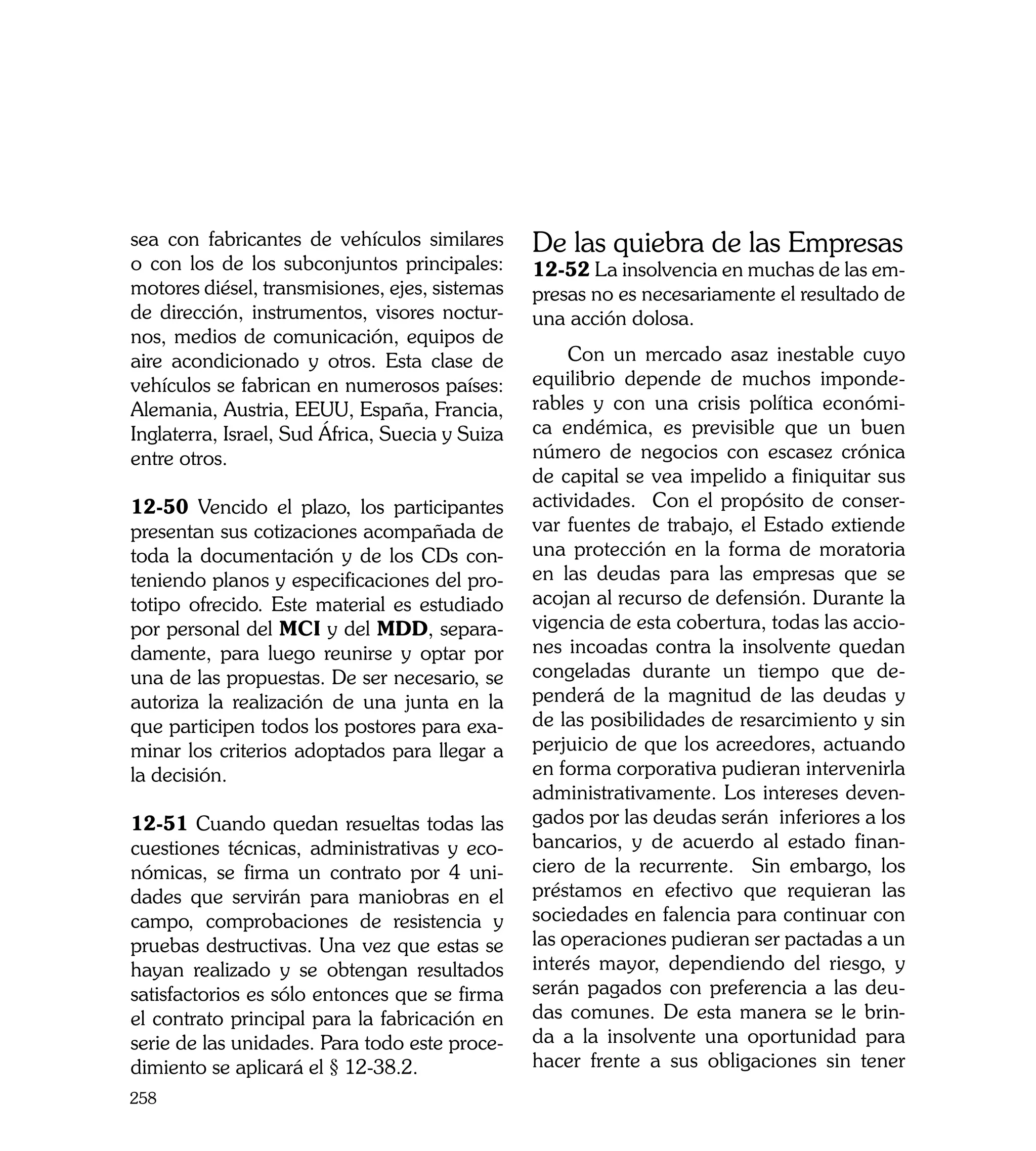 sea con fabricantes de vehículos similares       De las quiebra de las Empresas
o con los de los subconjuntos principales:       12-52 La insolvencia en muchas de las em-
motores diésel, transmisiones, ejes, sistemas    presas no es necesariamente el resultado de
de dirección, instrumentos, visores noctur-      una acción dolosa.
nos, medios de comunicación, equipos de
aire acondicionado y otros. Esta clase de             Con un mercado asaz inestable cuyo
vehículos se fabrican en numerosos países:       equilibrio depende de muchos imponde-
Alemania, Austria, EEUU, España, Francia,        rables y con una crisis política económi-
Inglaterra, Israel, Sud África, Suecia y Suiza   ca endémica, es previsible que un buen
entre otros.                                     número de negocios con escasez crónica
                                                 de capital se vea impelido a finiquitar sus
12-50 Vencido el plazo, los participantes        actividades. Con el propósito de conser-
presentan sus cotizaciones acompañada de         var fuentes de trabajo, el Estado extiende
toda la documentación y de los CDs con-          una protección en la forma de moratoria
teniendo planos y especificaciones del pro-      en las deudas para las empresas que se
totipo ofrecido. Este material es estudiado      acojan al recurso de defensión. Durante la
por personal del MCI y del MDD, separa-          vigencia de esta cobertura, todas las accio-
damente, para luego reunirse y optar por         nes incoadas contra la insolvente quedan
una de las propuestas. De ser necesario, se      congeladas durante un tiempo que de-
autoriza la realización de una junta en la       penderá de la magnitud de las deudas y
que participen todos los postores para exa-      de las posibilidades de resarcimiento y sin
minar los criterios adoptados para llegar a      perjuicio de que los acreedores, actuando
la decisión.                                     en forma corporativa pudieran intervenirla
                                                 administrativamente. Los intereses deven-
12-51 Cuando quedan resueltas todas las          gados por las deudas serán inferiores a los
cuestiones técnicas, administrativas y eco-      bancarios, y de acuerdo al estado finan-
nómicas, se firma un contrato por 4 uni-         ciero de la recurrente. Sin embargo, los
dades que servirán para maniobras en el          préstamos en efectivo que requieran las
campo, comprobaciones de resistencia y           sociedades en falencia para continuar con
pruebas destructivas. Una vez que estas se       las operaciones pudieran ser pactadas a un
hayan realizado y se obtengan resultados         interés mayor, dependiendo del riesgo, y
satisfactorios es sólo entonces que se firma     serán pagados con preferencia a las deu-
el contrato principal para la fabricación en     das comunes. De esta manera se le brin-
serie de las unidades. Para todo este proce-     da a la insolvente una oportunidad para
dimiento se aplicará el § 12-38.2.               hacer frente a sus obligaciones sin tener
258
 