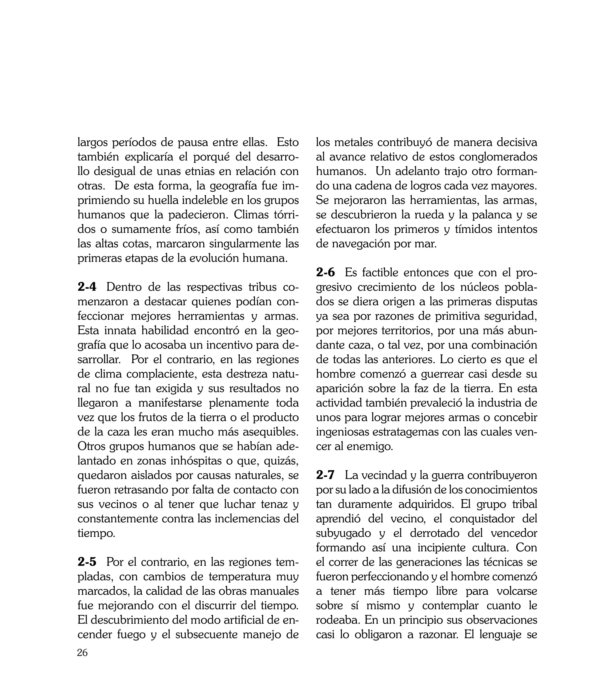 largos períodos de pausa entre ellas. Esto      los metales contribuyó de manera decisiva
también explicaría el porqué del desarro-       al avance relativo de estos conglomerados
llo desigual de unas etnias en relación con     humanos. Un adelanto trajo otro forman-
otras. De esta forma, la geografía fue im-      do una cadena de logros cada vez mayores.
primiendo su huella indeleble en los grupos     Se mejoraron las herramientas, las armas,
humanos que la padecieron. Climas tórri-        se descubrieron la rueda y la palanca y se
dos o sumamente fríos, así como también         efectuaron los primeros y tímidos intentos
las altas cotas, marcaron singularmente las     de navegación por mar.
primeras etapas de la evolución humana.
                                                2-6	 Es factible entonces que con el pro-
2-4	 Dentro de las respectivas tribus co-       gresivo crecimiento de los núcleos pobla-
menzaron a destacar quienes podían con-         dos se diera origen a las primeras disputas
feccionar mejores herramientas y armas.         ya sea por razones de primitiva seguridad,
Esta innata habilidad encontró en la geo-       por mejores territorios, por una más abun-
grafía que lo acosaba un incentivo para de-     dante caza, o tal vez, por una combinación
sarrollar. Por el contrario, en las regiones    de todas las anteriores. Lo cierto es que el
de clima complaciente, esta destreza natu-      hombre comenzó a guerrear casi desde su
ral no fue tan exigida y sus resultados no      aparición sobre la faz de la tierra. En esta
llegaron a manifestarse plenamente toda         actividad también prevaleció la industria de
vez que los frutos de la tierra o el producto   unos para lograr mejores armas o concebir
de la caza les eran mucho más asequibles.       ingeniosas estratagemas con las cuales ven-
Otros grupos humanos que se habían ade-         cer al enemigo.
lantado en zonas inhóspitas o que, quizás,
quedaron aislados por causas naturales, se      2-7	 La vecindad y la guerra contribuyeron
fueron retrasando por falta de contacto con     por su lado a la difusión de los conocimientos
sus vecinos o al tener que luchar tenaz y       tan duramente adquiridos. El grupo tribal
constantemente contra las inclemencias del      aprendió del vecino, el conquistador del
tiempo.                                         subyugado y el derrotado del vencedor
                                                formando así una incipiente cultura. Con
2-5	 Por el contrario, en las regiones tem-     el correr de las generaciones las técnicas se
pladas, con cambios de temperatura muy          fueron perfeccionando y el hombre comenzó
marcados, la calidad de las obras manuales      a tener más tiempo libre para volcarse
fue mejorando con el discurrir del tiempo.      sobre sí mismo y contemplar cuanto le
El descubrimiento del modo artificial de en-    rodeaba. En un principio sus observaciones
cender fuego y el subsecuente manejo de         casi lo obligaron a razonar. El lenguaje se
26
 