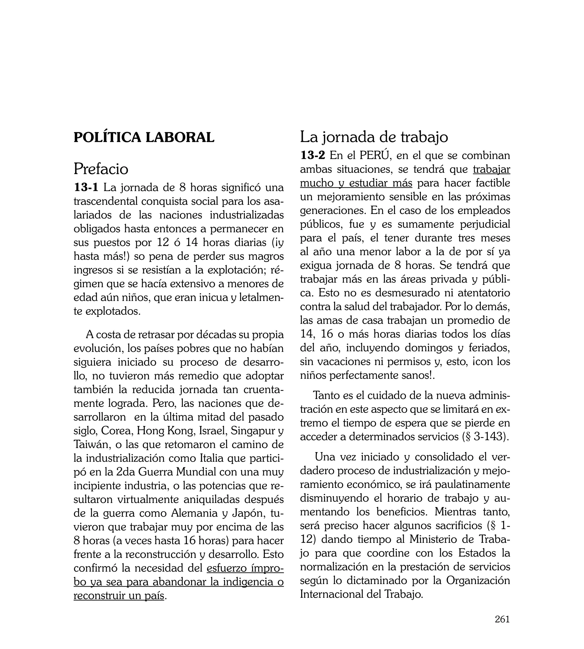 Política Laboral                                 La jornada de trabajo
                                                 13-2 En el PERÚ, en el que se combinan
Prefacio                                         ambas situaciones, se tendrá que trabajar
13-1 La jornada de 8 horas significó una         mucho y estudiar más para hacer factible
trascendental conquista social para los asa-     un mejoramiento sensible en las próximas
lariados de las naciones industrializadas        generaciones. En el caso de los empleados
obligados hasta entonces a permanecer en         públicos, fue y es sumamente perjudicial
sus puestos por 12 ó 14 horas diarias (¡y        para el país, el tener durante tres meses
hasta más!) so pena de perder sus magros         al año una menor labor a la de por sí ya
ingresos si se resistían a la explotación; ré-   exigua jornada de 8 horas. Se tendrá que
gimen que se hacía extensivo a menores de        trabajar más en las áreas privada y públi-
edad aún niños, que eran inicua y letalmen-      ca. Esto no es desmesurado ni atentatorio
te explotados.                                   contra la salud del trabajador. Por lo demás,
                                                 las amas de casa trabajan un promedio de
   A costa de retrasar por décadas su propia     14, 16 o más horas diarias todos los días
evolución, los países pobres que no habían       del año, incluyendo domingos y feriados,
siguiera iniciado su proceso de desarro-         sin vacaciones ni permisos y, esto, ¡con los
llo, no tuvieron más remedio que adoptar         niños perfectamente sanos!.
también la reducida jornada tan cruenta-
                                                    Tanto es el cuidado de la nueva adminis-
mente lograda. Pero, las naciones que de-
                                                 tración en este aspecto que se limitará en ex-
sarrollaron en la última mitad del pasado
                                                 tremo el tiempo de espera que se pierde en
siglo, Corea, Hong Kong, Israel, Singapur y
                                                 acceder a determinados servicios (§ 3-143).
Taiwán, o las que retomaron el camino de
la industrialización como Italia que partici-       Una vez iniciado y consolidado el ver-
pó en la 2da Guerra Mundial con una muy          dadero proceso de industrialización y mejo-
incipiente industria, o las potencias que re-    ramiento económico, se irá paulatinamente
sultaron virtualmente aniquiladas después        disminuyendo el horario de trabajo y au-
de la guerra como Alemania y Japón, tu-          mentando los beneficios. Mientras tanto,
vieron que trabajar muy por encima de las        será preciso hacer algunos sacrificios (§ 1-
8 horas (a veces hasta 16 horas) para hacer      12) dando tiempo al Ministerio de Traba-
frente a la reconstrucción y desarrollo. Esto    jo para que coordine con los Estados la
confirmó la necesidad del esfuerzo ímpro-        normalización en la prestación de servicios
bo ya sea para abandonar la indigencia o         según lo dictaminado por la Organización
reconstruir un país.                             Internacional del Trabajo.

                                                                                           261
 