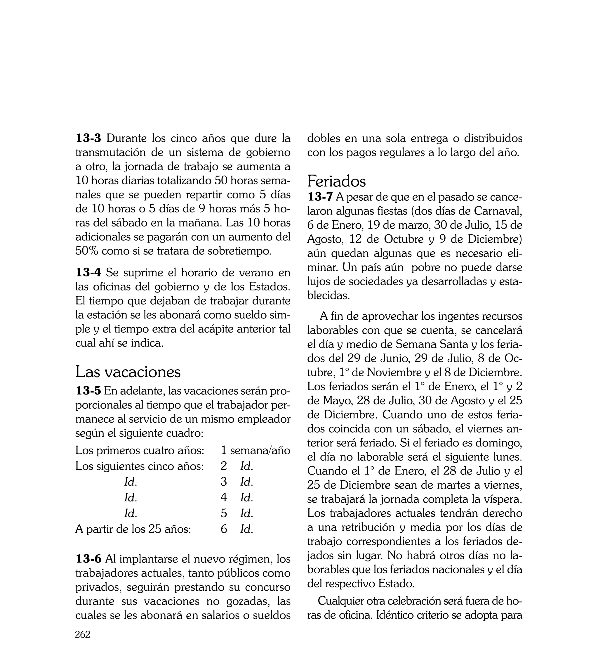 13-3 Durante los cinco años que dure la          dobles en una sola entrega o distribuidos
transmutación de un sistema de gobierno          con los pagos regulares a lo largo del año.
a otro, la jornada de trabajo se aumenta a
10 horas diarias totalizando 50 horas sema-      Feriados
nales que se pueden repartir como 5 días         13-7 A pesar de que en el pasado se cance-
de 10 horas o 5 días de 9 horas más 5 ho-        laron algunas fiestas (dos días de Carnaval,
ras del sábado en la mañana. Las 10 horas        6 de Enero, 19 de marzo, 30 de Julio, 15 de
adicionales se pagarán con un aumento del        Agosto, 12 de Octubre y 9 de Diciembre)
50% como si se tratara de sobretiempo.           aún quedan algunas que es necesario eli-
13-4 Se suprime el horario de verano en          minar. Un país aún pobre no puede darse
las oficinas del gobierno y de los Estados.      lujos de sociedades ya desarrolladas y esta-
El tiempo que dejaban de trabajar durante        blecidas.
la estación se les abonará como sueldo sim-         A fin de aprovechar los ingentes recursos
ple y el tiempo extra del acápite anterior tal   laborables con que se cuenta, se cancelará
cual ahí se indica.                              el día y medio de Semana Santa y los feria-
                                                 dos del 29 de Junio, 29 de Julio, 8 de Oc-
Las vacaciones                                   tubre, 1° de Noviembre y el 8 de Diciembre.
13-5 En adelante, las vacaciones serán pro-      Los feriados serán el 1° de Enero, el 1° y 2
porcionales al tiempo que el trabajador per-     de Mayo, 28 de Julio, 30 de Agosto y el 25
manece al servicio de un mismo empleador         de Diciembre. Cuando uno de estos feria-
según el siguiente cuadro:                       dos coincida con un sábado, el viernes an-
                                                 terior será feriado. Si el feriado es domingo,
Los primeros cuatro años: 	 1 semana/año
                                                 el día no laborable será el siguiente lunes.
Los siguientes cinco años: 	 2 	 Id.             Cuando el 1° de Enero, el 28 de Julio y el
	         Id.	                3 	 Id.            25 de Diciembre sean de martes a viernes,
	         Id.	                4 	 Id.            se trabajará la jornada completa la víspera.
	         Id.	                5 	 Id.            Los trabajadores actuales tendrán derecho
A partir de los 25 años:	     6 	 Id.            a una retribución y media por los días de
                                                 trabajo correspondientes a los feriados de-
13-6 Al implantarse el nuevo régimen, los        jados sin lugar. No habrá otros días no la-
trabajadores actuales, tanto públicos como       borables que los feriados nacionales y el día
privados, seguirán prestando su concurso         del respectivo Estado.
durante sus vacaciones no gozadas, las              Cualquier otra celebración será fuera de ho-
cuales se les abonará en salarios o sueldos      ras de oficina. Idéntico criterio se adopta para
262
 