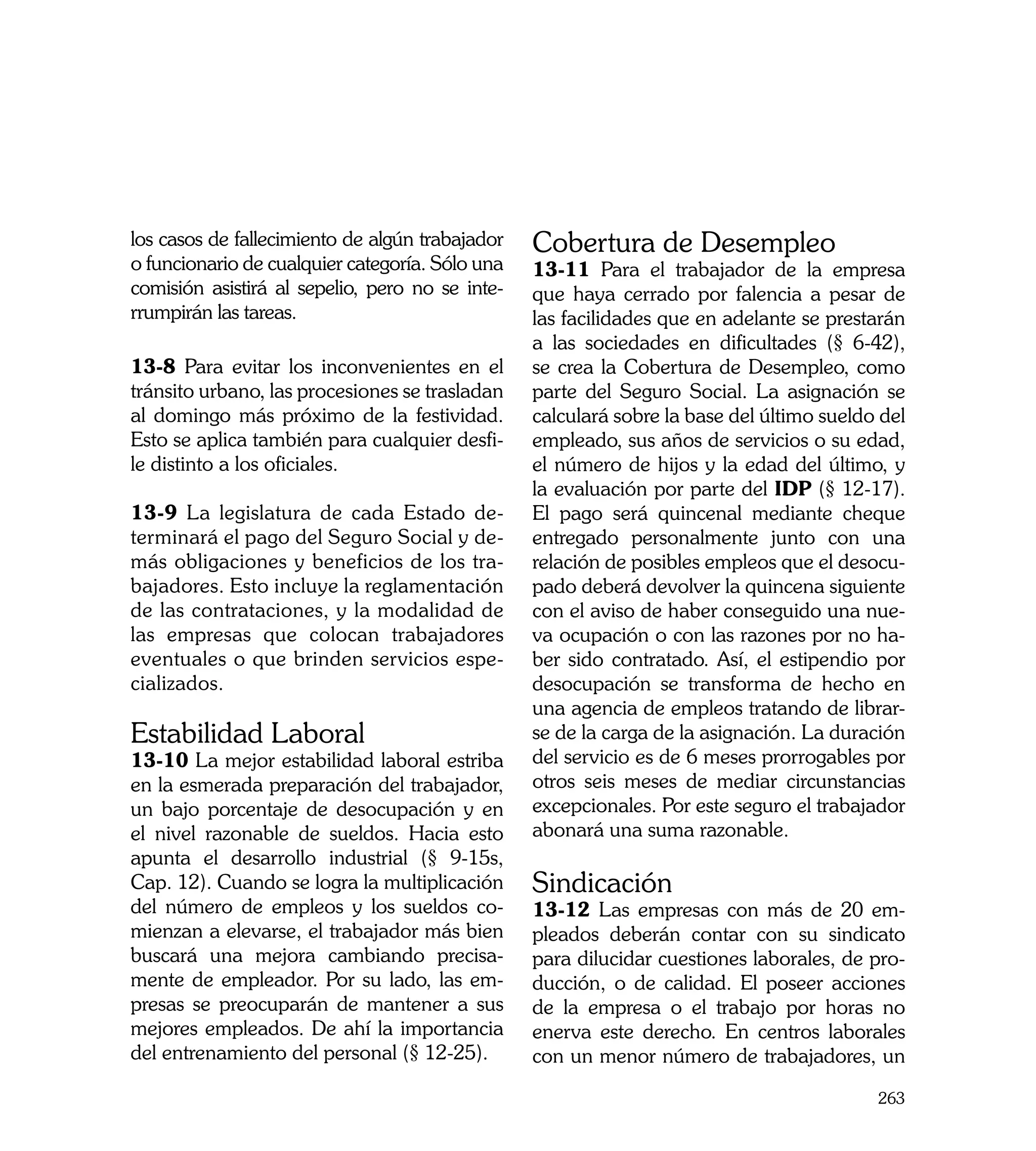 los casos de fallecimiento de algún trabajador   Cobertura de Desempleo
o funcionario de cualquier categoría. Sólo una   13-11 Para el trabajador de la empresa
comisión asistirá al sepelio, pero no se inte-   que haya cerrado por falencia a pesar de
rrumpirán las tareas.                            las facilidades que en adelante se prestarán
                                                 a las sociedades en dificultades (§ 6-42),
13-8 Para evitar los inconvenientes en el        se crea la Cobertura de Desempleo, como
tránsito urbano, las procesiones se trasladan    parte del Seguro Social. La asignación se
al domingo más próximo de la festividad.         calculará sobre la base del último sueldo del
Esto se aplica también para cualquier desfi-     empleado, sus años de servicios o su edad,
le distinto a los oficiales.                     el número de hijos y la edad del último, y
                                                 la evaluación por parte del IDP (§ 12-17).
13-9 La legislatura de cada Estado de-           El pago será quincenal mediante cheque
terminará el pago del Seguro Social y de-        entregado personalmente junto con una
más obligaciones y beneficios de los tra-        relación de posibles empleos que el desocu-
bajadores. Esto incluye la reglamentación        pado deberá devolver la quincena siguiente
de las contrataciones, y la modalidad de         con el aviso de haber conseguido una nue-
las empresas que colocan trabajadores            va ocupación o con las razones por no ha-
eventuales o que brinden servicios espe-         ber sido contratado. Así, el estipendio por
cializados.                                      desocupación se transforma de hecho en
                                                 una agencia de empleos tratando de librar-
Estabilidad Laboral                              se de la carga de la asignación. La duración
13-10 La mejor estabilidad laboral estriba       del servicio es de 6 meses prorrogables por
en la esmerada preparación del trabajador,       otros seis meses de mediar circunstancias
un bajo porcentaje de desocupación y en          excepcionales. Por este seguro el trabajador
el nivel razonable de sueldos. Hacia esto        abonará una suma razonable.
apunta el desarrollo industrial (§ 9-15s,
Cap. 12). Cuando se logra la multiplicación      Sindicación
del número de empleos y los sueldos co-          13-12 Las empresas con más de 20 em-
mienzan a elevarse, el trabajador más bien       pleados deberán contar con su sindicato
buscará una mejora cambiando precisa-            para dilucidar cuestiones laborales, de pro-
mente de empleador. Por su lado, las em-         ducción, o de calidad. El poseer acciones
presas se preocuparán de mantener a sus          de la empresa o el trabajo por horas no
mejores empleados. De ahí la importancia         enerva este derecho. En centros laborales
del entrenamiento del personal (§ 12-25).        con un menor número de trabajadores, un

                                                                                          263
 