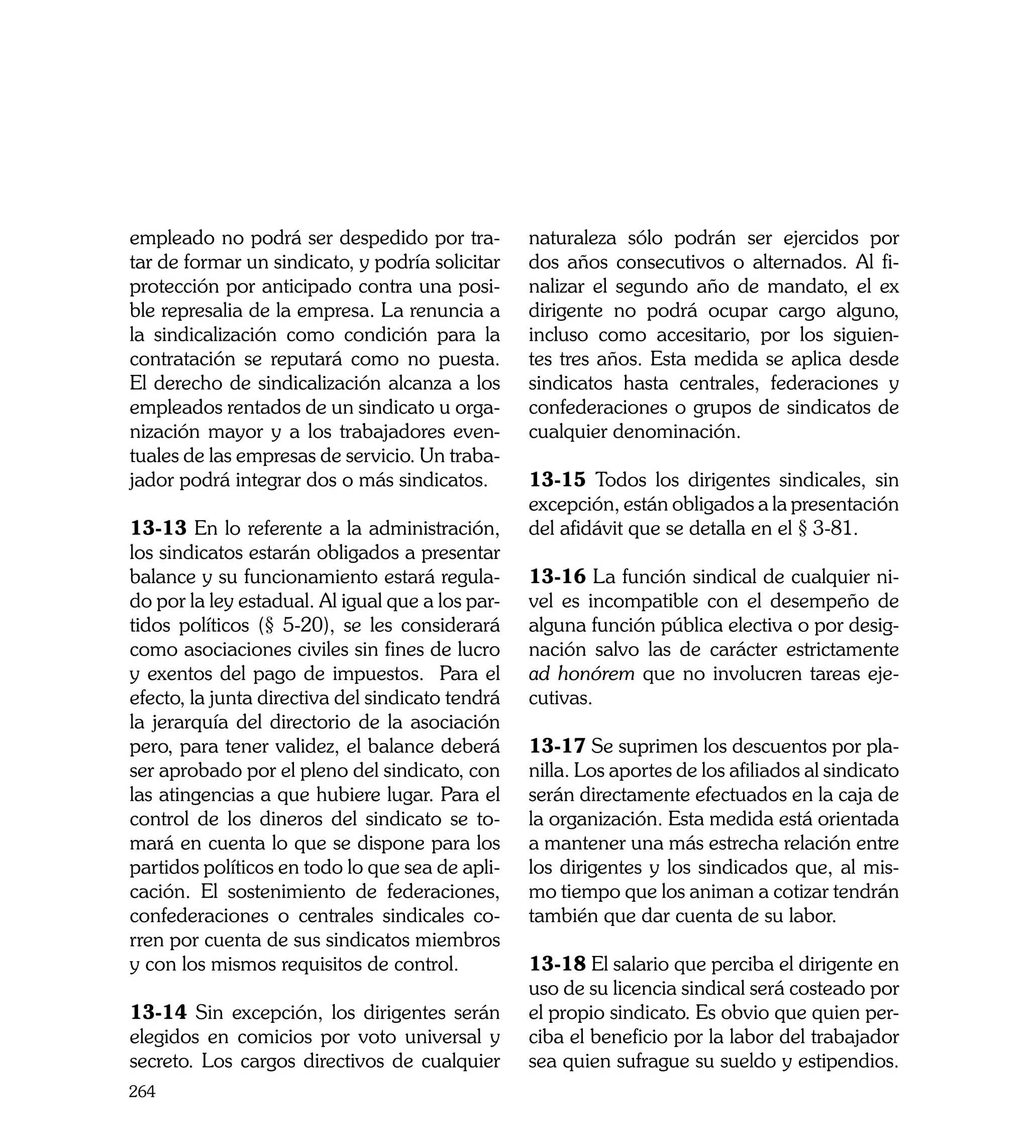 empleado no podrá ser despedido por tra-          naturaleza sólo podrán ser ejercidos por
tar de formar un sindicato, y podría solicitar    dos años consecutivos o alternados. Al fi-
protección por anticipado contra una posi-        nalizar el segundo año de mandato, el ex
ble represalia de la empresa. La renuncia a       dirigente no podrá ocupar cargo alguno,
la sindicalización como condición para la         incluso como accesitario, por los siguien-
contratación se reputará como no puesta.          tes tres años. Esta medida se aplica desde
El derecho de sindicalización alcanza a los       sindicatos hasta centrales, federaciones y
empleados rentados de un sindicato u orga-        confederaciones o grupos de sindicatos de
nización mayor y a los trabajadores even-         cualquier denominación.
tuales de las empresas de servicio. Un traba-
jador podrá integrar dos o más sindicatos.        13-15 Todos los dirigentes sindicales, sin
                                                  excepción, están obligados a la presentación
13-13 En lo referente a la administración,        del afidávit que se detalla en el § 3-81.
los sindicatos estarán obligados a presentar
balance y su funcionamiento estará regula-        13-16 La función sindical de cualquier ni-
do por la ley estadual. Al igual que a los par-   vel es incompatible con el desempeño de
tidos políticos (§ 5-20), se les considerará      alguna función pública electiva o por desig-
como asociaciones civiles sin fines de lucro      nación salvo las de carácter estrictamente
y exentos del pago de impuestos. Para el          ad honórem que no involucren tareas eje-
efecto, la junta directiva del sindicato tendrá   cutivas.
la jerarquía del directorio de la asociación
pero, para tener validez, el balance deberá       13-17 Se suprimen los descuentos por pla-
ser aprobado por el pleno del sindicato, con      nilla. Los aportes de los afiliados al sindicato
las atingencias a que hubiere lugar. Para el      serán directamente efectuados en la caja de
control de los dineros del sindicato se to-       la organización. Esta medida está orientada
mará en cuenta lo que se dispone para los         a mantener una más estrecha relación entre
partidos políticos en todo lo que sea de apli-    los dirigentes y los sindicados que, al mis-
cación. El sostenimiento de federaciones,         mo tiempo que los animan a cotizar tendrán
confederaciones o centrales sindicales co-        también que dar cuenta de su labor.
rren por cuenta de sus sindicatos miembros
y con los mismos requisitos de control.           13-18 El salario que perciba el dirigente en
                                                  uso de su licencia sindical será costeado por
13-14 Sin excepción, los dirigentes serán         el propio sindicato. Es obvio que quien per-
elegidos en comicios por voto universal y         ciba el beneficio por la labor del trabajador
secreto. Los cargos directivos de cualquier       sea quien sufrague su sueldo y estipendios.
264
 