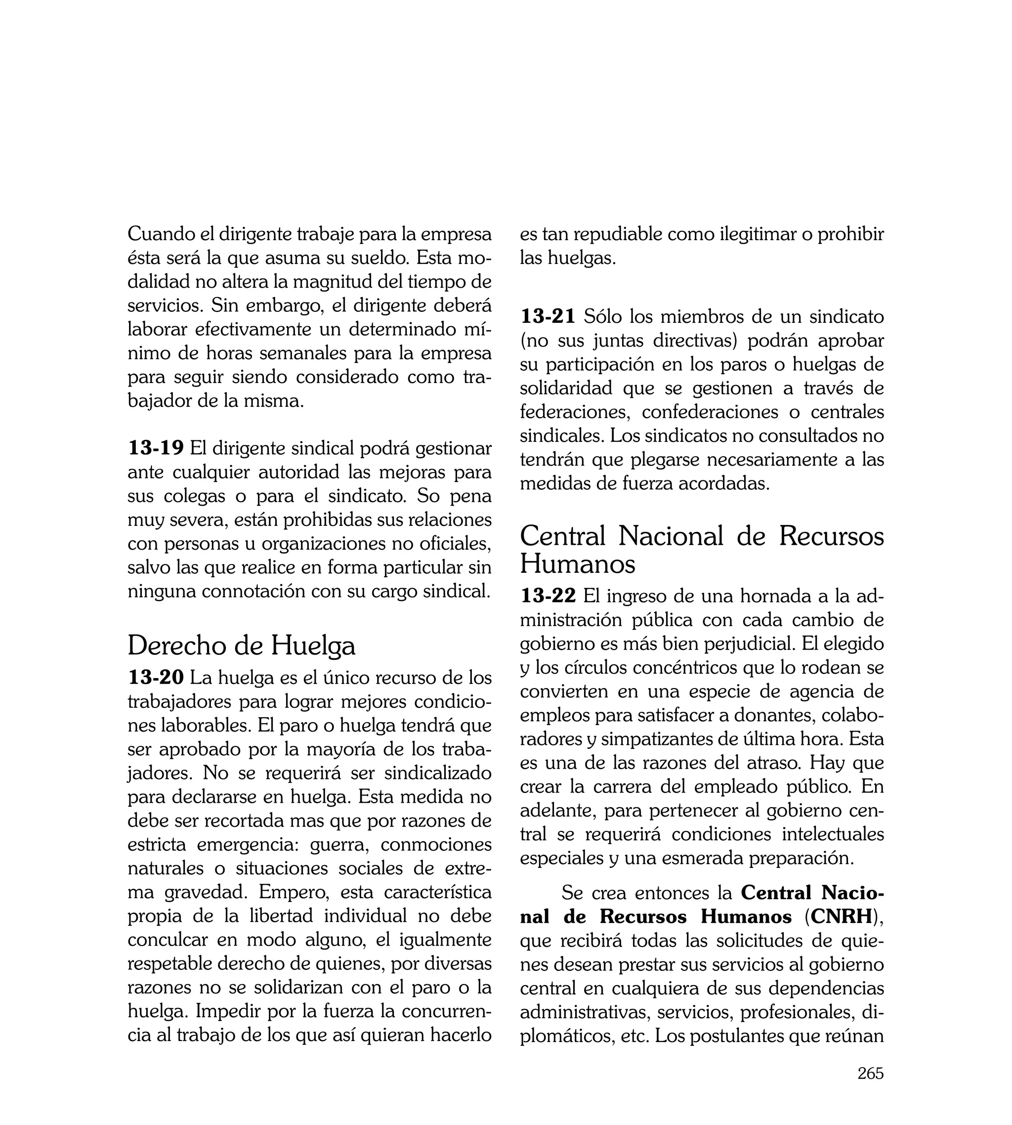 Cuando el dirigente trabaje para la empresa     es tan repudiable como ilegitimar o prohibir
ésta será la que asuma su sueldo. Esta mo-      las huelgas.
dalidad no altera la magnitud del tiempo de
servicios. Sin embargo, el dirigente deberá
                                                13-21 Sólo los miembros de un sindicato
laborar efectivamente un determinado mí-
                                                (no sus juntas directivas) podrán aprobar
nimo de horas semanales para la empresa
                                                su participación en los paros o huelgas de
para seguir siendo considerado como tra-
                                                solidaridad que se gestionen a través de
bajador de la misma.
                                                federaciones, confederaciones o centrales
                                                sindicales. Los sindicatos no consultados no
13-19 El dirigente sindical podrá gestionar
                                                tendrán que plegarse necesariamente a las
ante cualquier autoridad las mejoras para
                                                medidas de fuerza acordadas.
sus colegas o para el sindicato. So pena
muy severa, están prohibidas sus relaciones
con personas u organizaciones no oficiales,     Central Nacional de Recursos
salvo las que realice en forma particular sin   Humanos
ninguna connotación con su cargo sindical.      13-22 El ingreso de una hornada a la ad-
                                                ministración pública con cada cambio de
Derecho de Huelga                               gobierno es más bien perjudicial. El elegido
                                                y los círculos concéntricos que lo rodean se
13-20 La huelga es el único recurso de los
                                                convierten en una especie de agencia de
trabajadores para lograr mejores condicio-
                                                empleos para satisfacer a donantes, colabo-
nes laborables. El paro o huelga tendrá que
                                                radores y simpatizantes de última hora. Esta
ser aprobado por la mayoría de los traba-
                                                es una de las razones del atraso. Hay que
jadores. No se requerirá ser sindicalizado
                                                crear la carrera del empleado público. En
para declararse en huelga. Esta medida no
                                                adelante, para pertenecer al gobierno cen-
debe ser recortada mas que por razones de
                                                tral se requerirá condiciones intelectuales
estricta emergencia: guerra, conmociones
                                                especiales y una esmerada preparación.
naturales o situaciones sociales de extre-
ma gravedad. Empero, esta característica             Se crea entonces la Central Nacio-
propia de la libertad individual no debe        nal de Recursos Humanos (CNRH),
conculcar en modo alguno, el igualmente         que recibirá todas las solicitudes de quie-
respetable derecho de quienes, por diversas     nes desean prestar sus servicios al gobierno
razones no se solidarizan con el paro o la      central en cualquiera de sus dependencias
huelga. Impedir por la fuerza la concurren-     administrativas, servicios, profesionales, di-
cia al trabajo de los que así quieran hacerlo   plomáticos, etc. Los postulantes que reúnan
                                                                                          265
 