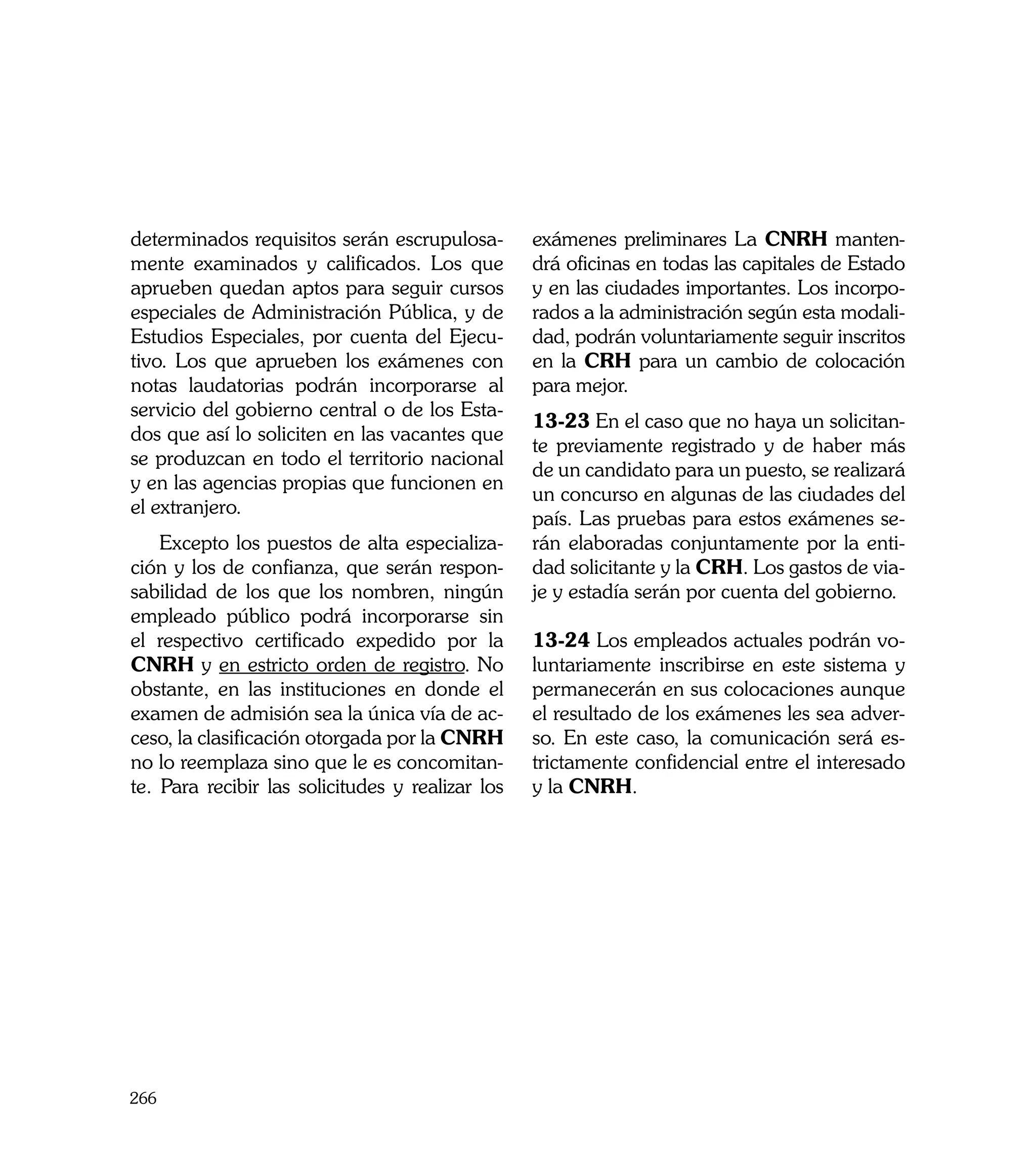 determinados requisitos serán escrupulosa-        exámenes preliminares La CNRH manten-
mente examinados y calificados. Los que           drá oficinas en todas las capitales de Estado
aprueben quedan aptos para seguir cursos          y en las ciudades importantes. Los incorpo-
especiales de Administración Pública, y de        rados a la administración según esta modali-
Estudios Especiales, por cuenta del Ejecu-        dad, podrán voluntariamente seguir inscritos
tivo. Los que aprueben los exámenes con           en la CRH para un cambio de colocación
notas laudatorias podrán incorporarse al          para mejor.
servicio del gobierno central o de los Esta-
                                                  13-23 En el caso que no haya un solicitan-
dos que así lo soliciten en las vacantes que
                                                  te previamente registrado y de haber más
se produzcan en todo el territorio nacional
                                                  de un candidato para un puesto, se realizará
y en las agencias propias que funcionen en
                                                  un concurso en algunas de las ciudades del
el extranjero.
                                                  país. Las pruebas para estos exámenes se-
    Excepto los puestos de alta especializa-      rán elaboradas conjuntamente por la enti-
ción y los de confianza, que serán respon-        dad solicitante y la CRH. Los gastos de via-
sabilidad de los que los nombren, ningún          je y estadía serán por cuenta del gobierno.
empleado público podrá incorporarse sin
el respectivo certificado expedido por la         13-24 Los empleados actuales podrán vo-
CNRH y en estricto orden de registro. No          luntariamente inscribirse en este sistema y
obstante, en las instituciones en donde el        permanecerán en sus colocaciones aunque
examen de admisión sea la única vía de ac-        el resultado de los exámenes les sea adver-
ceso, la clasificación otorgada por la CNRH       so. En este caso, la comunicación será es-
no lo reemplaza sino que le es concomitan-        trictamente confidencial entre el interesado
te. Para recibir las solicitudes y realizar los   y la CNRH.




266
 