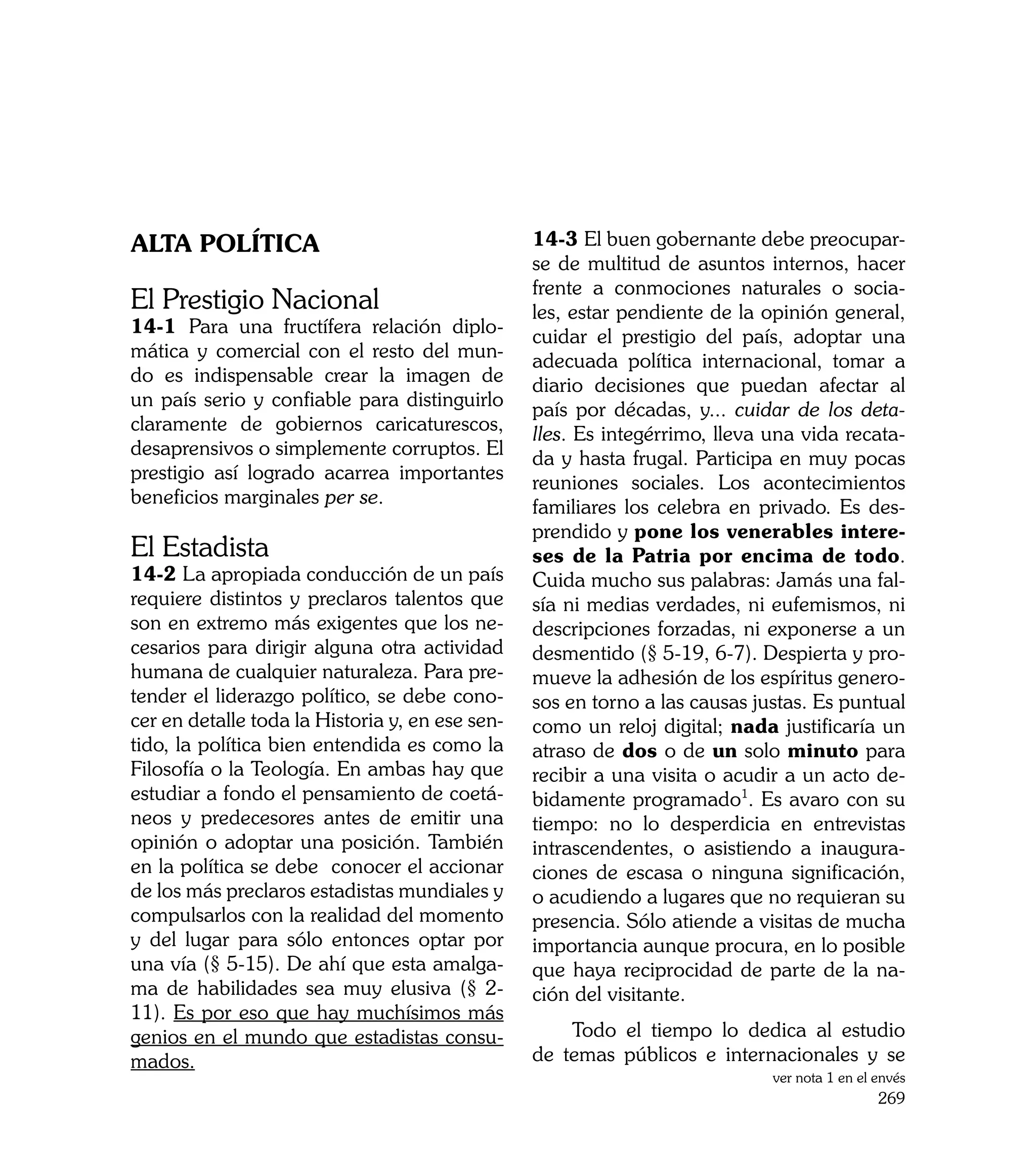 Alta Política                                    14-3 El buen gobernante debe preocupar-
                                                 se de multitud de asuntos internos, hacer
                                                 frente a conmociones naturales o socia-
El Prestigio Nacional                            les, estar pendiente de la opinión general,
14-1 Para una fructífera relación diplo-         cuidar el prestigio del país, adoptar una
mática y comercial con el resto del mun-         adecuada política internacional, tomar a
do es indispensable crear la imagen de           diario decisiones que puedan afectar al
un país serio y confiable para distinguirlo      país por décadas, y... cuidar de los deta-
claramente de gobiernos caricaturescos,          lles. Es integérrimo, lleva una vida recata-
desaprensivos o simplemente corruptos. El        da y hasta frugal. Participa en muy pocas
prestigio así logrado acarrea importantes        reuniones sociales. Los acontecimientos
beneficios marginales per se.                    familiares los celebra en privado. Es des-
                                                 prendido y pone los venerables intere-
El Estadista                                     ses de la Patria por encima de todo.
14-2 La apropiada conducción de un país          Cuida mucho sus palabras: Jamás una fal-
requiere distintos y preclaros talentos que      sía ni medias verdades, ni eufemismos, ni
son en extremo más exigentes que los ne-         descripciones forzadas, ni exponerse a un
cesarios para dirigir alguna otra actividad      desmentido (§ 5-19, 6-7). Despierta y pro-
humana de cualquier naturaleza. Para pre-        mueve la adhesión de los espíritus genero-
tender el liderazgo político, se debe cono-      sos en torno a las causas justas. Es puntual
cer en detalle toda la Historia y, en ese sen-   como un reloj digital; nada justificaría un
tido, la política bien entendida es como la      atraso de dos o de un solo minuto para
Filosofía o la Teología. En ambas hay que        recibir a una visita o acudir a un acto de-
estudiar a fondo el pensamiento de coetá-        bidamente programado1. Es avaro con su
neos y predecesores antes de emitir una          tiempo: no lo desperdicia en entrevistas
opinión o adoptar una posición. También          intrascendentes, o asistiendo a inaugura-
en la política se debe conocer el accionar       ciones de escasa o ninguna significación,
de los más preclaros estadistas mundiales y      o acudiendo a lugares que no requieran su
compulsarlos con la realidad del momento         presencia. Sólo atiende a visitas de mucha
y del lugar para sólo entonces optar por         importancia aunque procura, en lo posible
una vía (§ 5-15). De ahí que esta amalga-        que haya reciprocidad de parte de la na-
ma de habilidades sea muy elusiva (§ 2-          ción del visitante.
11). Es por eso que hay muchísimos más
genios en el mundo que estadistas consu-             Todo el tiempo lo dedica al estudio
mados.                                           de temas públicos e internacionales y se
                                                                             ver nota 1 en el envés
                                                                                              269
 