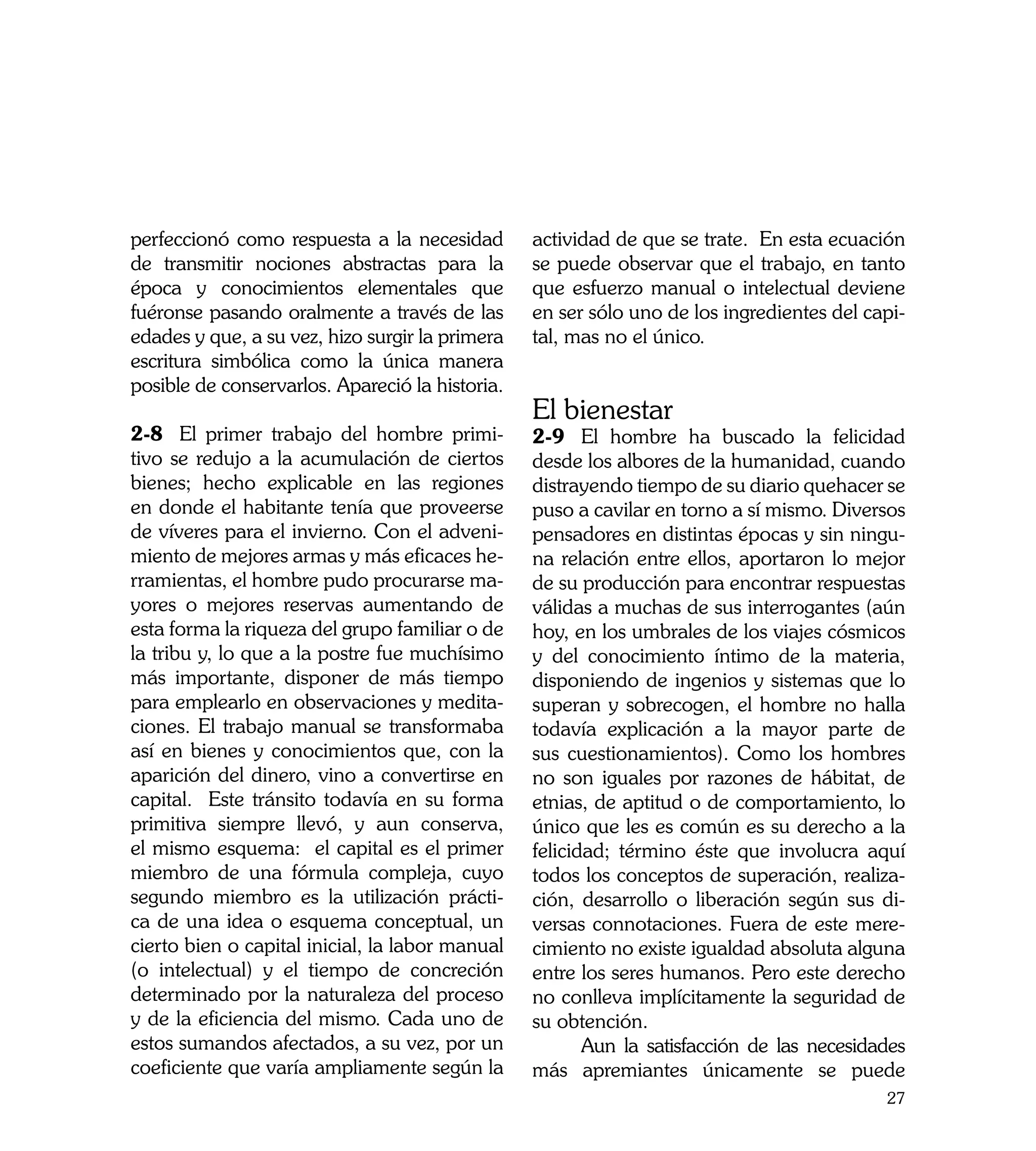 perfeccionó como respuesta a la necesidad        actividad de que se trate. En esta ecuación
de transmitir nociones abstractas para la        se puede observar que el trabajo, en tanto
época y conocimientos elementales que            que esfuerzo manual o intelectual deviene
fuéronse pasando oralmente a través de las       en ser sólo uno de los ingredientes del capi-
edades y que, a su vez, hizo surgir la primera   tal, mas no el único.
escritura simbólica como la única manera
posible de conservarlos. Apareció la historia.
                                                 El bienestar
2-8	 El primer trabajo del hombre primi-         2-9	 El hombre ha buscado la felicidad
tivo se redujo a la acumulación de ciertos       desde los albores de la humanidad, cuando
bienes; hecho explicable en las regiones         distrayendo tiempo de su diario quehacer se
en donde el habitante tenía que proveerse        puso a cavilar en torno a sí mismo. Diversos
de víveres para el invierno. Con el adveni-      pensadores en distintas épocas y sin ningu-
miento de mejores armas y más eficaces he-       na relación entre ellos, aportaron lo mejor
rramientas, el hombre pudo procurarse ma-        de su producción para encontrar respuestas
yores o mejores reservas aumentando de           válidas a muchas de sus interrogantes (aún
esta forma la riqueza del grupo familiar o de    hoy, en los umbrales de los viajes cósmicos
la tribu y, lo que a la postre fue muchísimo     y del conocimiento íntimo de la materia,
más importante, disponer de más tiempo           disponiendo de ingenios y sistemas que lo
para emplearlo en observaciones y medita-        superan y sobrecogen, el hombre no halla
ciones. El trabajo manual se transformaba        todavía explicación a la mayor parte de
así en bienes y conocimientos que, con la        sus cuestionamientos). Como los hombres
aparición del dinero, vino a convertirse en      no son iguales por razones de hábitat, de
capital. Este tránsito todavía en su forma       etnias, de aptitud o de comportamiento, lo
primitiva siempre llevó, y aun conserva,         único que les es común es su derecho a la
el mismo esquema: el capital es el primer        felicidad; término éste que involucra aquí
miembro de una fórmula compleja, cuyo            todos los conceptos de superación, realiza-
segundo miembro es la utilización prácti-        ción, desarrollo o liberación según sus di-
ca de una idea o esquema conceptual, un          versas connotaciones. Fuera de este mere-
cierto bien o capital inicial, la labor manual   cimiento no existe igualdad absoluta alguna
(o intelectual) y el tiempo de concreción        entre los seres humanos. Pero este derecho
determinado por la naturaleza del proceso        no conlleva implícitamente la seguridad de
y de la eficiencia del mismo. Cada uno de        su obtención.
estos sumandos afectados, a su vez, por un       	      Aun la satisfacción de las necesidades
coeficiente que varía ampliamente según la       más apremiantes únicamente se puede
                                                                                           27
 