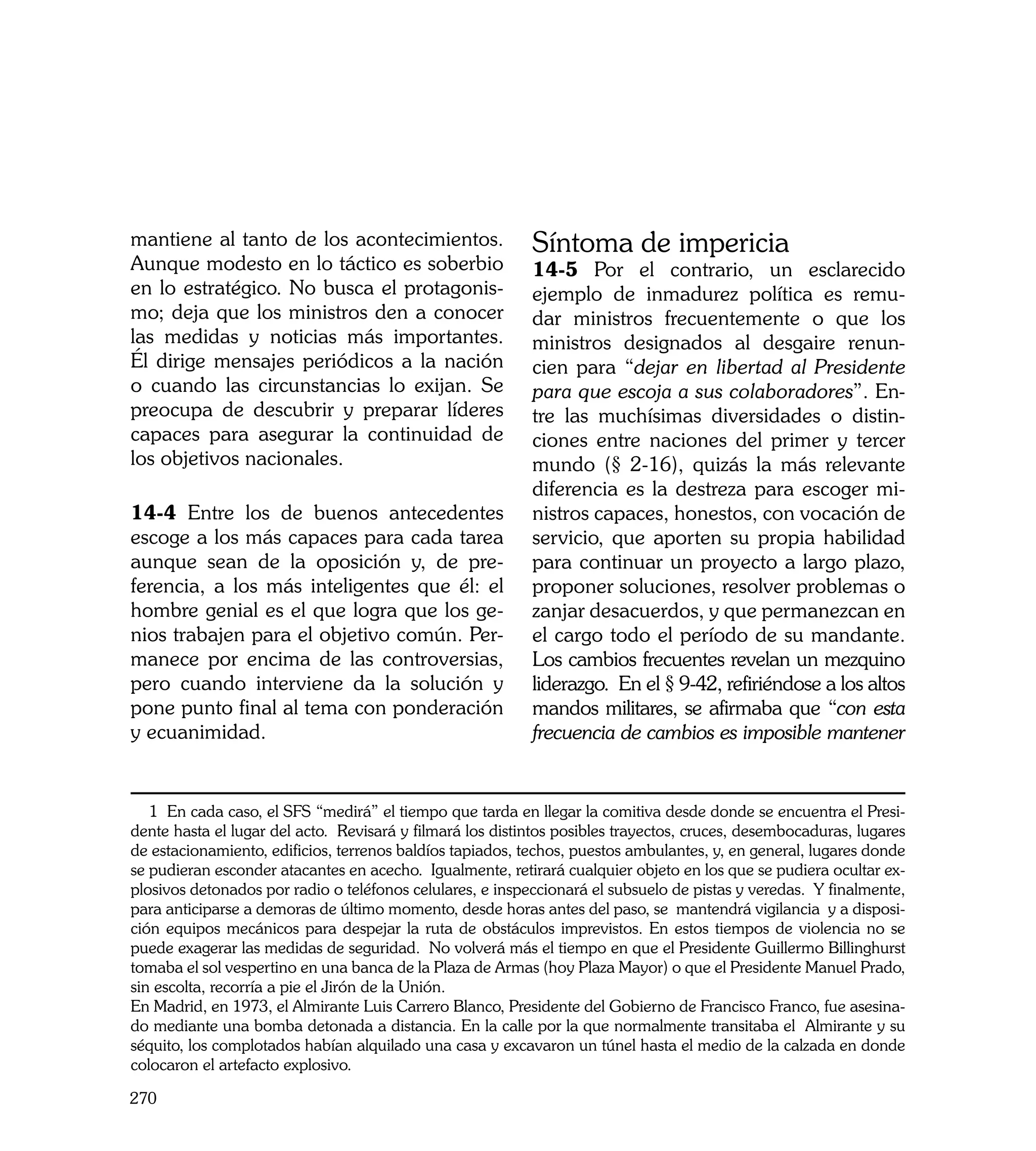mantiene al tanto de los acontecimientos.                  Síntoma de impericia
Aunque modesto en lo táctico es soberbio                   14-5 Por el contrario, un esclarecido
en lo estratégico. No busca el protagonis-                 ejemplo de inmadurez política es remu-
mo; deja que los ministros den a conocer                   dar ministros frecuentemente o que los
las medidas y noticias más importantes.                    ministros designados al desgaire renun-
Él dirige mensajes periódicos a la nación                  cien para “dejar en libertad al Presidente
o cuando las circunstancias lo exijan. Se                  para que escoja a sus colaboradores”. En-
preocupa de descubrir y preparar líderes                   tre las muchísimas diversidades o distin-
capaces para asegurar la continuidad de                    ciones entre naciones del primer y tercer
los objetivos nacionales.                                  mundo (§ 2-16), quizás la más relevante
                                                           diferencia es la destreza para escoger mi-
14-4 Entre los de buenos antecedentes                      nistros capaces, honestos, con vocación de
escoge a los más capaces para cada tarea                   servicio, que aporten su propia habilidad
aunque sean de la oposición y, de pre-                     para continuar un proyecto a largo plazo,
ferencia, a los más inteligentes que él: el                proponer soluciones, resolver problemas o
hombre genial es el que logra que los ge-                  zanjar desacuerdos, y que permanezcan en
nios trabajen para el objetivo común. Per-                 el cargo todo el período de su mandante.
manece por encima de las controversias,                    Los cambios frecuentes revelan un mezquino
pero cuando interviene da la solución y                    liderazgo. En el § 9-42, refiriéndose a los altos
pone punto final al tema con ponderación                   mandos militares, se afirmaba que “con esta
y ecuanimidad.                                             frecuencia de cambios es imposible mantener


   1 En cada caso, el SFS “medirá” el tiempo que tarda en llegar la comitiva desde donde se encuentra el Presi-
dente hasta el lugar del acto. Revisará y filmará los distintos posibles trayectos, cruces, desembocaduras, lugares
de estacionamiento, edificios, terrenos baldíos tapiados, techos, puestos ambulantes, y, en general, lugares donde
se pudieran esconder atacantes en acecho. Igualmente, retirará cualquier objeto en los que se pudiera ocultar ex-
plosivos detonados por radio o teléfonos celulares, e inspeccionará el subsuelo de pistas y veredas. Y finalmente,
para anticiparse a demoras de último momento, desde horas antes del paso, se mantendrá vigilancia y a disposi-
ción equipos mecánicos para despejar la ruta de obstáculos imprevistos. En estos tiempos de violencia no se
puede exagerar las medidas de seguridad. No volverá más el tiempo en que el Presidente Guillermo Billinghurst
tomaba el sol vespertino en una banca de la Plaza de Armas (hoy Plaza Mayor) o que el Presidente Manuel Prado,
sin escolta, recorría a pie el Jirón de la Unión.
En Madrid, en 1973, el Almirante Luis Carrero Blanco, Presidente del Gobierno de Francisco Franco, fue asesina-
do mediante una bomba detonada a distancia. En la calle por la que normalmente transitaba el Almirante y su
séquito, los complotados habían alquilado una casa y excavaron un túnel hasta el medio de la calzada en donde
colocaron el artefacto explosivo.

270
 