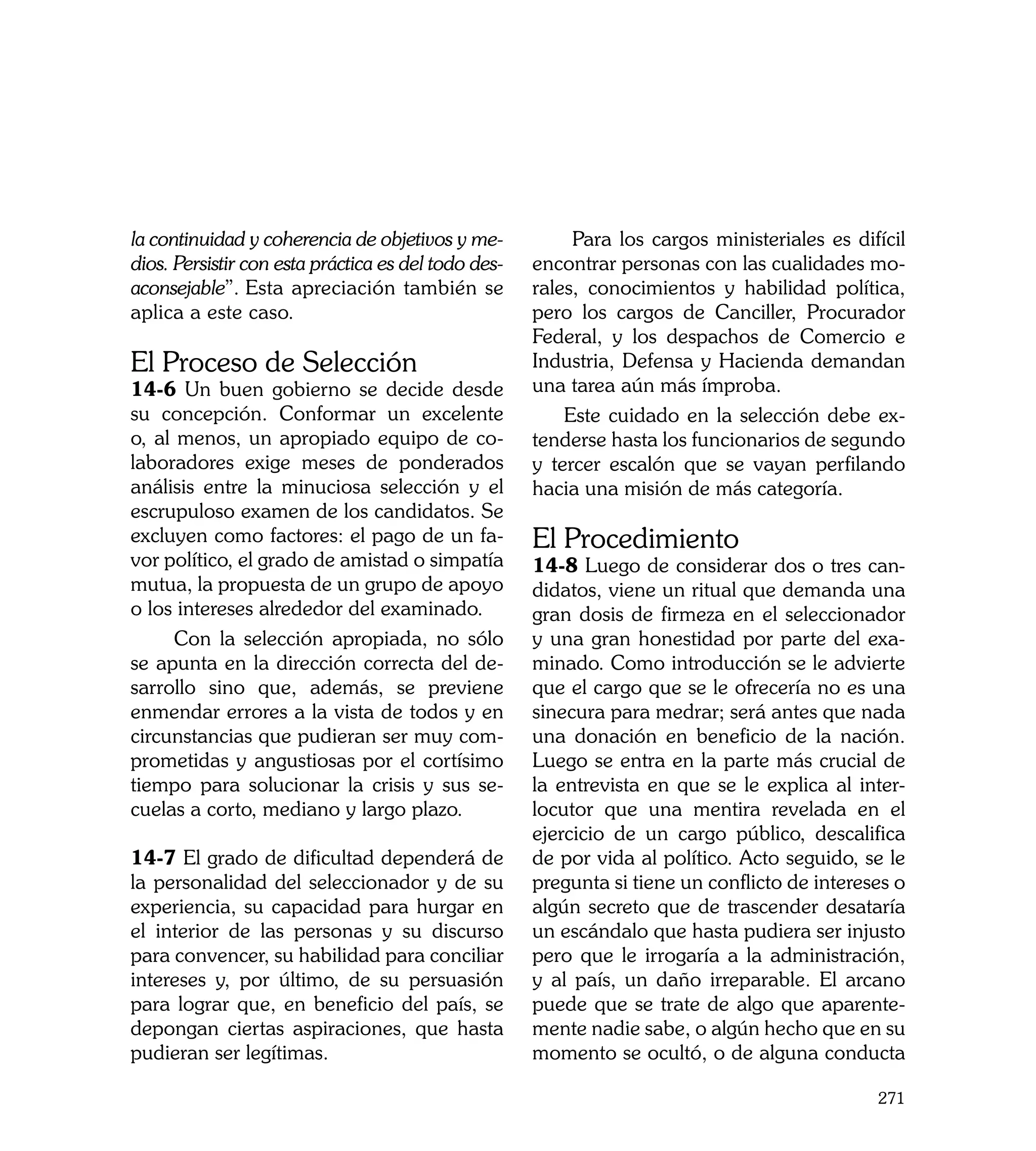 la continuidad y coherencia de objetivos y me-            Para los cargos ministeriales es difícil
dios. Persistir con esta práctica es del todo des-   encontrar personas con las cualidades mo-
aconsejable”. Esta apreciación también se            rales, conocimientos y habilidad política,
aplica a este caso.                                  pero los cargos de Canciller, Procurador
                                                     Federal, y los despachos de Comercio e
El Proceso de Selección                              Industria, Defensa y Hacienda demandan
14-6 Un buen gobierno se decide desde                una tarea aún más ímproba.
su concepción. Conformar un excelente                    Este cuidado en la selección debe ex-
o, al menos, un apropiado equipo de co-              tenderse hasta los funcionarios de segundo
laboradores exige meses de ponderados                y tercer escalón que se vayan perfilando
análisis entre la minuciosa selección y el           hacia una misión de más categoría.
escrupuloso examen de los candidatos. Se
excluyen como factores: el pago de un fa-            El Procedimiento
vor político, el grado de amistad o simpatía         14-8 Luego de considerar dos o tres can-
mutua, la propuesta de un grupo de apoyo             didatos, viene un ritual que demanda una
o los intereses alrededor del examinado.             gran dosis de firmeza en el seleccionador
      Con la selección apropiada, no sólo            y una gran honestidad por parte del exa-
se apunta en la dirección correcta del de-           minado. Como introducción se le advierte
sarrollo sino que, además, se previene               que el cargo que se le ofrecería no es una
enmendar errores a la vista de todos y en            sinecura para medrar; será antes que nada
circunstancias que pudieran ser muy com-             una donación en beneficio de la nación.
prometidas y angustiosas por el cortísimo            Luego se entra en la parte más crucial de
tiempo para solucionar la crisis y sus se-           la entrevista en que se le explica al inter-
cuelas a corto, mediano y largo plazo.               locutor que una mentira revelada en el
                                                     ejercicio de un cargo público, descalifica
14-7 El grado de dificultad dependerá de             de por vida al político. Acto seguido, se le
la personalidad del seleccionador y de su            pregunta si tiene un conflicto de intereses o
experiencia, su capacidad para hurgar en             algún secreto que de trascender desataría
el interior de las personas y su discurso            un escándalo que hasta pudiera ser injusto
para convencer, su habilidad para conciliar          pero que le irrogaría a la administración,
intereses y, por último, de su persuasión            y al país, un daño irreparable. El arcano
para lograr que, en beneficio del país, se           puede que se trate de algo que aparente-
depongan ciertas aspiraciones, que hasta             mente nadie sabe, o algún hecho que en su
pudieran ser legítimas.                              momento se ocultó, o de alguna conducta

                                                                                              271
 