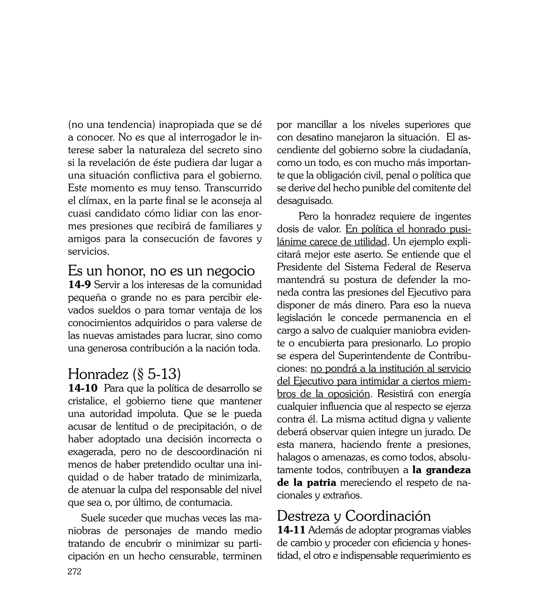 (no una tendencia) inapropiada que se dé         por mancillar a los niveles superiores que
a conocer. No es que al interrogador le in-      con desatino manejaron la situación. El as-
terese saber la naturaleza del secreto sino      cendiente del gobierno sobre la ciudadanía,
si la revelación de éste pudiera dar lugar a     como un todo, es con mucho más importan-
una situación conflictiva para el gobierno.      te que la obligación civil, penal o política que
Este momento es muy tenso. Transcurrido          se derive del hecho punible del comitente del
el clímax, en la parte final se le aconseja al   desaguisado.
cuasi candidato cómo lidiar con las enor-              Pero la honradez requiere de ingentes
mes presiones que recibirá de familiares y       dosis de valor. En política el honrado pusi-
amigos para la consecución de favores y          lánime carece de utilidad. Un ejemplo expli-
servicios.                                       citará mejor este aserto. Se entiende que el
Es un honor, no es un negocio                    Presidente del Sistema Federal de Reserva
14-9 Servir a los interesas de la comunidad      mantendrá su postura de defender la mo-
pequeña o grande no es para percibir ele-        neda contra las presiones del Ejecutivo para
vados sueldos o para tomar ventaja de los        disponer de más dinero. Para eso la nueva
conocimientos adquiridos o para valerse de       legislación le concede permanencia en el
las nuevas amistades para lucrar, sino como      cargo a salvo de cualquier maniobra eviden-
una generosa contribución a la nación toda.      te o encubierta para presionarlo. Lo propio
                                                 se espera del Superintendente de Contribu-
                                                 ciones: no pondrá a la institución al servicio
Honradez (§ 5-13)                                del Ejecutivo para intimidar a ciertos miem-
14-10 Para que la política de desarrollo se
                                                 bros de la oposición. Resistirá con energía
cristalice, el gobierno tiene que mantener
                                                 cualquier influencia que al respecto se ejerza
una autoridad impoluta. Que se le pueda
                                                 contra él. La misma actitud digna y valiente
acusar de lentitud o de precipitación, o de
                                                 deberá observar quien integre un jurado. De
haber adoptado una decisión incorrecta o
                                                 esta manera, haciendo frente a presiones,
exagerada, pero no de descoordinación ni
                                                 halagos o amenazas, es como todos, absolu-
menos de haber pretendido ocultar una ini-
                                                 tamente todos, contribuyen a la grandeza
quidad o de haber tratado de minimizarla,
                                                 de la patria mereciendo el respeto de na-
de atenuar la culpa del responsable del nivel
                                                 cionales y extraños.
que sea o, por último, de contumacia.
    Suele suceder que muchas veces las ma-       Destreza y Coordinación
niobras de personajes de mando medio             14-11 Además de adoptar programas viables
tratando de encubrir o minimizar su parti-       de cambio y proceder con eficiencia y hones-
cipación en un hecho censurable, terminen        tidad, el otro e indispensable requerimiento es
272
 
