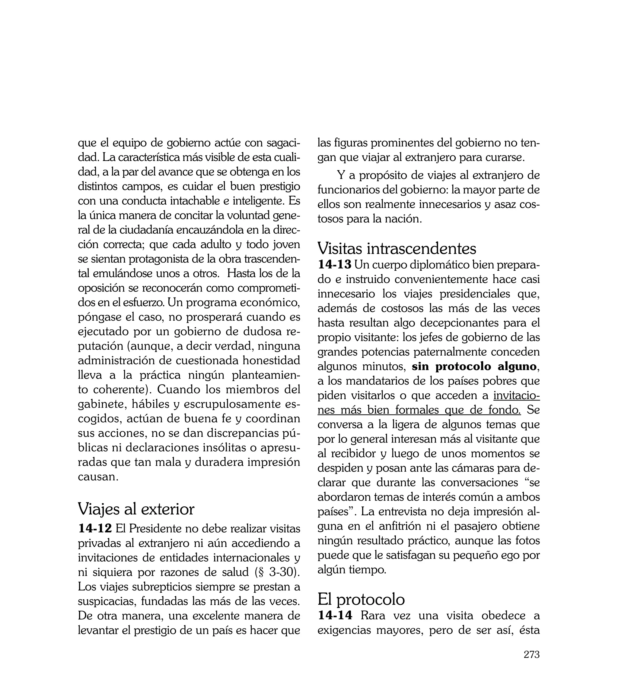 que el equipo de gobierno actúe con sagaci-         las figuras prominentes del gobierno no ten-
dad. La característica más visible de esta cuali-   gan que viajar al extranjero para curarse.
dad, a la par del avance que se obtenga en los           Y a propósito de viajes al extranjero de
distintos campos, es cuidar el buen prestigio       funcionarios del gobierno: la mayor parte de
con una conducta intachable e inteligente. Es       ellos son realmente innecesarios y asaz cos-
la única manera de concitar la voluntad gene-       tosos para la nación.
ral de la ciudadanía encauzándola en la direc-
ción correcta; que cada adulto y todo joven         Visitas intrascendentes
se sientan protagonista de la obra trascenden-      14-13 Un cuerpo diplomático bien prepara-
tal emulándose unos a otros. Hasta los de la        do e instruido convenientemente hace casi
oposición se reconocerán como comprometi-           innecesario los viajes presidenciales que,
dos en el esfuerzo. Un programa económico,          además de costosos las más de las veces
póngase el caso, no prosperará cuando es            hasta resultan algo decepcionantes para el
ejecutado por un gobierno de dudosa re-             propio visitante: los jefes de gobierno de las
putación (aunque, a decir verdad, ninguna           grandes potencias paternalmente conceden
administración de cuestionada honestidad            algunos minutos, sin protocolo alguno,
lleva a la práctica ningún planteamien-             a los mandatarios de los países pobres que
to coherente). Cuando los miembros del              piden visitarlos o que acceden a invitacio-
gabinete, hábiles y escrupulosamente es-            nes más bien formales que de fondo. Se
cogidos, actúan de buena fe y coordinan             conversa a la ligera de algunos temas que
sus acciones, no se dan discrepancias pú-           por lo general interesan más al visitante que
blicas ni declaraciones insólitas o apresu-         al recibidor y luego de unos momentos se
radas que tan mala y duradera impresión             despiden y posan ante las cámaras para de-
causan.                                             clarar que durante las conversaciones “se
                                                    abordaron temas de interés común a ambos
Viajes al exterior                                  países”. La entrevista no deja impresión al-
14-12 El Presidente no debe realizar visitas        guna en el anfitrión ni el pasajero obtiene
privadas al extranjero ni aún accediendo a          ningún resultado práctico, aunque las fotos
invitaciones de entidades internacionales y         puede que le satisfagan su pequeño ego por
ni siquiera por razones de salud (§ 3-30).          algún tiempo.
Los viajes subrepticios siempre se prestan a
suspicacias, fundadas las más de las veces.         El protocolo
De otra manera, una excelente manera de             14-14 Rara vez una visita obedece a
levantar el prestigio de un país es hacer que       exigencias mayores, pero de ser así, ésta
                                                                                              273
 