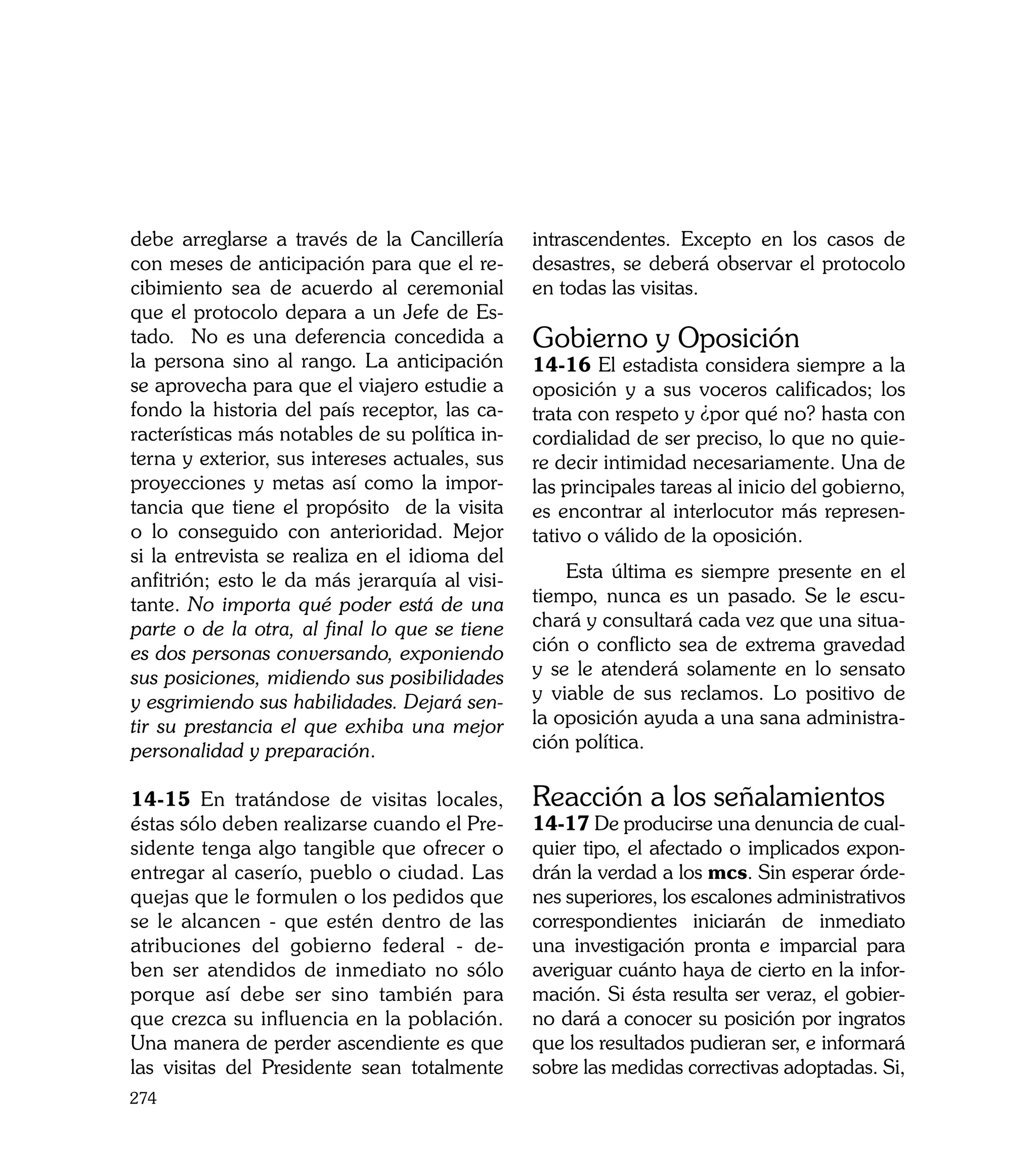 debe arreglarse a través de la Cancillería      intrascendentes. Excepto en los casos de
con meses de anticipación para que el re-       desastres, se deberá observar el protocolo
cibimiento sea de acuerdo al ceremonial         en todas las visitas.
que el protocolo depara a un Jefe de Es-
tado. No es una deferencia concedida a          Gobierno y Oposición
la persona sino al rango. La anticipación       14-16 El estadista considera siempre a la
se aprovecha para que el viajero estudie a      oposición y a sus voceros calificados; los
fondo la historia del país receptor, las ca-    trata con respeto y ¿por qué no? hasta con
racterísticas más notables de su política in-   cordialidad de ser preciso, lo que no quie-
terna y exterior, sus intereses actuales, sus   re decir intimidad necesariamente. Una de
proyecciones y metas así como la impor-         las principales tareas al inicio del gobierno,
tancia que tiene el propósito de la visita      es encontrar al interlocutor más represen-
o lo conseguido con anterioridad. Mejor         tativo o válido de la oposición.
si la entrevista se realiza en el idioma del
anfitrión; esto le da más jerarquía al visi-        Esta última es siempre presente en el
tante. No importa qué poder está de una         tiempo, nunca es un pasado. Se le escu-
parte o de la otra, al final lo que se tiene    chará y consultará cada vez que una situa-
es dos personas conversando, exponiendo         ción o conflicto sea de extrema gravedad
sus posiciones, midiendo sus posibilidades      y se le atenderá solamente en lo sensato
y esgrimiendo sus habilidades. Dejará sen-      y viable de sus reclamos. Lo positivo de
tir su prestancia el que exhiba una mejor       la oposición ayuda a una sana administra-
personalidad y preparación.                     ción política.

14-15 En tratándose de visitas locales,         Reacción a los señalamientos
éstas sólo deben realizarse cuando el Pre-      14-17 De producirse una denuncia de cual-
sidente tenga algo tangible que ofrecer o       quier tipo, el afectado o implicados expon-
entregar al caserío, pueblo o ciudad. Las       drán la verdad a los mcs. Sin esperar órde-
quejas que le formulen o los pedidos que        nes superiores, los escalones administrativos
se le alcancen - que estén dentro de las        correspondientes iniciarán de inmediato
atribuciones del gobierno federal - de-         una investigación pronta e imparcial para
ben ser atendidos de inmediato no sólo          averiguar cuánto haya de cierto en la infor-
porque así debe ser sino también para           mación. Si ésta resulta ser veraz, el gobier-
que crezca su influencia en la población.       no dará a conocer su posición por ingratos
Una manera de perder ascendiente es que         que los resultados pudieran ser, e informará
las visitas del Presidente sean totalmente      sobre las medidas correctivas adoptadas. Si,
274
 