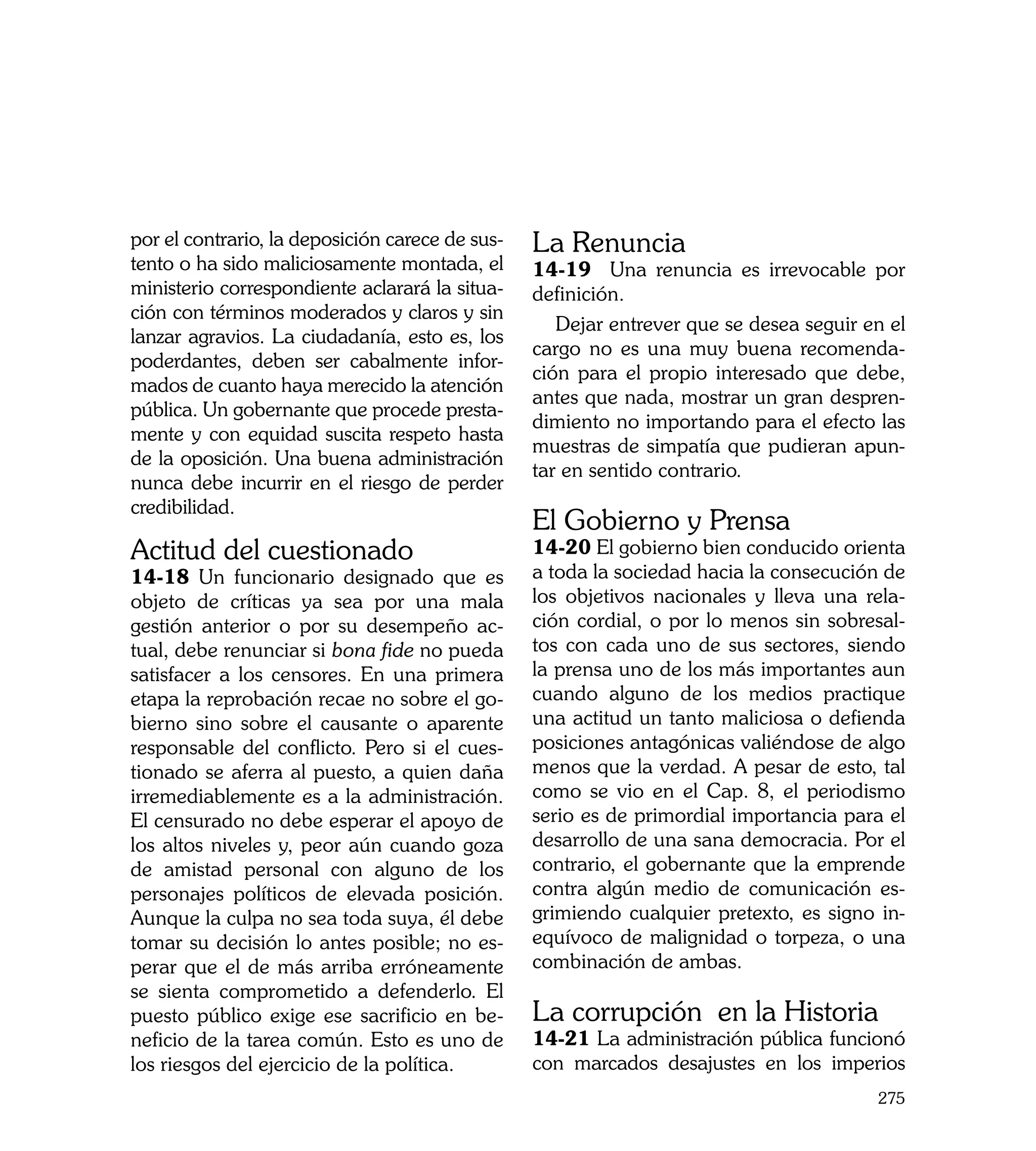 por el contrario, la deposición carece de sus-   La Renuncia
tento o ha sido maliciosamente montada, el       14-19 Una renuncia es irrevocable por
ministerio correspondiente aclarará la situa-    definición.
ción con términos moderados y claros y sin
                                                    Dejar entrever que se desea seguir en el
lanzar agravios. La ciudadanía, esto es, los
                                                 cargo no es una muy buena recomenda-
poderdantes, deben ser cabalmente infor-
                                                 ción para el propio interesado que debe,
mados de cuanto haya merecido la atención
                                                 antes que nada, mostrar un gran despren-
pública. Un gobernante que procede presta-
                                                 dimiento no importando para el efecto las
mente y con equidad suscita respeto hasta
                                                 muestras de simpatía que pudieran apun-
de la oposición. Una buena administración
                                                 tar en sentido contrario.
nunca debe incurrir en el riesgo de perder
credibilidad.
                                                 El Gobierno y Prensa
Actitud del cuestionado                          14-20 El gobierno bien conducido orienta
14-18 Un funcionario designado que es            a toda la sociedad hacia la consecución de
objeto de críticas ya sea por una mala           los objetivos nacionales y lleva una rela-
gestión anterior o por su desempeño ac-          ción cordial, o por lo menos sin sobresal-
tual, debe renunciar si bona fide no pueda       tos con cada uno de sus sectores, siendo
satisfacer a los censores. En una primera        la prensa uno de los más importantes aun
etapa la reprobación recae no sobre el go-       cuando alguno de los medios practique
bierno sino sobre el causante o aparente         una actitud un tanto maliciosa o defienda
responsable del conflicto. Pero si el cues-      posiciones antagónicas valiéndose de algo
tionado se aferra al puesto, a quien daña        menos que la verdad. A pesar de esto, tal
irremediablemente es a la administración.        como se vio en el Cap. 8, el periodismo
El censurado no debe esperar el apoyo de         serio es de primordial importancia para el
los altos niveles y, peor aún cuando goza        desarrollo de una sana democracia. Por el
de amistad personal con alguno de los            contrario, el gobernante que la emprende
personajes políticos de elevada posición.        contra algún medio de comunicación es-
Aunque la culpa no sea toda suya, él debe        grimiendo cualquier pretexto, es signo in-
tomar su decisión lo antes posible; no es-       equívoco de malignidad o torpeza, o una
perar que el de más arriba erróneamente          combinación de ambas.
se sienta comprometido a defenderlo. El
puesto público exige ese sacrificio en be-       La corrupción en la Historia
neficio de la tarea común. Esto es uno de        14-21 La administración pública funcionó
los riesgos del ejercicio de la política.        con marcados desajustes en los imperios
                                                                                        275
 
