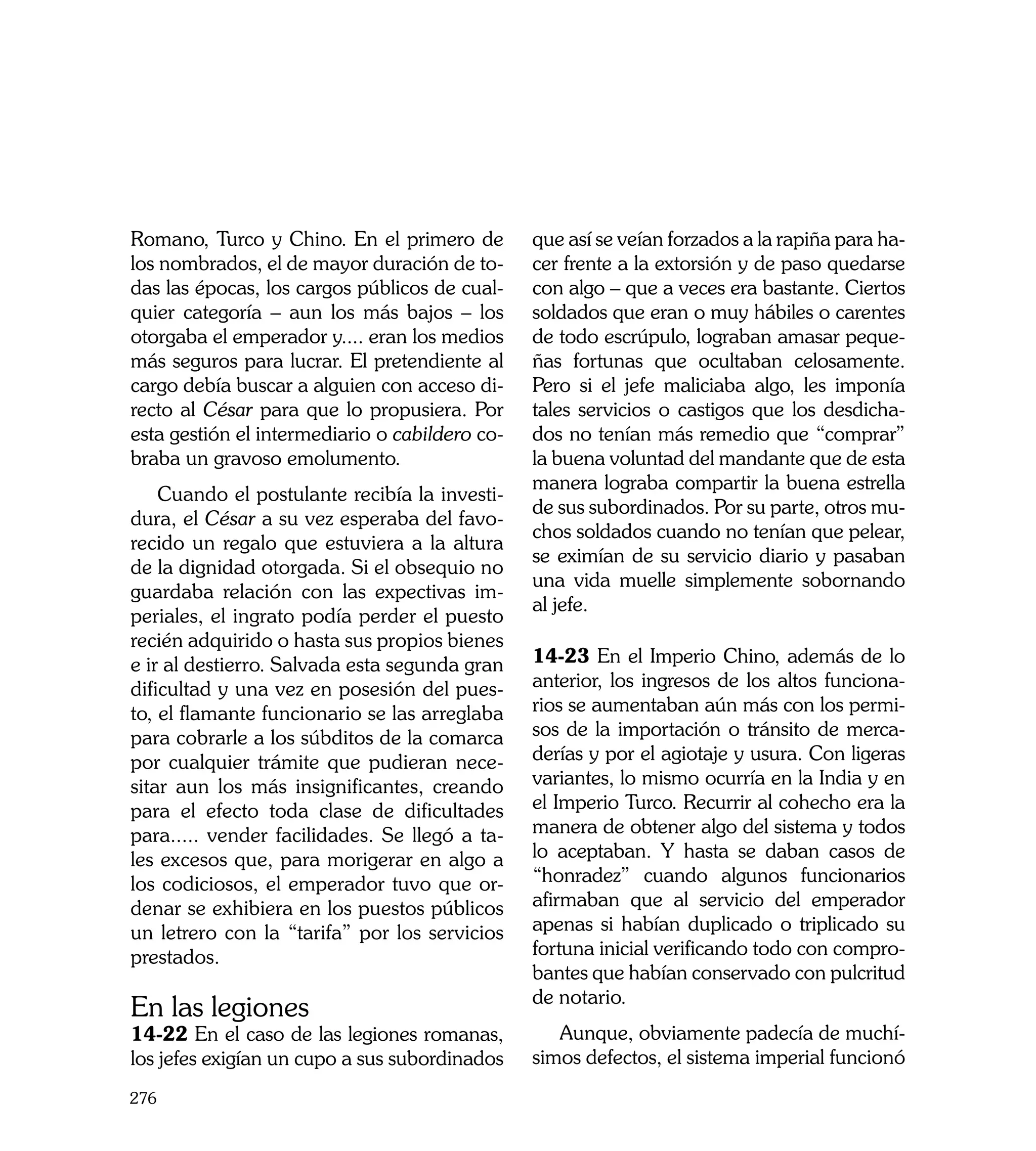 Romano, Turco y Chino. En el primero de         que así se veían forzados a la rapiña para ha-
los nombrados, el de mayor duración de to-      cer frente a la extorsión y de paso quedarse
das las épocas, los cargos públicos de cual-    con algo – que a veces era bastante. Ciertos
quier categoría – aun los más bajos – los       soldados que eran o muy hábiles o carentes
otorgaba el emperador y.... eran los medios     de todo escrúpulo, lograban amasar peque-
más seguros para lucrar. El pretendiente al     ñas fortunas que ocultaban celosamente.
cargo debía buscar a alguien con acceso di-     Pero si el jefe maliciaba algo, les imponía
recto al César para que lo propusiera. Por      tales servicios o castigos que los desdicha-
esta gestión el intermediario o cabildero co-   dos no tenían más remedio que “comprar”
braba un gravoso emolumento.                    la buena voluntad del mandante que de esta
                                                manera lograba compartir la buena estrella
    Cuando el postulante recibía la investi-
                                                de sus subordinados. Por su parte, otros mu-
dura, el César a su vez esperaba del favo-
                                                chos soldados cuando no tenían que pelear,
recido un regalo que estuviera a la altura
                                                se eximían de su servicio diario y pasaban
de la dignidad otorgada. Si el obsequio no
                                                una vida muelle simplemente sobornando
guardaba relación con las expectivas im-
                                                al jefe.
periales, el ingrato podía perder el puesto
recién adquirido o hasta sus propios bienes
e ir al destierro. Salvada esta segunda gran    14-23 En el Imperio Chino, además de lo
dificultad y una vez en posesión del pues-      anterior, los ingresos de los altos funciona-
to, el flamante funcionario se las arreglaba    rios se aumentaban aún más con los permi-
para cobrarle a los súbditos de la comarca      sos de la importación o tránsito de merca-
por cualquier trámite que pudieran nece-        derías y por el agiotaje y usura. Con ligeras
sitar aun los más insignificantes, creando      variantes, lo mismo ocurría en la India y en
para el efecto toda clase de dificultades       el Imperio Turco. Recurrir al cohecho era la
para..... vender facilidades. Se llegó a ta-    manera de obtener algo del sistema y todos
les excesos que, para morigerar en algo a       lo aceptaban. Y hasta se daban casos de
los codiciosos, el emperador tuvo que or-       “honradez” cuando algunos funcionarios
denar se exhibiera en los puestos públicos      afirmaban que al servicio del emperador
un letrero con la “tarifa” por los servicios    apenas si habían duplicado o triplicado su
prestados.                                      fortuna inicial verificando todo con compro-
	                                               bantes que habían conservado con pulcritud
                                                de notario.
En las legiones
14-22 En el caso de las legiones romanas,          Aunque, obviamente padecía de muchí-
los jefes exigían un cupo a sus subordinados    simos defectos, el sistema imperial funcionó
276
 