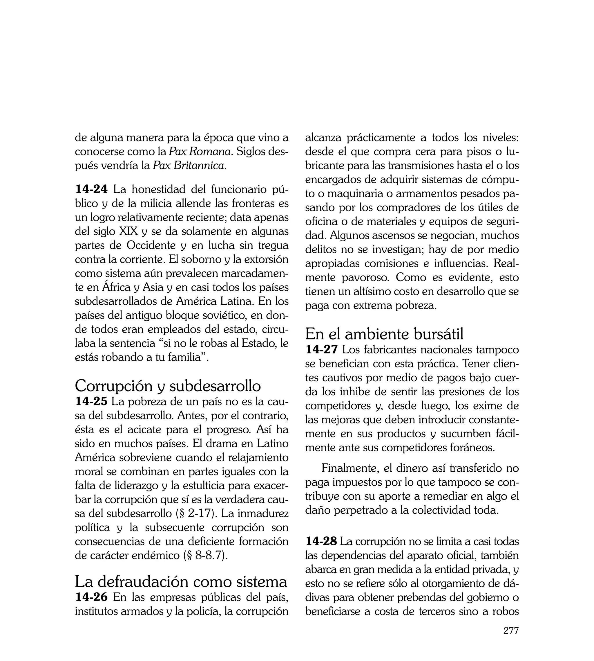 de alguna manera para la época que vino a         alcanza prácticamente a todos los niveles:
conocerse como la Pax Romana. Siglos des-         desde el que compra cera para pisos o lu-
pués vendría la Pax Britannica.                   bricante para las transmisiones hasta el o los
                                                  encargados de adquirir sistemas de cómpu-
14-24 La honestidad del funcionario pú-           to o maquinaria o armamentos pesados pa-
blico y de la milicia allende las fronteras es    sando por los compradores de los útiles de
un logro relativamente reciente; data apenas      oficina o de materiales y equipos de seguri-
del siglo XIX y se da solamente en algunas        dad. Algunos ascensos se negocian, muchos
partes de Occidente y en lucha sin tregua         delitos no se investigan; hay de por medio
contra la corriente. El soborno y la extorsión    apropiadas comisiones e influencias. Real-
como sistema aún prevalecen marcadamen-           mente pavoroso. Como es evidente, esto
te en África y Asia y en casi todos los países    tienen un altísimo costo en desarrollo que se
subdesarrollados de América Latina. En los        paga con extrema pobreza.
países del antiguo bloque soviético, en don-
de todos eran empleados del estado, circu-
laba la sentencia “si no le robas al Estado, le
                                                  En el ambiente bursátil 	
                                                  14-27 Los fabricantes nacionales tampoco
estás robando a tu familia”.
                                                  se benefician con esta práctica. Tener clien-
                                                  tes cautivos por medio de pagos bajo cuer-
Corrupción y subdesarrollo                        da los inhibe de sentir las presiones de los
14-25 La pobreza de un país no es la cau-         competidores y, desde luego, los exime de
sa del subdesarrollo. Antes, por el contrario,    las mejoras que deben introducir constante-
ésta es el acicate para el progreso. Así ha       mente en sus productos y sucumben fácil-
sido en muchos países. El drama en Latino         mente ante sus competidores foráneos.
América sobreviene cuando el relajamiento
moral se combinan en partes iguales con la            Finalmente, el dinero así transferido no
falta de liderazgo y la estulticia para exacer-   paga impuestos por lo que tampoco se con-
bar la corrupción que sí es la verdadera cau-     tribuye con su aporte a remediar en algo el
sa del subdesarrollo (§ 2-17). La inmadurez       daño perpetrado a la colectividad toda.
política y la subsecuente corrupción son
consecuencias de una deficiente formación         14-28 La corrupción no se limita a casi todas
de carácter endémico (§ 8-8.7).                   las dependencias del aparato oficial, también
                                                  abarca en gran medida a la entidad privada, y
La defraudación como sistema                      esto no se refiere sólo al otorgamiento de dá-
14-26 En las empresas públicas del país,          divas para obtener prebendas del gobierno o
institutos armados y la policía, la corrupción    beneficiarse a costa de terceros sino a robos
                                                                                            277
 