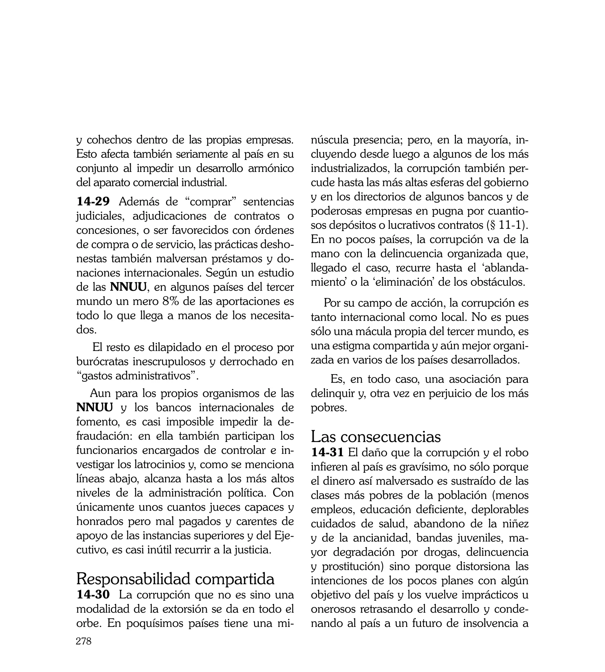 y cohechos dentro de las propias empresas.       núscula presencia; pero, en la mayoría, in-
Esto afecta también seriamente al país en su     cluyendo desde luego a algunos de los más
conjunto al impedir un desarrollo armónico       industrializados, la corrupción también per-
del aparato comercial industrial.                cude hasta las más altas esferas del gobierno
14-29	 Además de “comprar” sentencias            y en los directorios de algunos bancos y de
judiciales, adjudicaciones de contratos o        poderosas empresas en pugna por cuantio-
concesiones, o ser favorecidos con órdenes       sos depósitos o lucrativos contratos (§ 11-1).
de compra o de servicio, las prácticas desho-    En no pocos países, la corrupción va de la
nestas también malversan préstamos y do-         mano con la delincuencia organizada que,
naciones internacionales. Según un estudio       llegado el caso, recurre hasta el ‘ablanda-
de las NNUU, en algunos países del tercer        miento’ o la ‘eliminación’ de los obstáculos.
mundo un mero 8% de las aportaciones es             Por su campo de acción, la corrupción es
todo lo que llega a manos de los necesita-       tanto internacional como local. No es pues
dos.                                             sólo una mácula propia del tercer mundo, es
    El resto es dilapidado en el proceso por     una estigma compartida y aún mejor organi-
burócratas inescrupulosos y derrochado en        zada en varios de los países desarrollados.
“gastos administrativos”.                            Es, en todo caso, una asociación para
   Aun para los propios organismos de las        delinquir y, otra vez en perjuicio de los más
NNUU y los bancos internacionales de             pobres.
fomento, es casi imposible impedir la de-
fraudación: en ella también participan los       Las consecuencias
funcionarios encargados de controlar e in-       14-31 El daño que la corrupción y el robo
vestigar los latrocinios y, como se menciona     infieren al país es gravísimo, no sólo porque
líneas abajo, alcanza hasta a los más altos      el dinero así malversado es sustraído de las
niveles de la administración política. Con       clases más pobres de la población (menos
únicamente unos cuantos jueces capaces y         empleos, educación deficiente, deplorables
honrados pero mal pagados y carentes de          cuidados de salud, abandono de la niñez
apoyo de las instancias superiores y del Eje-    y de la ancianidad, bandas juveniles, ma-
cutivo, es casi inútil recurrir a la justicia.   yor degradación por drogas, delincuencia
                                                 y prostitución) sino porque distorsiona las
Responsabilidad compartida                       intenciones de los pocos planes con algún
14-30	 La corrupción que no es sino una          objetivo del país y los vuelve imprácticos u
modalidad de la extorsión se da en todo el       onerosos retrasando el desarrollo y conde-
orbe. En poquísimos países tiene una mi-         nando al país a un futuro de insolvencia a
278
 