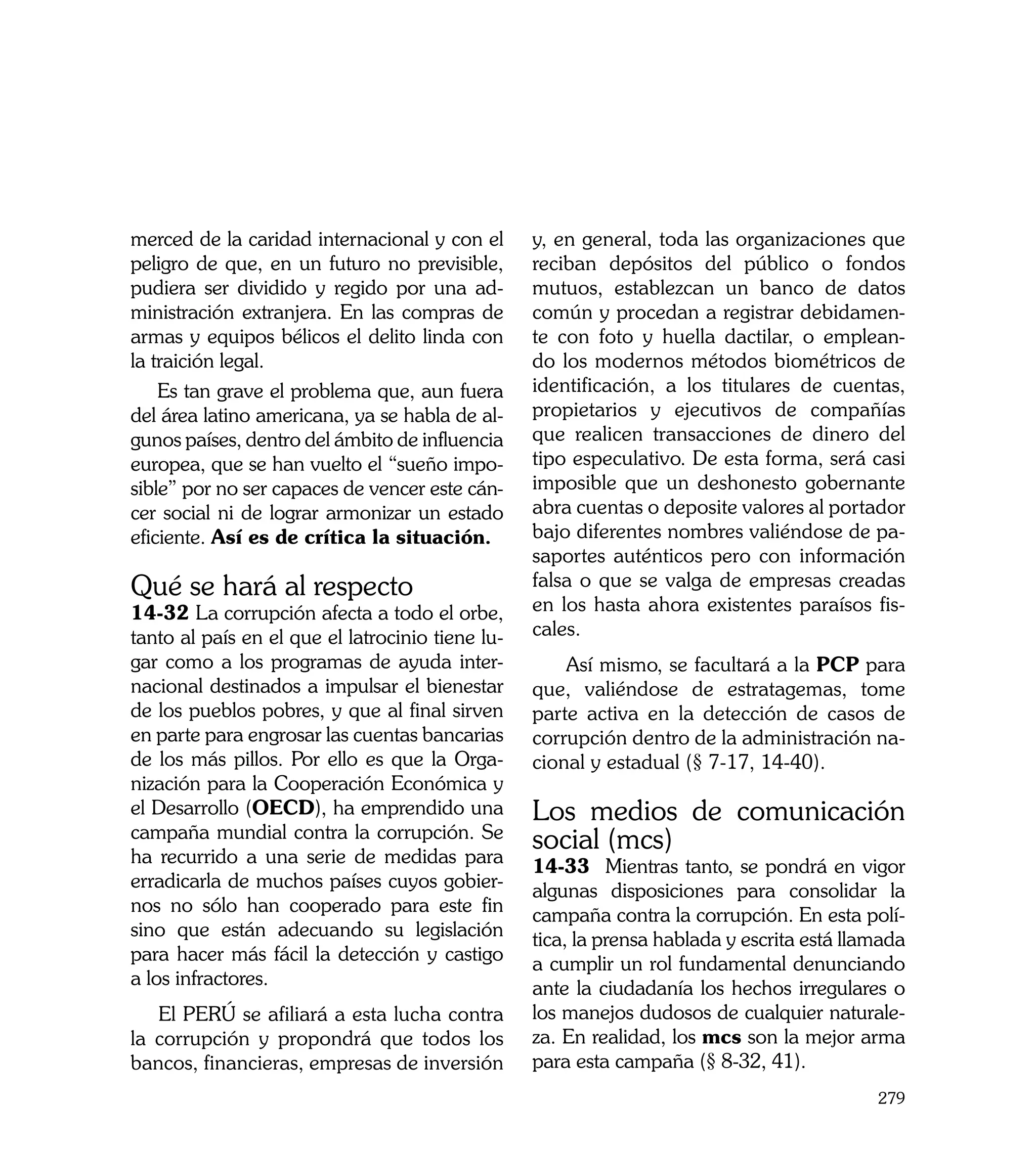 merced de la caridad internacional y con el       y, en general, toda las organizaciones que
peligro de que, en un futuro no previsible,       reciban depósitos del público o fondos
pudiera ser dividido y regido por una ad-         mutuos, establezcan un banco de datos
ministración extranjera. En las compras de        común y procedan a registrar debidamen-
armas y equipos bélicos el delito linda con       te con foto y huella dactilar, o emplean-
la traición legal.                                do los modernos métodos biométricos de
    Es tan grave el problema que, aun fuera       identificación, a los titulares de cuentas,
del área latino americana, ya se habla de al-     propietarios y ejecutivos de compañías
gunos países, dentro del ámbito de influencia     que realicen transacciones de dinero del
europea, que se han vuelto el “sueño impo-        tipo especulativo. De esta forma, será casi
sible” por no ser capaces de vencer este cán-     imposible que un deshonesto gobernante
cer social ni de lograr armonizar un estado       abra cuentas o deposite valores al portador
eficiente. Así es de crítica la situación.        bajo diferentes nombres valiéndose de pa-
                                                  saportes auténticos pero con información
Qué se hará al respecto                           falsa o que se valga de empresas creadas
14-32 La corrupción afecta a todo el orbe,        en los hasta ahora existentes paraísos fis-
tanto al país en el que el latrocinio tiene lu-   cales.
gar como a los programas de ayuda inter-              Así mismo, se facultará a la PCP para
nacional destinados a impulsar el bienestar       que, valiéndose de estratagemas, tome
de los pueblos pobres, y que al final sirven      parte activa en la detección de casos de
en parte para engrosar las cuentas bancarias      corrupción dentro de la administración na-
de los más pillos. Por ello es que la Orga-       cional y estadual (§ 7-17, 14-40).
nización para la Cooperación Económica y
el Desarrollo (OECD), ha emprendido una           Los medios de comunicación
campaña mundial contra la corrupción. Se          social (mcs)
ha recurrido a una serie de medidas para          14-33	 Mientras tanto, se pondrá en vigor
erradicarla de muchos países cuyos gobier-        algunas disposiciones para consolidar la
nos no sólo han cooperado para este fin           campaña contra la corrupción. En esta polí-
sino que están adecuando su legislación           tica, la prensa hablada y escrita está llamada
para hacer más fácil la detección y castigo       a cumplir un rol fundamental denunciando
a los infractores.                                ante la ciudadanía los hechos irregulares o
   El PERÚ se afiliará a esta lucha contra        los manejos dudosos de cualquier naturale-
la corrupción y propondrá que todos los           za. En realidad, los mcs son la mejor arma
bancos, financieras, empresas de inversión        para esta campaña (§ 8-32, 41).
                                                                                            279
 
