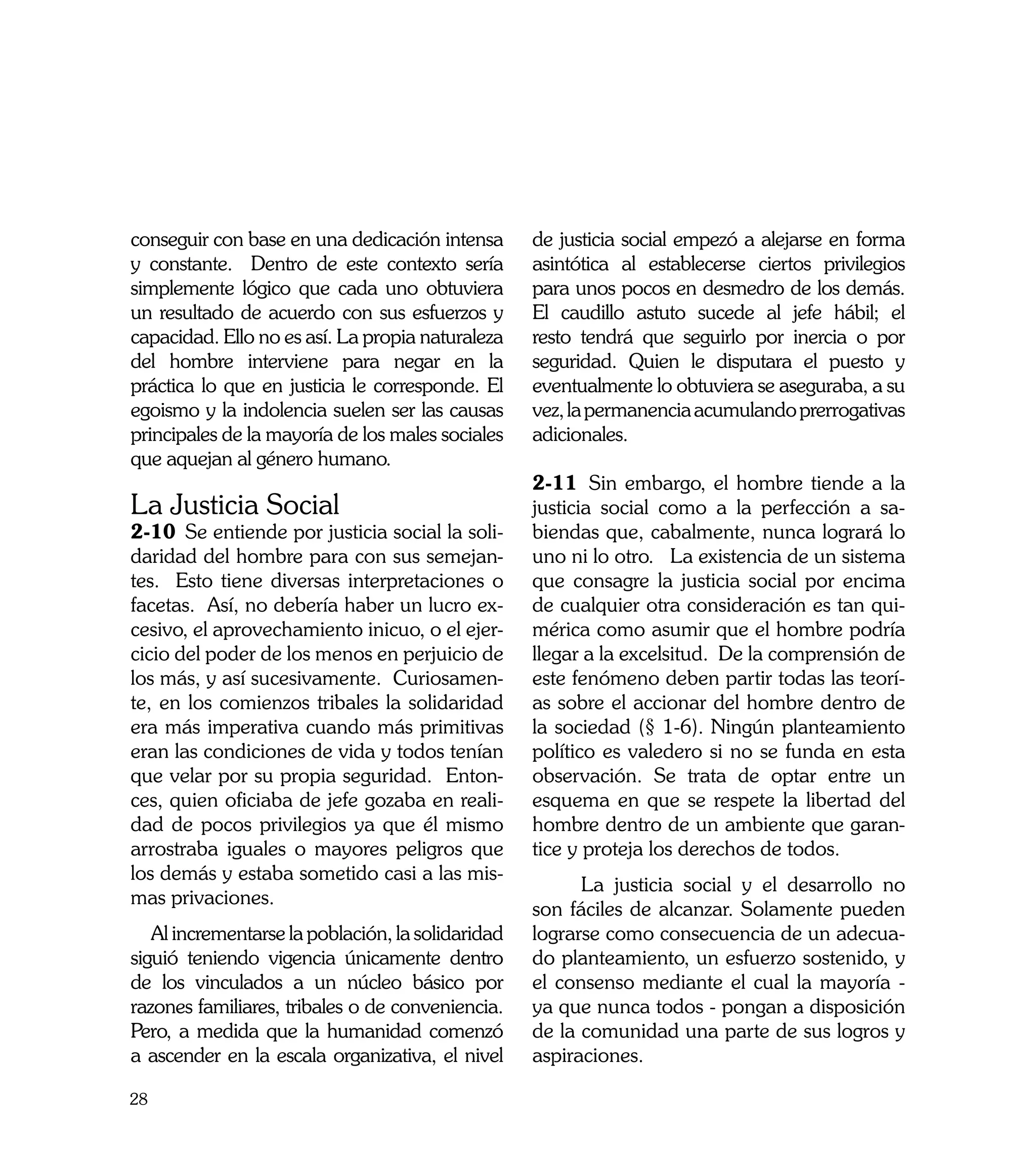 conseguir con base en una dedicación intensa       de justicia social empezó a alejarse en forma
y constante. Dentro de este contexto sería         asintótica al establecerse ciertos privilegios
simplemente lógico que cada uno obtuviera          para unos pocos en desmedro de los demás.
un resultado de acuerdo con sus esfuerzos y        El caudillo astuto sucede al jefe hábil; el
capacidad. Ello no es así. La propia naturaleza    resto tendrá que seguirlo por inercia o por
del hombre interviene para negar en la             seguridad. Quien le disputara el puesto y
práctica lo que en justicia le corresponde. El     eventualmente lo obtuviera se aseguraba, a su
egoismo y la indolencia suelen ser las causas      vez, la permanencia acumulando prerrogativas
principales de la mayoría de los males sociales    adicionales.
que aquejan al género humano.
                                                   2-11	 Sin embargo, el hombre tiende a la
La Justicia Social                                 justicia social como a la perfección a sa-
2-10	 Se entiende por justicia social la soli-     biendas que, cabalmente, nunca logrará lo
daridad del hombre para con sus semejan-           uno ni lo otro. La existencia de un sistema
tes. Esto tiene diversas interpretaciones o        que consagre la justicia social por encima
facetas. Así, no debería haber un lucro ex-        de cualquier otra consideración es tan qui-
cesivo, el aprovechamiento inicuo, o el ejer-      mérica como asumir que el hombre podría
cicio del poder de los menos en perjuicio de       llegar a la excelsitud. De la comprensión de
los más, y así sucesivamente. Curiosamen-          este fenómeno deben partir todas las teorí-
te, en los comienzos tribales la solidaridad       as sobre el accionar del hombre dentro de
era más imperativa cuando más primitivas           la sociedad (§ 1-6). Ningún planteamiento
eran las condiciones de vida y todos tenían        político es valedero si no se funda en esta
que velar por su propia seguridad. Enton-          observación. Se trata de optar entre un
ces, quien oficiaba de jefe gozaba en reali-       esquema en que se respete la libertad del
dad de pocos privilegios ya que él mismo           hombre dentro de un ambiente que garan-
arrostraba iguales o mayores peligros que          tice y proteja los derechos de todos.
los demás y estaba sometido casi a las mis-
                                                   	     La justicia social y el desarrollo no
mas privaciones.
                                                   son fáciles de alcanzar. Solamente pueden
   Al incrementarse la población, la solidaridad   lograrse como consecuencia de un adecua-
siguió teniendo vigencia únicamente dentro         do planteamiento, un esfuerzo sostenido, y
de los vinculados a un núcleo básico por           el consenso mediante el cual la mayoría -
razones familiares, tribales o de conveniencia.    ya que nunca todos - pongan a disposición
Pero, a medida que la humanidad comenzó            de la comunidad una parte de sus logros y
a ascender en la escala organizativa, el nivel     aspiraciones.

28
 