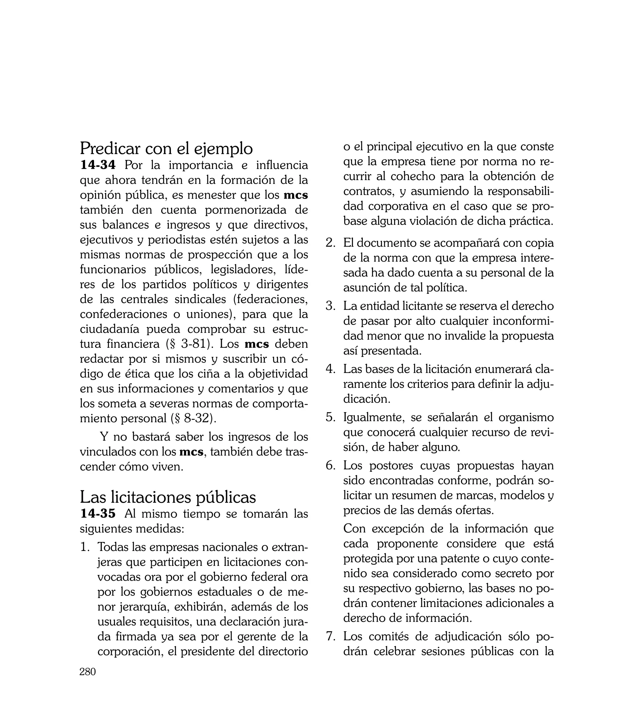 Predicar con el ejemplo                            o el principal ejecutivo en la que conste
14-34 	Por la importancia e influencia             que la empresa tiene por norma no re-
que ahora tendrán en la formación de la            currir al cohecho para la obtención de
opinión pública, es menester que los mcs           contratos, y asumiendo la responsabili-
también den cuenta pormenorizada de                dad corporativa en el caso que se pro-
sus balances e ingresos y que directivos,          base alguna violación de dicha práctica.
ejecutivos y periodistas estén sujetos a las    2.	 El documento se acompañará con copia
mismas normas de prospección que a los              de la norma con que la empresa intere-
funcionarios públicos, legisladores, líde-          sada ha dado cuenta a su personal de la
res de los partidos políticos y dirigentes          asunción de tal política.
de las centrales sindicales (federaciones,
                                                3.	 La entidad licitante se reserva el derecho
confederaciones o uniones), para que la
                                                    de pasar por alto cualquier inconformi-
ciudadanía pueda comprobar su estruc-
                                                    dad menor que no invalide la propuesta
tura financiera (§ 3-81). Los mcs deben
                                                    así presentada.
redactar por si mismos y suscribir un có-
digo de ética que los ciña a la objetividad     4.	 Las bases de la licitación enumerará cla-
en sus informaciones y comentarios y que            ramente los criterios para definir la adju-
los someta a severas normas de comporta-            dicación.
miento personal (§ 8-32).                       5.	 Igualmente, se señalarán el organismo
    Y no bastará saber los ingresos de los          que conocerá cualquier recurso de revi-
vinculados con los mcs, también debe tras-          sión, de haber alguno.
cender cómo viven.                              6.	 Los postores cuyas propuestas hayan
                                                    sido encontradas conforme, podrán so-
Las licitaciones públicas                           licitar un resumen de marcas, modelos y
14-35	 Al mismo tiempo se tomarán las               precios de las demás ofertas.
siguientes medidas:                             	 Con excepción de la información que
1.	 Todas las empresas nacionales o extran-         cada proponente considere que está
    jeras que participen en licitaciones con-       protegida por una patente o cuyo conte-
    vocadas ora por el gobierno federal ora         nido sea considerado como secreto por
    por los gobiernos estaduales o de me-           su respectivo gobierno, las bases no po-
    nor jerarquía, exhibirán, además de los         drán contener limitaciones adicionales a
    usuales requisitos, una declaración jura-       derecho de información.
    da firmada ya sea por el gerente de la      7.	 Los comités de adjudicación sólo po-
    corporación, el presidente del directorio       drán celebrar sesiones públicas con la
280
 