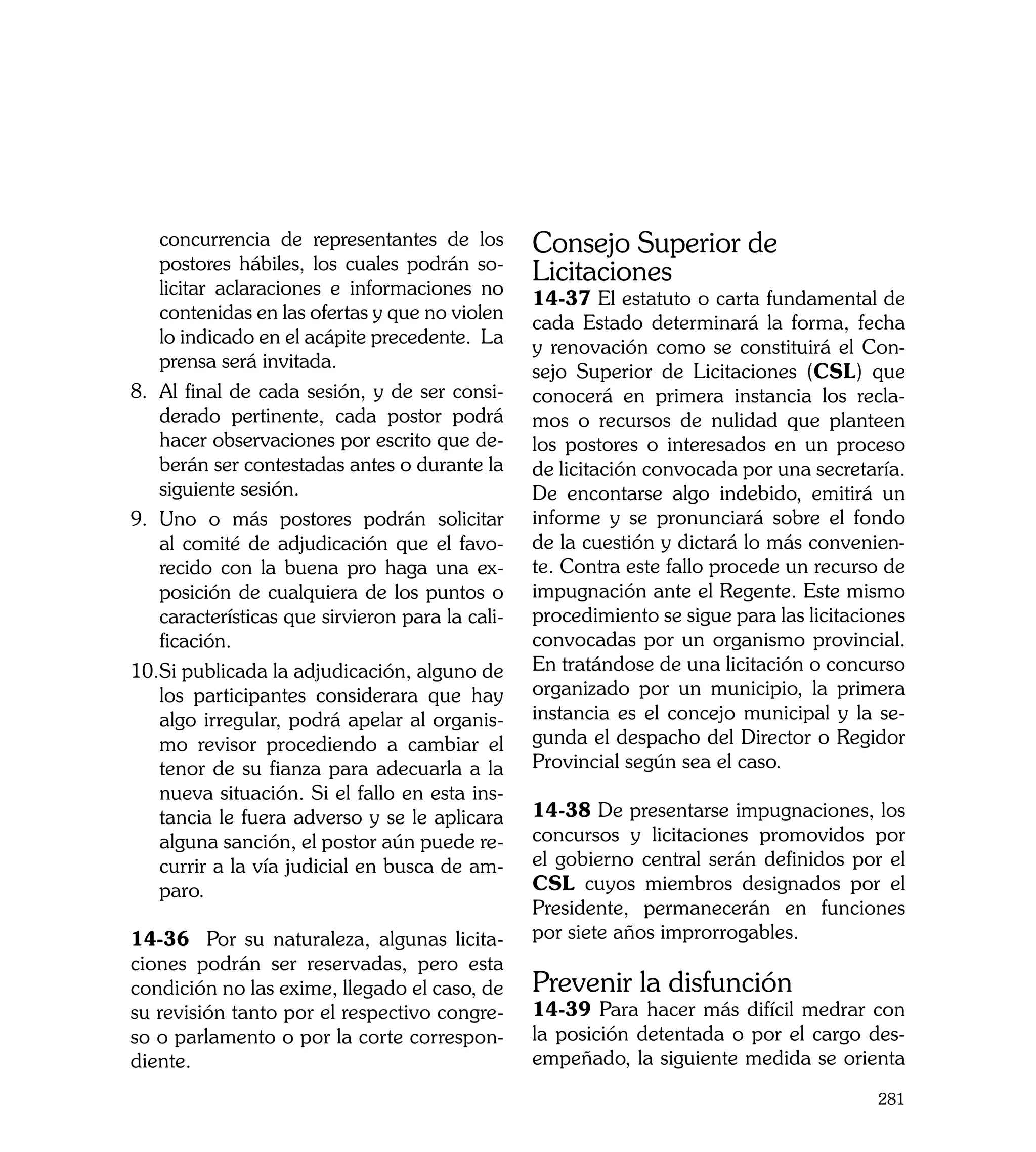 concurrencia de representantes de los         Consejo Superior de
    postores hábiles, los cuales podrán so-
    licitar aclaraciones e informaciones no
                                                  Licitaciones
                                                  14-37 El estatuto o carta fundamental de
    contenidas en las ofertas y que no violen
                                                  cada Estado determinará la forma, fecha
    lo indicado en el acápite precedente. La
                                                  y renovación como se constituirá el Con-
    prensa será invitada.
                                                  sejo Superior de Licitaciones (CSL) que
8.	 Al final de cada sesión, y de ser consi-      conocerá en primera instancia los recla-
    derado pertinente, cada postor podrá          mos o recursos de nulidad que planteen
    hacer observaciones por escrito que de-       los postores o interesados en un proceso
    berán ser contestadas antes o durante la      de licitación convocada por una secretaría.
    siguiente sesión.                             De encontarse algo indebido, emitirá un
9.	 Uno o más postores podrán solicitar           informe y se pronunciará sobre el fondo
    al comité de adjudicación que el favo-        de la cuestión y dictará lo más convenien-
    recido con la buena pro haga una ex-          te. Contra este fallo procede un recurso de
    posición de cualquiera de los puntos o        impugnación ante el Regente. Este mismo
    características que sirvieron para la cali-   procedimiento se sigue para las licitaciones
    ficación.                                     convocadas por un organismo provincial.
10.	 i publicada la adjudicación, alguno de
    S                                             En tratándose de una licitación o concurso
    los participantes considerara que hay         organizado por un municipio, la primera
    algo irregular, podrá apelar al organis-      instancia es el concejo municipal y la se-
    mo revisor procediendo a cambiar el           gunda el despacho del Director o Regidor
    tenor de su fianza para adecuarla a la        Provincial según sea el caso.
    nueva situación. Si el fallo en esta ins-
    tancia le fuera adverso y se le aplicara      14-38 De presentarse impugnaciones, los
    alguna sanción, el postor aún puede re-       concursos y licitaciones promovidos por
    currir a la vía judicial en busca de am-      el gobierno central serán definidos por el
    paro.                                         CSL cuyos miembros designados por el
                                                  Presidente, permanecerán en funciones
14-36 Por su naturaleza, algunas licita-          por siete años improrrogables.
ciones podrán ser reservadas, pero esta
condición no las exime, llegado el caso, de       Prevenir la disfunción
su revisión tanto por el respectivo congre-       14-39 Para hacer más difícil medrar con
so o parlamento o por la corte correspon-         la posición detentada o por el cargo des-
diente.                                           empeñado, la siguiente medida se orienta
                                                                                          281
 