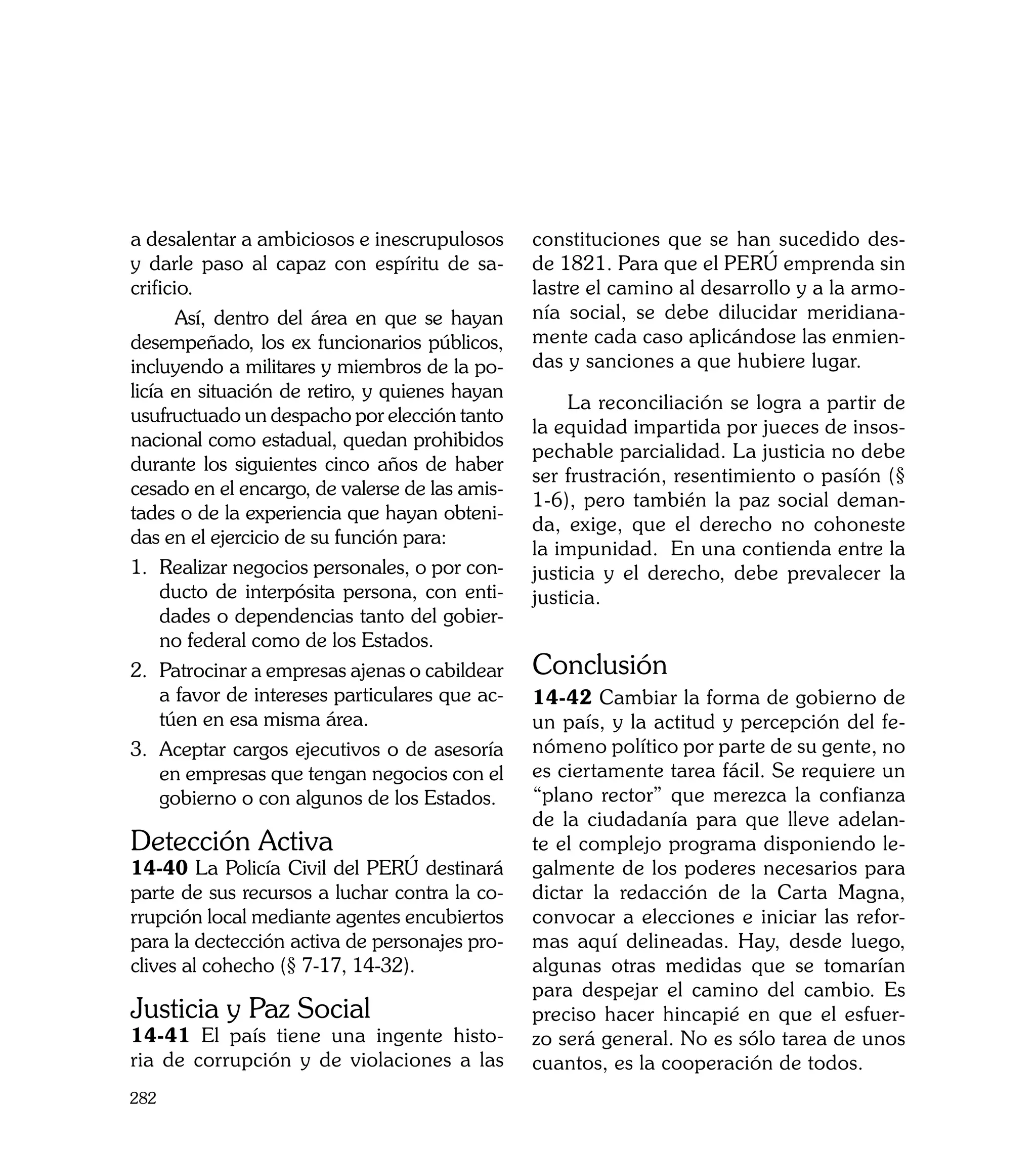 a desalentar a ambiciosos e inescrupulosos       constituciones que se han sucedido des-
y darle paso al capaz con espíritu de sa-        de 1821. Para que el PERÚ emprenda sin
crificio.                                        lastre el camino al desarrollo y a la armo-
       Así, dentro del área en que se hayan      nía social, se debe dilucidar meridiana-
desempeñado, los ex funcionarios públicos,       mente cada caso aplicándose las enmien-
incluyendo a militares y miembros de la po-      das y sanciones a que hubiere lugar.
licía en situación de retiro, y quienes hayan
                                                      La reconciliación se logra a partir de
usufructuado un despacho por elección tanto
                                                 la equidad impartida por jueces de insos-
nacional como estadual, quedan prohibidos
                                                 pechable parcialidad. La justicia no debe
durante los siguientes cinco años de haber
                                                 ser frustración, resentimiento o pasíón (§
cesado en el encargo, de valerse de las amis-
                                                 1-6), pero también la paz social deman-
tades o de la experiencia que hayan obteni-
                                                 da, exige, que el derecho no cohoneste
das en el ejercicio de su función para:
                                                 la impunidad. En una contienda entre la
1. 	Realizar negocios personales, o por con-     justicia y el derecho, debe prevalecer la
     ducto de interpósita persona, con enti-     justicia.
     dades o dependencias tanto del gobier-
     no federal como de los Estados.
2. 	Patrocinar a empresas ajenas o cabildear     Conclusión
     a favor de intereses particulares que ac-   14-42 Cambiar la forma de gobierno de
     túen en esa misma área.                     un país, y la actitud y percepción del fe-
3. 	Aceptar cargos ejecutivos o de asesoría      nómeno político por parte de su gente, no
     en empresas que tengan negocios con el      es ciertamente tarea fácil. Se requiere un
     gobierno o con algunos de los Estados.      “plano rector” que merezca la confianza
                                                 de la ciudadanía para que lleve adelan-
Detección Activa                                 te el complejo programa disponiendo le-
14-40 La Policía Civil del PERÚ destinará        galmente de los poderes necesarios para
parte de sus recursos a luchar contra la co-     dictar la redacción de la Carta Magna,
rrupción local mediante agentes encubiertos      convocar a elecciones e iniciar las refor-
para la dectección activa de personajes pro-     mas aquí delineadas. Hay, desde luego,
clives al cohecho (§ 7-17, 14-32).               algunas otras medidas que se tomarían
                                                 para despejar el camino del cambio. Es
Justicia y Paz Social                            preciso hacer hincapié en que el esfuer-
14-41 El país tiene una ingente histo-           zo será general. No es sólo tarea de unos
ria de corrupción y de violaciones a las         cuantos, es la cooperación de todos.
282
 