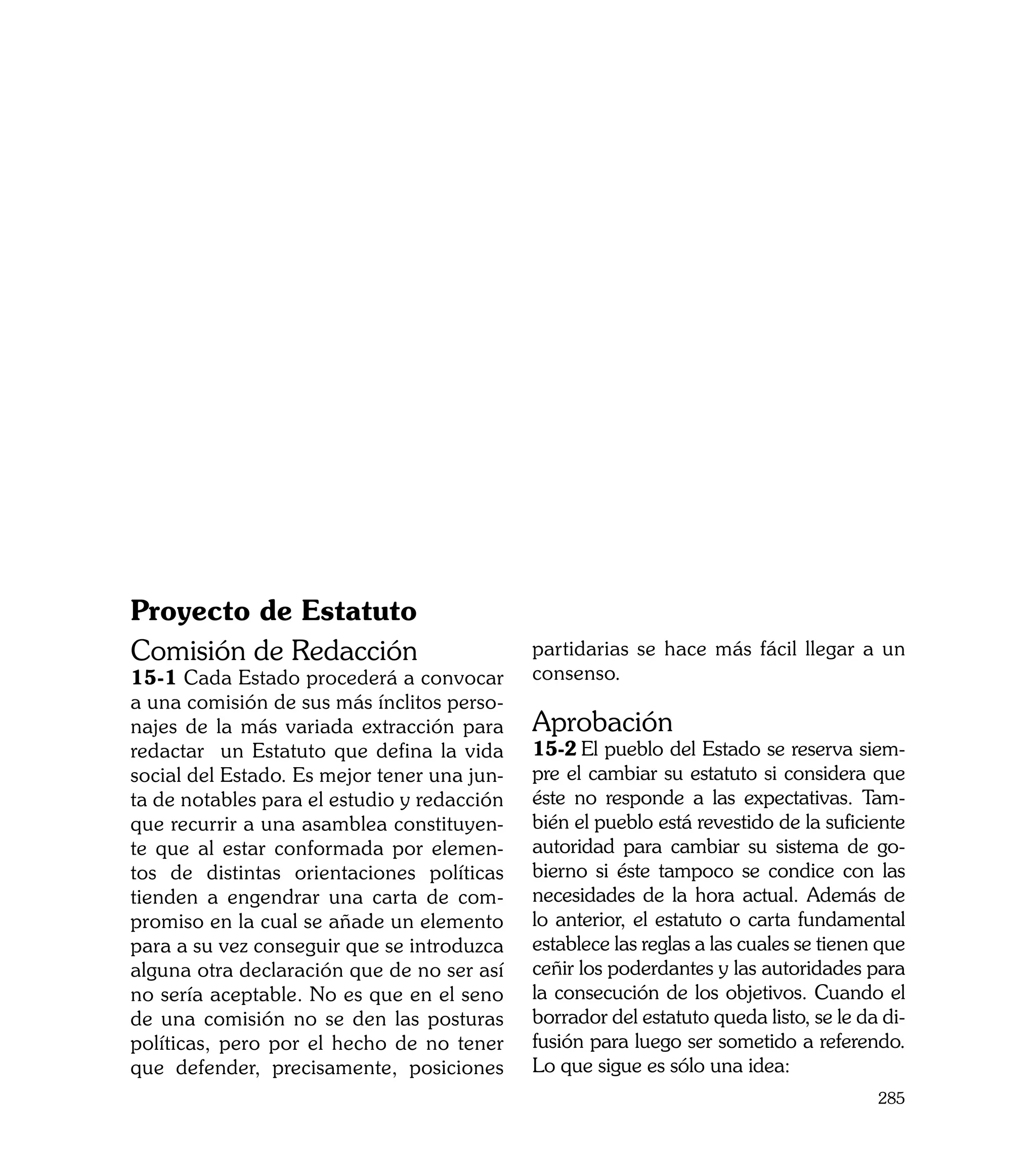 Proyecto de Estatuto
Comisión de Redacción                        partidarias se hace más fácil llegar a un
15-1 Cada Estado procederá a convocar        consenso.
a una comisión de sus más ínclitos perso-
najes de la más variada extracción para      Aprobación
redactar un Estatuto que defina la vida      15-2	El pueblo del Estado se reserva siem-
social del Estado. Es mejor tener una jun-   pre el cambiar su estatuto si considera que
ta de notables para el estudio y redacción   éste no responde a las expectativas. Tam-
que recurrir a una asamblea constituyen-     bién el pueblo está revestido de la suficiente
te que al estar conformada por elemen-       autoridad para cambiar su sistema de go-
tos de distintas orientaciones políticas     bierno si éste tampoco se condice con las
tienden a engendrar una carta de com-        necesidades de la hora actual. Además de
promiso en la cual se añade un elemento      lo anterior, el estatuto o carta fundamental
para a su vez conseguir que se introduzca    establece las reglas a las cuales se tienen que
alguna otra declaración que de no ser así    ceñir los poderdantes y las autoridades para
no sería aceptable. No es que en el seno     la consecución de los objetivos. Cuando el
de una comisión no se den las posturas       borrador del estatuto queda listo, se le da di-
políticas, pero por el hecho de no tener     fusión para luego ser sometido a referendo.
que defender, precisamente, posiciones       Lo que sigue es sólo una idea:
                                                                                        285
 