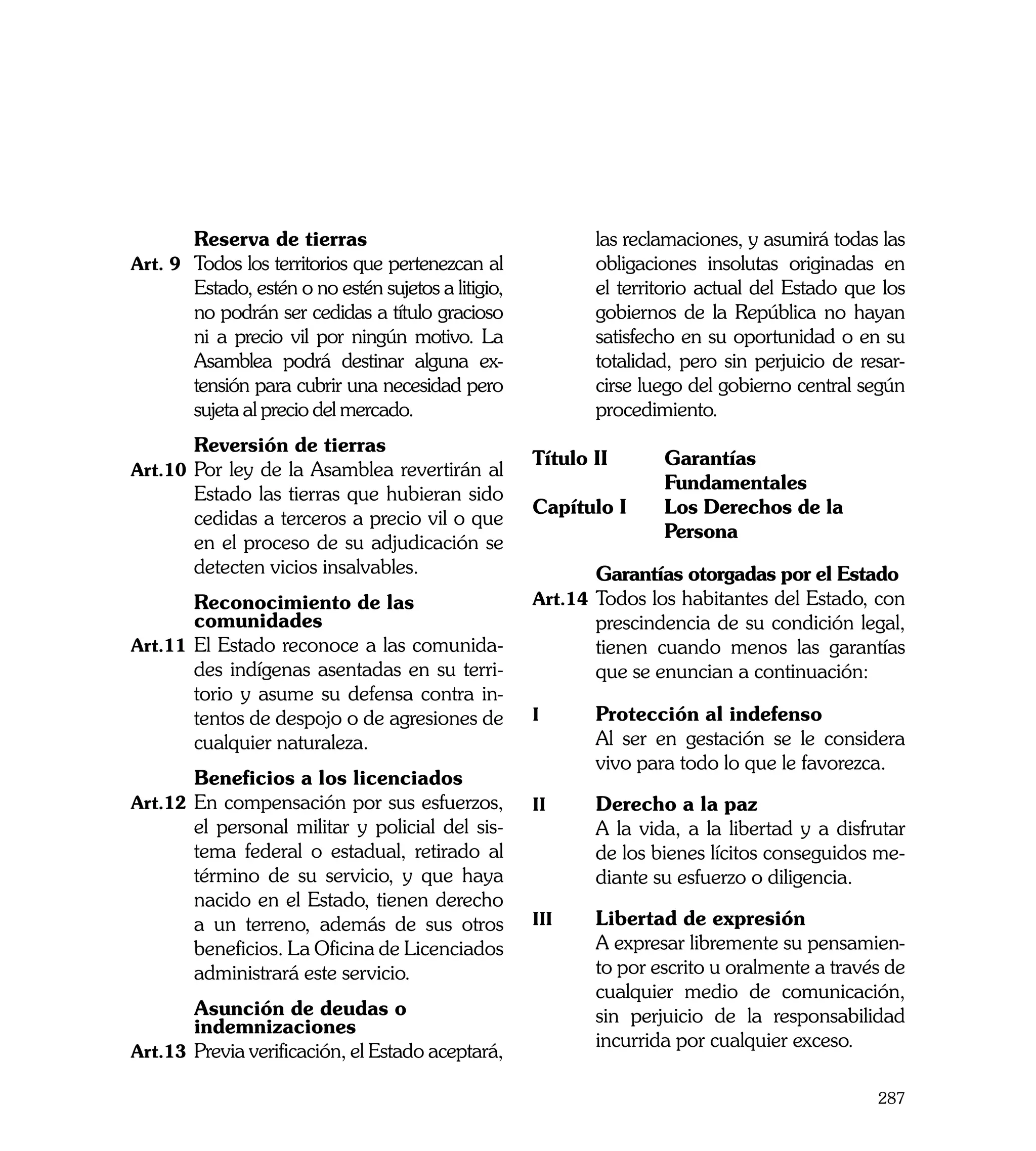 Reserva de tierras	                                  las reclamaciones, y asumirá todas las
Art. 9	 Todos los territorios que pertenezcan al             obligaciones insolutas originadas en
        Estado, estén o no estén sujetos a litigio,          el territorio actual del Estado que los
        no podrán ser cedidas a título gracioso              gobiernos de la República no hayan
        ni a precio vil por ningún motivo. La                satisfecho en su oportunidad o en su
        Asamblea podrá destinar alguna ex-                   totalidad, pero sin perjuicio de resar-
        tensión para cubrir una necesidad pero               cirse luego del gobierno central según
        sujeta al precio del mercado. 	                      procedimiento. 	
	       Reversión de tierras
                                                      Título II	      Garantías
Art.10	 Por ley de la Asamblea revertirán al
                                                      	               Fundamentales
        Estado las tierras que hubieran sido
                                                      Capítulo I	     Los Derechos de la
        cedidas a terceros a precio vil o que
                                                      	               Persona
        en el proceso de su adjudicación se
                                                      	
        detecten vicios insalvables.                  	       Garantías otorgadas por el Estado
	       Reconocimiento de las                         Art.14	 Todos los habitantes del Estado, con
        comunidades                                           prescindencia de su condición legal,
Art.11	 El Estado reconoce a las comunida-                    tienen cuando menos las garantías
        des indígenas asentadas en su terri-                  que se enuncian a continuación:
        torio y asume su defensa contra in-
        tentos de despojo o de agresiones de          i	     Protección al indefenso
        cualquier naturaleza.                         	      Al ser en gestación se le considera
                                                             vivo para todo lo que le favorezca.
	       Beneficios a los licenciados
Art.12	 En compensación por sus esfuerzos,            ii	    Derecho a la paz
        el personal militar y policial del sis-       	      A la vida, a la libertad y a disfrutar
        tema federal o estadual, retirado al                 de los bienes lícitos conseguidos me-
        término de su servicio, y que haya                   diante su esfuerzo o diligencia.
        nacido en el Estado, tienen derecho
        a un terreno, además de sus otros             iii	   Libertad de expresión
        beneficios. La Oficina de Licenciados         	      A expresar libremente su pensamien-
        administrará este servicio.                          to por escrito u oralmente a través de
                                                             cualquier medio de comunicación,
	       Asunción de deudas o                                 sin perjuicio de la responsabilidad
        indemnizaciones
                                                             incurrida por cualquier exceso.
Art.13	 Previa verificación, el Estado aceptará,

                                                                                                287
 