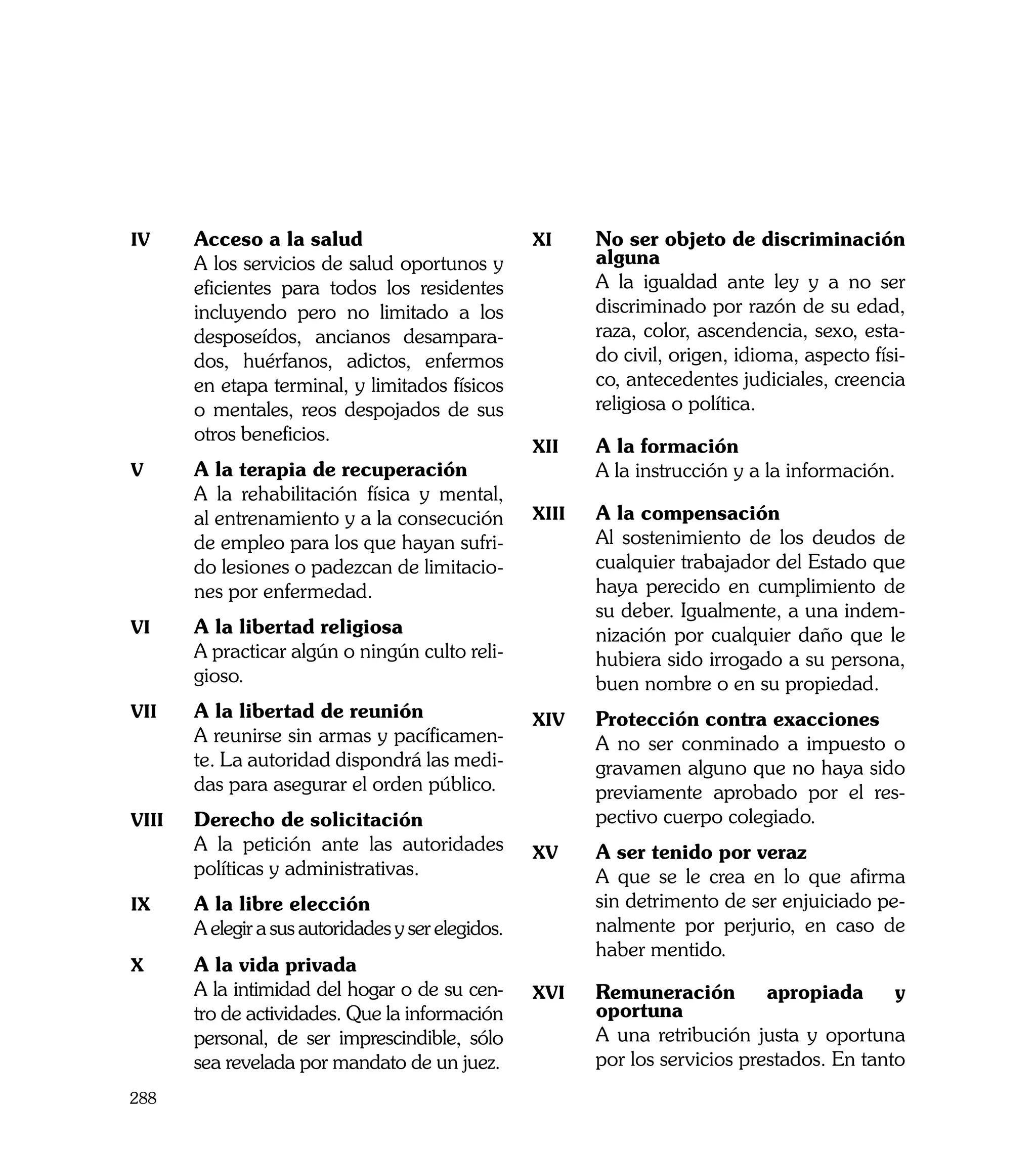 iv	     Acceso a la salud                            xi	     No ser objeto de discriminación
	       A los servicios de salud oportunos y                 alguna
        eficientes para todos los residentes         	       A la igualdad ante ley y a no ser
        incluyendo pero no limitado a los                    discriminado por razón de su edad,
        desposeídos, ancianos desampara-                     raza, color, ascendencia, sexo, esta-
        dos, huérfanos, adictos, enfermos                    do civil, origen, idioma, aspecto físi-
        en etapa terminal, y limitados físicos               co, antecedentes judiciales, creencia
        o mentales, reos despojados de sus                   religiosa o política.
        otros beneficios.
                                                     xii	    A la formación
v	      A la terapia de recuperación                 	       A la instrucción y a la información.
	       A la rehabilitación física y mental,
        al entrenamiento y a la consecución          xiii	   A la compensación
        de empleo para los que hayan sufri-          	       Al sostenimiento de los deudos de
        do lesiones o padezcan de limitacio-                 cualquier trabajador del Estado que
        nes por enfermedad.                                  haya perecido en cumplimiento de
                                                             su deber. Igualmente, a una indem-
vi	     A la libertad religiosa                              nización por cualquier daño que le
	       A practicar algún o ningún culto reli-               hubiera sido irrogado a su persona,
        gioso.                                               buen nombre o en su propiedad.
vii	    A la libertad de reunión                     xiv	    Protección contra exacciones
	       A reunirse sin armas y pacíficamen-          	       A no ser conminado a impuesto o
        te. La autoridad dispondrá las medi-                 gravamen alguno que no haya sido
        das para asegurar el orden público.                  previamente aprobado por el res-
viii	   Derecho de solicitación                              pectivo cuerpo colegiado.
	       A la petición ante las autoridades           xv	     A ser tenido por veraz
        políticas y administrativas.                 	       A que se le crea en lo que afirma
ix	     A la libre elección                                  sin detrimento de ser enjuiciado pe-
	       A elegir a sus autoridades y ser elegidos.           nalmente por perjurio, en caso de
                                                             haber mentido.
x	      A la vida privada
	       A la intimidad del hogar o de su cen-        xvi	    Remuneración         apropiada      y
        tro de actividades. Que la información               oportuna
        personal, de ser imprescindible, sólo        	       A una retribución justa y oportuna
        sea revelada por mandato de un juez.                 por los servicios prestados. En tanto
288
 