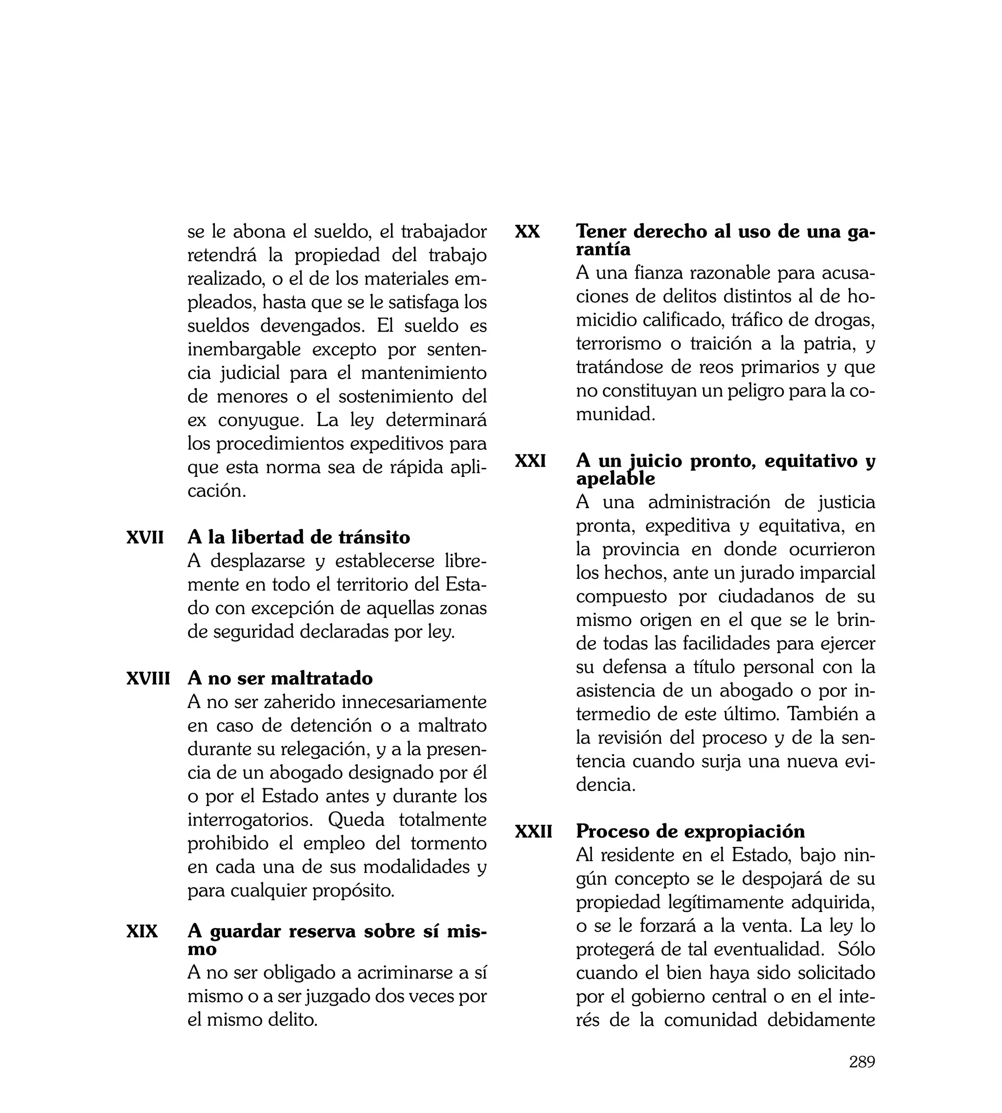 se le abona el sueldo, el trabajador     xx	    Tener derecho al uso de una ga-
       retendrá la propiedad del trabajo               rantía
       realizado, o el de los materiales em-    	      A una fianza razonable para acusa-
       pleados, hasta que se le satisfaga los          ciones de delitos distintos al de ho-
       sueldos devengados. El sueldo es                micidio calificado, tráfico de drogas,
       inembargable excepto por senten-                terrorismo o traición a la patria, y
       cia judicial para el mantenimiento              tratándose de reos primarios y que
       de menores o el sostenimiento del               no constituyan un peligro para la co-
       ex conyugue. La ley determinará                 munidad.
       los procedimientos expeditivos para
       que esta norma sea de rápida apli-       xxi	   A un juicio pronto, equitativo y
                                                       apelable
       cación.
                                                	      A una administración de justicia
                                                       pronta, expeditiva y equitativa, en
xvii	 A la libertad de tránsito
                                                       la provincia en donde ocurrieron
	      A desplazarse y establecerse libre-
                                                       los hechos, ante un jurado imparcial
       mente en todo el territorio del Esta-
                                                       compuesto por ciudadanos de su
       do con excepción de aquellas zonas
                                                       mismo origen en el que se le brin-
       de seguridad declaradas por ley.
                                                       de todas las facilidades para ejercer
                                                       su defensa a título personal con la
xviii	 A no ser maltratado
                                                       asistencia de un abogado o por in-
	      A no ser zaherido innecesariamente
                                                       termedio de este último. También a
       en caso de detención o a maltrato
                                                       la revisión del proceso y de la sen-
       durante su relegación, y a la presen-
                                                       tencia cuando surja una nueva evi-
       cia de un abogado designado por él
                                                       dencia.
       o por el Estado antes y durante los
       interrogatorios. Queda totalmente
                                                xxii	 Proceso de expropiación
       prohibido el empleo del tormento
                                                	      Al residente en el Estado, bajo nin-
       en cada una de sus modalidades y
                                                       gún concepto se le despojará de su
       para cualquier propósito.
                                                       propiedad legítimamente adquirida,
xix	   A guardar reserva sobre sí mis-                 o se le forzará a la venta. La ley lo
       mo                                              protegerá de tal eventualidad. Sólo
	      A no ser obligado a acriminarse a sí            cuando el bien haya sido solicitado
       mismo o a ser juzgado dos veces por             por el gobierno central o en el inte-
       el mismo delito.                                rés de la comunidad debidamente

                                                                                         289
 