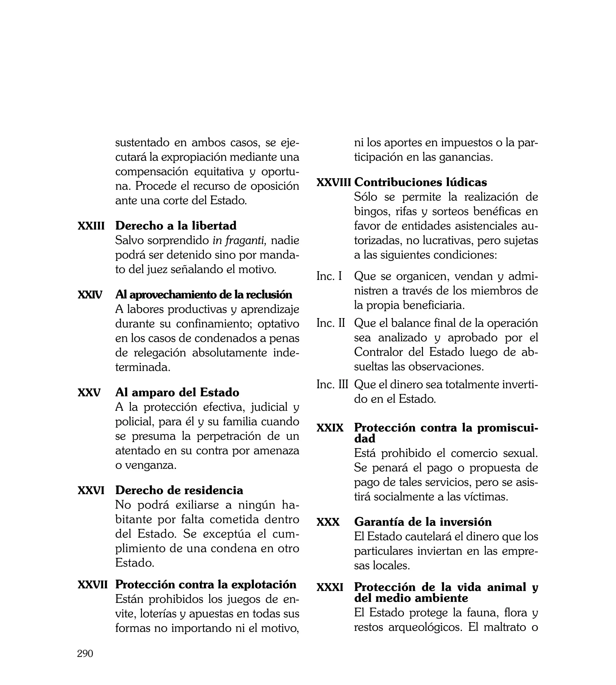 sustentado en ambos casos, se eje-              ni los aportes en impuestos o la par-
       cutará la expropiación mediante una             ticipación en las ganancias.
       compensación equitativa y oportu-
       na. Procede el recurso de oposición      xxviii	Contribuciones lúdicas
       ante una corte del Estado.               	      Sólo se permite la realización de
                                                       bingos, rifas y sorteos benéficas en
xxiii	 Derecho a la libertad                           favor de entidades asistenciales au-
	      Salvo sorprendido in fraganti, nadie            torizadas, no lucrativas, pero sujetas
       podrá ser detenido sino por manda-              a las siguientes condiciones:
       to del juez señalando el motivo.
                                                Inc. I	 Que se organicen, vendan y admi-
xxiv	 Al aprovechamiento de la reclusión                  nistren a través de los miembros de
	      A labores productivas y aprendizaje                la propia beneficiaria.
       durante su confinamiento; optativo       Inc. II	 Que el balance final de la operación
       en los casos de condenados a penas                 sea analizado y aprobado por el
       de relegación absolutamente inde-                  Contralor del Estado luego de ab-
       terminada.                                         sueltas las observaciones.
                                                Inc. III	 Que el dinero sea totalmente inverti-
xxv	   Al amparo del Estado
                                                          do en el Estado.
	      A la protección efectiva, judicial y
       policial, para él y su familia cuando
                                                xxix 	 Protección contra la promiscui-
       se presuma la perpetración de un                dad
       atentado en su contra por amenaza        	      Está prohibido el comercio sexual.
       o venganza. 	                                   Se penará el pago o propuesta de
                                                       pago de tales servicios, pero se asis-
xxvi	 Derecho de residencia
                                                       tirá socialmente a las víctimas.
	      No podrá exiliarse a ningún ha-
       bitante por falta cometida dentro        xxx	   Garantía de la inversión
       del Estado. Se exceptúa el cum-          	      El Estado cautelará el dinero que los
       plimiento de una condena en otro                particulares inviertan en las empre-
       Estado.                                         sas locales.
xxvii	 Protección contra la explotación         xxxi	 Protección de la vida animal y
	      Están prohibidos los juegos de en-              del medio ambiente
       vite, loterías y apuestas en todas sus   	      El Estado protege la fauna, flora y
       formas no importando ni el motivo,              restos arqueológicos. El maltrato o

290
 