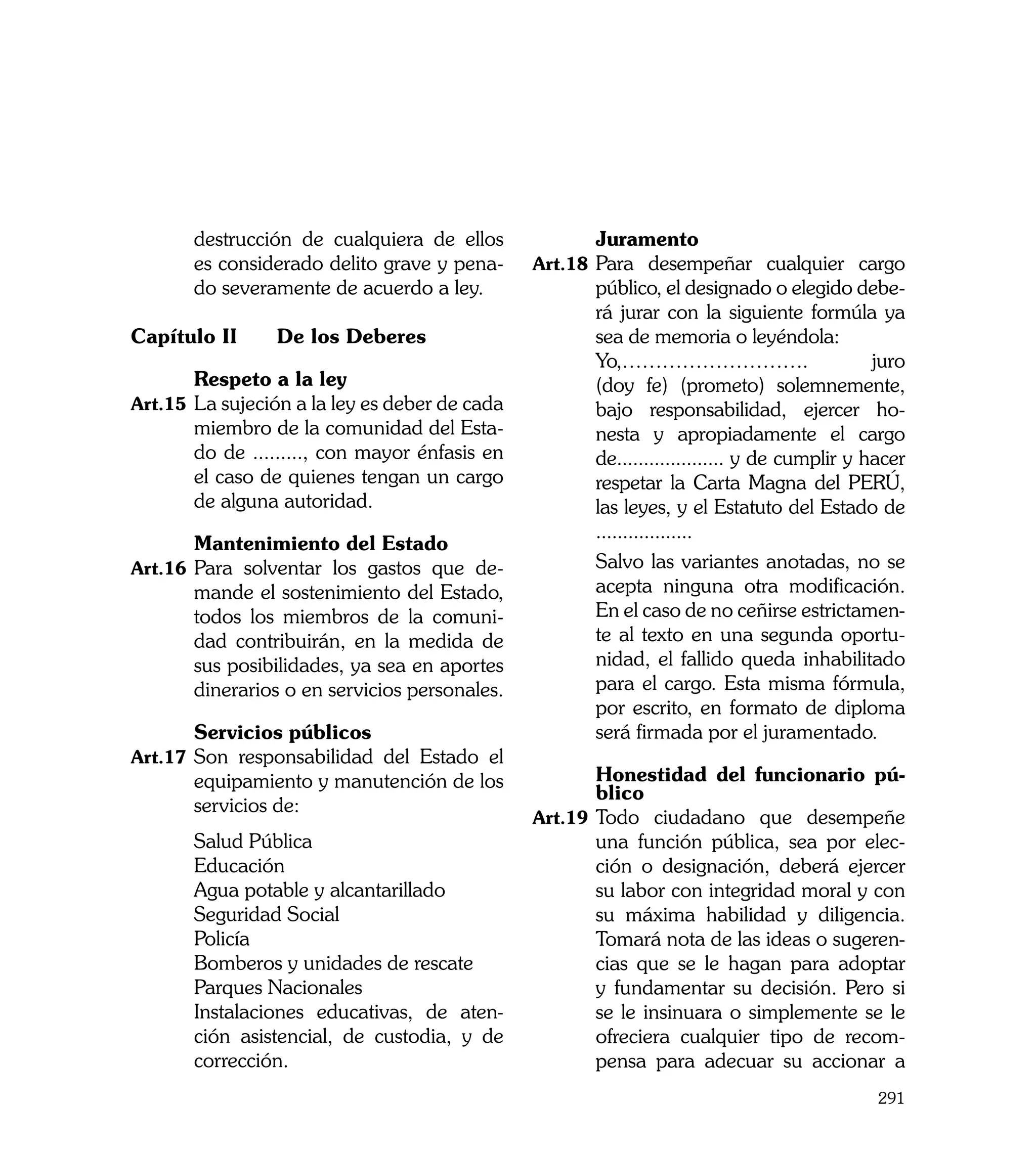 destrucción de cualquiera de ellos       	      Juramento
       es considerado delito grave y pena-      Art.18	 Para desempeñar cualquier cargo
       do severamente de acuerdo a ley.                público, el designado o elegido debe-
                                                       rá jurar con la siguiente formúla ya
Capítulo II		 De los Deberes                           sea de memoria o leyéndola:
                                                	      Yo,……………………….                          juro
	       Respeto a la ley                               (doy fe) (prometo) solemnemente,
Art.15	 La sujeción a la ley es deber de cada          bajo responsabilidad, ejercer ho-
        miembro de la comunidad del Esta-              nesta y apropiadamente el cargo
        do de ........., con mayor énfasis en          de.................... y de cumplir y hacer
        el caso de quienes tengan un cargo             respetar la Carta Magna del PERÚ,
        de alguna autoridad.                           las leyes, y el Estatuto del Estado de
                                                       ..................
	      Mantenimiento del Estado
Art.16	 Para solventar los gastos que de-       	      Salvo las variantes anotadas, no se
       mande el sostenimiento del Estado,              acepta ninguna otra modificación.
       todos los miembros de la comuni-                En el caso de no ceñirse estrictamen-
       dad contribuirán, en la medida de               te al texto en una segunda oportu-
       sus posibilidades, ya sea en aportes            nidad, el fallido queda inhabilitado
       dinerarios o en servicios personales.           para el cargo. Esta misma fórmula,
                                                       por escrito, en formato de diploma
	      Servicios públicos                              será firmada por el juramentado.
Art.17	 Son responsabilidad del Estado el
       equipamiento y manutención de los        	       Honestidad del funcionario pú-
                                                        blico
       servicios de:
                                                Art.19	 Todo ciudadano que desempeñe
	      Salud Pública                                    una función pública, sea por elec-
	      Educación                                        ción o designación, deberá ejercer
	      Agua potable y alcantarillado                    su labor con integridad moral y con
	      Seguridad Social                                 su máxima habilidad y diligencia.
	      Policía                                          Tomará nota de las ideas o sugeren-
	      Bomberos y unidades de rescate                   cias que se le hagan para adoptar
	      Parques Nacionales                               y fundamentar su decisión. Pero si
	      Instalaciones educativas, de aten-               se le insinuara o simplemente se le
       ción asistencial, de custodia, y de              ofreciera cualquier tipo de recom-
       corrección.                                      pensa para adecuar su accionar a
                                                                                              291
 