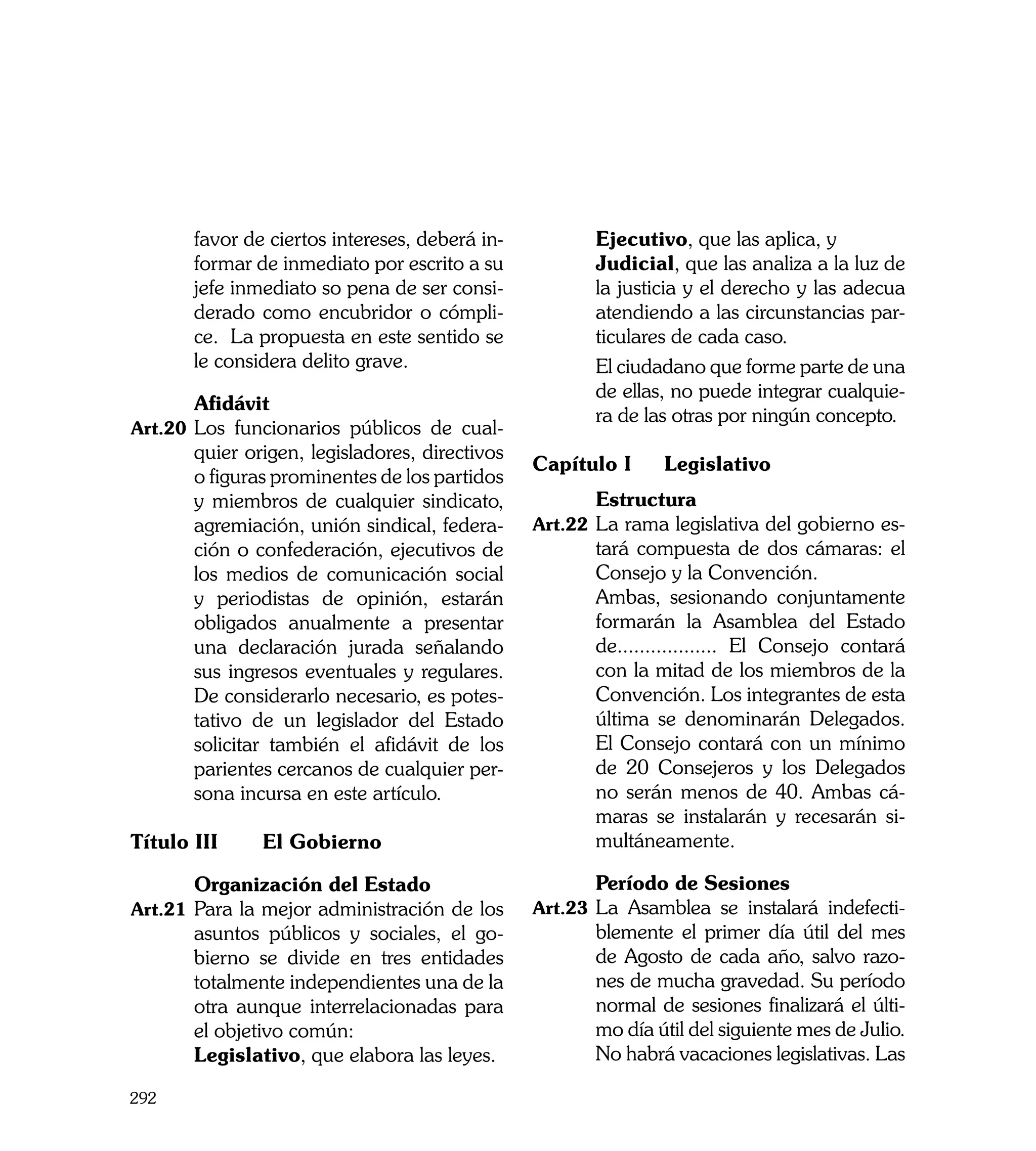 favor de ciertos intereses, deberá in-   	      Ejecutivo, que las aplica, y
       formar de inmediato por escrito a su     	      Judicial, que las analiza a la luz de
       jefe inmediato so pena de ser consi-            la justicia y el derecho y las adecua
       derado como encubridor o cómpli-                atendiendo a las circunstancias par-
       ce. La propuesta en este sentido se             ticulares de cada caso.
       le considera delito grave.               	      El ciudadano que forme parte de una
                                                       de ellas, no puede integrar cualquie-
	      Afidávit
                                                       ra de las otras por ningún concepto.
Art.20	 Los funcionarios públicos de cual-
       quier origen, legisladores, directivos
                                                Capítulo I	    Legislativo	
       o figuras prominentes de los partidos
       y miembros de cualquier sindicato,       	      Estructura
       agremiación, unión sindical, federa-     Art.22	 La rama legislativa del gobierno es-
       ción o confederación, ejecutivos de             tará compuesta de dos cámaras: el
       los medios de comunicación social               Consejo y la Convención.
       y periodistas de opinión, estarán        	      Ambas, sesionando conjuntamente
       obligados anualmente a presentar                formarán la Asamblea del Estado
       una declaración jurada señalando                de.................. El Consejo contará
       sus ingresos eventuales y regulares.            con la mitad de los miembros de la
       De considerarlo necesario, es potes-            Convención. Los integrantes de esta
       tativo de un legislador del Estado              última se denominarán Delegados.
       solicitar también el afidávit de los            El Consejo contará con un mínimo
       parientes cercanos de cualquier per-            de 20 Consejeros y los Delegados
       sona incursa en este artículo.                  no serán menos de 40. Ambas cá-
                                                       maras se instalarán y recesarán si-
Título III 	   El Gobierno                             multáneamente.

	      Organización del Estado                  	      Período de Sesiones
Art.21	 Para la mejor administración de los     Art.23	 La Asamblea se instalará indefecti-
       asuntos públicos y sociales, el go-             blemente el primer día útil del mes
       bierno se divide en tres entidades              de Agosto de cada año, salvo razo-
       totalmente independientes una de la             nes de mucha gravedad. Su período
       otra aunque interrelacionadas para              normal de sesiones finalizará el últi-
       el objetivo común:                              mo día útil del siguiente mes de Julio.
	      Legislativo, que elabora las leyes.             No habrá vacaciones legislativas. Las

292
 